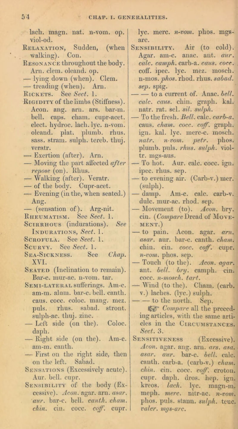 lach. magn. nat. n-vom. op. viol-od. Relaxation, Sudden, (when walking). Con. Resonance throughout the body. Arn. elem. oleand. op. — lying down (when). Clem. — treading (when). Arn. Rickets. See Sect. 1. Rigidity of the limbs (Stiffness). Aeon. ang. arn. ars. bar-m. bell. caps, cliam. cupr-acet. elect, hydroc. lach. lye. n-vom. oleand. plat, plumb, rhus. sass. stram. sulpli. tereb. thuj. veratr. — Exertion (after). Arn. — Moving the part affected after repose (on). Rhus. — Walking (after). Veratr. — of the body. Cupr-acet. — Evening (in the, when seated.) Ang. — (sensation of). Arg-nit. Rheumatism. See Sect. 1. Scirrhous (indurations). See Indurations, Sect. 1. Scrofula. See Sect. 1. Scurvy. See Sect. 1. Sea-Sickness. See Chap. XVI. Seated (Inclination to remain). Bar-c. mur-ac. n-vom. tar. Semi-lateral sufferings. Am-c. am-m. alum, bar-c. bell, canth. caus. cocc. coloc. mang. mez. puls. rhus. sabad. stront. sulpli-ac. thuj. zinc. — Left side (on the). Coloc. dapli. — Right side (on the). Am-c. am-m. canth. — First on the right side, then on the left. Sabad. Sensations (Excessively acute). Aur. bell. cupr. Sensibility of the body (Ex- cessive). Aeon. agar. arn. asar. aur. bar-c. bell, canth. chain, chin. cm. cocc. coff. cupr. lyc. mere, n-vom. phos. mgs- arc. Sensibility. Air (to cold). Agar. am-c. anac. ant. aur. calc, camph. carb-a. caus. cocc. coff. ipec. lyc. mez. mosch. n-mos. phos. rhod. rhus. sabad. sep. spig. to a current of. Anac. bell. calc. caus. chin, graph, kal. natr. rat. sel. sil. sulph. — To the fresh. Bell. calc, carb-a. caus. chain, cocc. coff. graph, ign. kal. lyc. merc-c. mosch. natr. n-vom. petr. phos. plumb, puls. rhus. sulph. viol- tr. mgs-aus. — To hot. Aur. calc. cocc. ign. ipec. rhus. sep. — to evening air. (Carb-v.) mer. (sulph). — damp. Am-c. calc, carb-v. dulc. mur-ac. rhod. sep. — Movement (to). Aeon. brv. cin. {Compare Dread of Move- ment.) — to pain. Aeon. agar. arn. asar. aur. bar-c. canth. chain. chin. cin. cocc. coff. cupr. n-vom. phos. sep. — Touch (to the). Aeon. agar. ant. bell. brxj. camph. cin. cocc. n-mosch. tart. — Wind (to the). Cham. (carb. v.) laches, (lyc.) sulph. to the north. Sep. Compare all the preced- ing articles, with the same arti- cles in the Circumstances. Sect. 3. Sensitiveness (Excessive). Aeon. agar. ang. arn. ars. asa. asar. aur. bar-c. bell. calc, canth. carb-a. (carb-v.) chain, chin. cin. cocc. coff. croton, cupr. dapli. dros. hep. ign. kreos. lach. lyc. magn-m. meph. mere, nitr-ac. n-vom. phos. puls, staun. sulph. teuc. valer. mgs-arc.