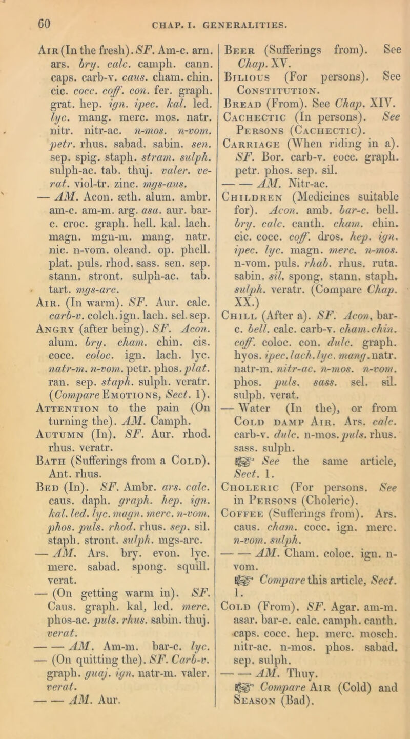 Air (In the fresh). SF. Am-c. arn. ars. bry. calc, campli. cann. caps, carb-v. caus. cham. chin, cic. cocc. coff. con. fer. graph, grat. hep. iyn. ipec. /cat. led. lye. mang. mere. mos. natr. nitr. nitr-ac. n-nios. n-vom. petr. rhus. sabad. sabin. sen. sep. spig. staph, strain, sulpk. sulph-ac. tab. thuj. valer. ve- rat. viol-tr. zinc, mgs-aus. — AM. Aeon. fcth. alum. ambr. am-c. am-m. arg. asa. aur. bar- c. croc, graph, hell. kal. lach. magn. mgn-m. mang. natr. nic. 11-vom. oleand. op. phell. plat. puls. rhod. sass. sen. sep. stann. stront. sulph-ac. tab. tart, mgs-arc. Air. (In warm). SF. Aur. calc. carb-v. colch.ign. lach. sel. sep. Angry (after being). SF. Aeon. alum. bry. chain, chin. cis. cocc. coloc. ign. lach. lyc. natr-m. n-vom. petr. plios. plat. ran. sep. staph, sulph. veratr. {Compare Emotions, Sect. 1). Attention to the pain (On turning the). AM. Campli. Autumn (In). SF. Aur. rhod. rhus. veratr. Bath (Sufferings from a Cold). Ant. rhus. Bed (In). SF. Ambr. ars. calc. caus. daph. graph, hep. ign. kal. led. lyc. magn. mere, n-vom. ]ihos. puls. rhod. rhus. sep. sil. staph, stront. sulph. mgs-arc. — AM. Ars. bry. evon. lyc. mere, sabad. spong. squill, verat. — (On getting warm in). SF. Caus. graph, kal, led. mere. phos-ac. puls. rhus. sabin. thuj. verat. AM. Am-m. bar-c. lyc. — (On quitting the). SF. Carb-v. graph, guaj. ign. natr-m. valer. verat. AM. Aur. Beer (Sufferings from). See Chap. XV. Bilious (For persons). See Constitution. Bread (From). See Chap. XIV. Cachectic (In persons). See Persons (Cachectic). Carriage (When riding in a). SF. Bor. carb-v. cocc. graph, petr. plios. sep. sil. AM. Nitr-ac. Children (Medicines suitable for). Aeon. amb. bar-c. bell. bry. calc, canth. cham. chin, cic. cocc. coff. dros. hep. ign. ipec. lyc. magn. mere, n-mos. n-vom. puls. rhab. rhus. ruta. sabin. sil. spong. stann. staph. sulph. veratr. (Compare Chap. XX.) Chill (After a). SF. Aeon. bar- c. bell. calc, carb-v. chain.chin, coff. coloc. con. dale, graph, liyos. ipec.lach.lyc. mang.natr. natr-m. nitr-ac. n-mos. n-vom. phos. puts. sass. sel. sil. sulph. verat. — Water (In the), or from Cold damp Air. Ars. calc. carb-v. dulc. n-mos. puls. rhus. sass. sulph. See the same article, Sect. 1. Choleric (For persons. See in Persons (Choleric). Coffee (Sufferings from). Ars. caus. cham. cocc. ign. mere. n-vom. sulph. AM. Cham, coloc. ign. 11- vom. Compare this article. Sect. 1. Cold (From). SF. Agar. am-m. asar. bar-c. calc, campli. canth. caps. cocc. hep. mere, moscli. nitr-ac. 11-mos. phos. sabad. sep. sulph. AM. Thuy. Compare Air (Cold) and Season (Bad).