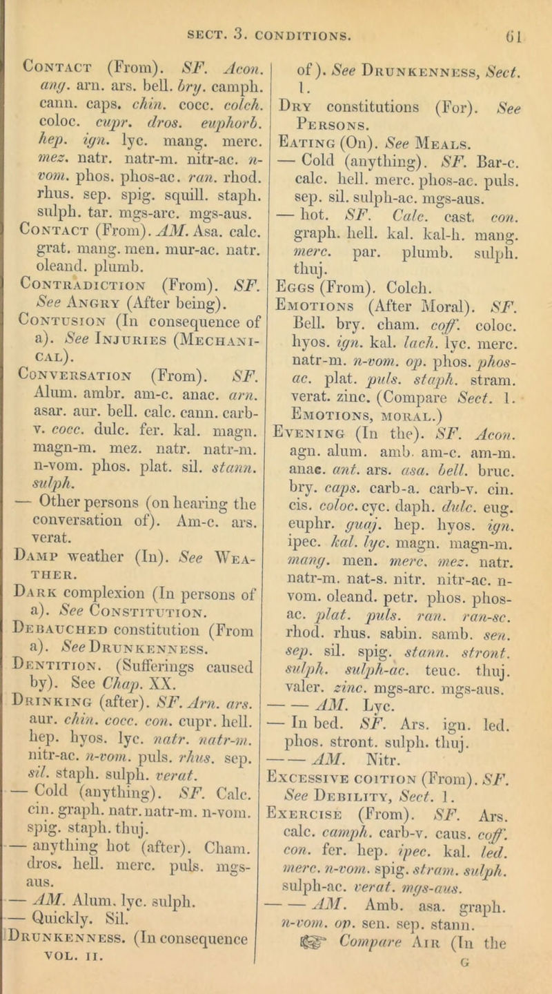 Contact (From). SF. Aeon, any. arn. ars. bell. bry. campli. cann. caps. chin. cocc. colch. coloc. cupr. dr os. euphorb. hep. ign. lyc. mang. mere. mes. natr. natr-m. nitr-ac. n- vom. phos. phos-ac. ran. rhod. rhus. sep. spig. squill, staph, sulph. tar. mgs-arc. mgs-aus. Contact (From). AM. Asa. calc, grat. mang. men. mur-ac. natr. oleand. plumb. Contradiction (From). SF. See Angry (After being). Contusion (In consequence of a). See Injuries (Mechani- cal). Conversation (From). SF. Alum. ambr. am-c. anac. am. asar. aur. bell. calc. cann. carb- v. cocc. dulc. fer. kal. magn. magn-m. mez. natr. natr-m. n-vom. plios. plat. sil. stann. sulph. — Other persons (on hearing the conversation of). Am-c. ars. verat. Damp weather (In). See Wea- ther. Dark complexion (In persons of a). See Constitution. Debauched constitution (From a). See Drunkenness. Dentition. (Sufferings caused by). See Chap. XX. Drinking (after). SF.Arn. ars. aur. chin. cocc. con. cupr. hell, hep. hyos. lyc. natr. natr-m. nitr-ac. n-vom. puls. rhus. sep. sil. staph, sulph. verat. — Cold (anything). SF. Calc, cin. graph, natr.natr-m. n-vom. spig. staph, thuj. — anything hot (after). Cham, dros. hell. mere. puls, mgs- aus. — AM. Alum. lyc. sulph. — Quickly. Sil. Drunkenness. (Inconsequence VOL. II. of). See Drunkenness, Sect. 1. Dry constitutions (For). See Persons. Eating (On). See Meals. — Cold (anything). SF. Bar-c. calc. hell. mere, phos-ac. puls, sep. sil. sulph-ac. mgs-aus. — hot. SF. Calc, cast, con. graph, hell. kal. kal-h. mang. mere. par. plumb, sulph. thuj. Eggs (From). Colch. Emotions (After Moral). SF. Bell. bry. cliam. coff. coloc. hyos. ign. kal. Inch. lyc. mere, natr-m. n-vom. op. phos. phos- ac. plat. puls, staph, stram. verat. zinc. (Compare Sect. 1. Emotions, moral.) Evening (In the). SF. Aeon. agn. alum. amb. am-c. am-m. anac. ant. ars. asa. bell. bruc. bry. caps, carb-a. carb-v. cin. cis. coloc. cyc. daph. dulc. eug. euphr. yuaj. hep. hyos. ign. ipec. kal. lyc. magn. magn-m. many. men. mere. mes. natr. natr-m. nat-s. nitr. nitr-ac. n- vom. oleand. petr. phos. phos- ac. plat. puls. ran. ran-sc. rhod. rhus. sabin. sarnb. sen. sep. sil. spig. stann. stront. sulph. sulph-ac. teuc. thuj. valer. zinc, mgs-arc. mgs-aus. AM. Lyc. — In bed. SF. Ars. ign. led. phos. stront. sulph. thuj. AM. Nitr. Excessive coition (From). SF. See Debility, Sect. I. Exercise (From). SF. Ars. calc, camph. carb-v. caus. coff. con. fer. hep. ipec. kal. led. mere, n-vom. spig. stram. sulph. sulph-ac. verat. mgs-aus. AM. Amb. asa. graph. n-vom. op. sen. sep. stann. Egg'3 Compare Air (In the G