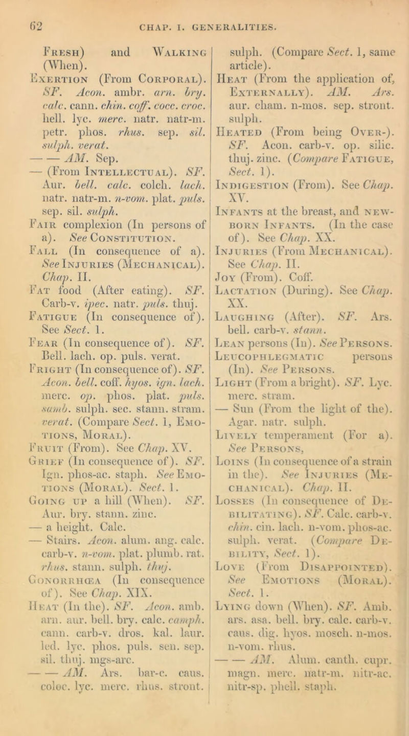 Fresh) and Walking (When). Exertion (From Corporal). SF. Aeon. ambr. am. bry. rale. cann. chin. coff. eocc. croc. hell. lye. mere. natr. natr-m. petr. plios. rhus. sep. sil. sulph. verat. AM. Sep. — (From Intellectual). SF. Aur. bell. calc, colcli. lack. natr. natr-m. n-vom. plat. 'puls. sep. sil. sulph. Fair complexion (In persons of a). (See Constitution. Fall (In consequence of a). See Injuries (Mechanical). Chap. II. Fat food (After eating). SF. Carb-v. ipec. natr. puls, tliuj. Fatigue (In consequence of). See Sect. 1. Fear (In consequence of). SF. Bell. lach. op. puls, verat. Fright (In consequence of). SF. Aeon. bell. coif. hyos. iyn. lach. mere. op. plios. plat. puls, sumb. sulph. sec. stann. strain. verat. (Compare Sect. 1, Emo- tions, Moral). Fruit (From). See Chap. XV. Grief (In consequence of). SF. Ign. phos-ac. staph. See Emo- tions (Moral). Sect. 1. Going up a hill (When). SF. Aur. bry. stann. zinc. — a height. Calc. — Stairs. Aeon. alum. ang. calc, carb-v. n-vom. plat, plumb, rat. rhus. stann. sulph. thvj. Gonorrhoea (In consequence of). See Chap. XIX. Heat (In the). SF. Aeon. amb. arn. aur. bell. bry. calc, camph. cann. carb-v. dros. kal. laur. led. lye. plios. puls. sen. sep. sil. tliuj. mgs-arc. AM. Ars. bar-c. cans. coloc. lyc. mere. rhus. stront. sulph. (Compare Sect. 1, same article). Heat (From the application of, Externally). AM. Ars. aur. chain, n-mos. sep. stront. sulph. Heated (From being Over-). SF. Aeon, carb-v. op. silic. tliuj. zinc. (Compare Fatigue, Sect. 1). Indigestion (From). See Chap. \ XV. Infants at the breast, and new- born Infants. (In the case of). See Chap. XX. Injuries (From Mechanical). See Chap. II. Joy (From). Coif. Lactation (During). See Chap. XX. Laughing (After). SF. Ars. bell, carb-v. stann. Lean persons (In). See Persons. Le UCOPH LE G M ATI C pCTSOllS (In). See Persons. Light (From a bright). SF. Lyc. mere, strain. ; — Sun (From the light of the). Agar. natr. sulph. Lively temperament (For a). See Persons, Loins (In consequence of a strain in the). See Injuries (Me- chanical). Chap. II. Losses (In consequence of De- bilitating). SF. Calc, carb-v. chin. cin. lach. n-vom. phos-ac. sulph. verat. (Compare De- bility, Sect. 1). Love (From Disappointed). See Emotions (Moral). Sect. 1. Lying down (When). SF. Amb. ars. asa. bell. bry. calc, carb-v. cans. di<i. livos. mosch. n-mos. n-vom. rhus. AM. Alum, cantli. cupr. magn. mere, natr-m. nitr-ac. nitr-sp. phell. staph.