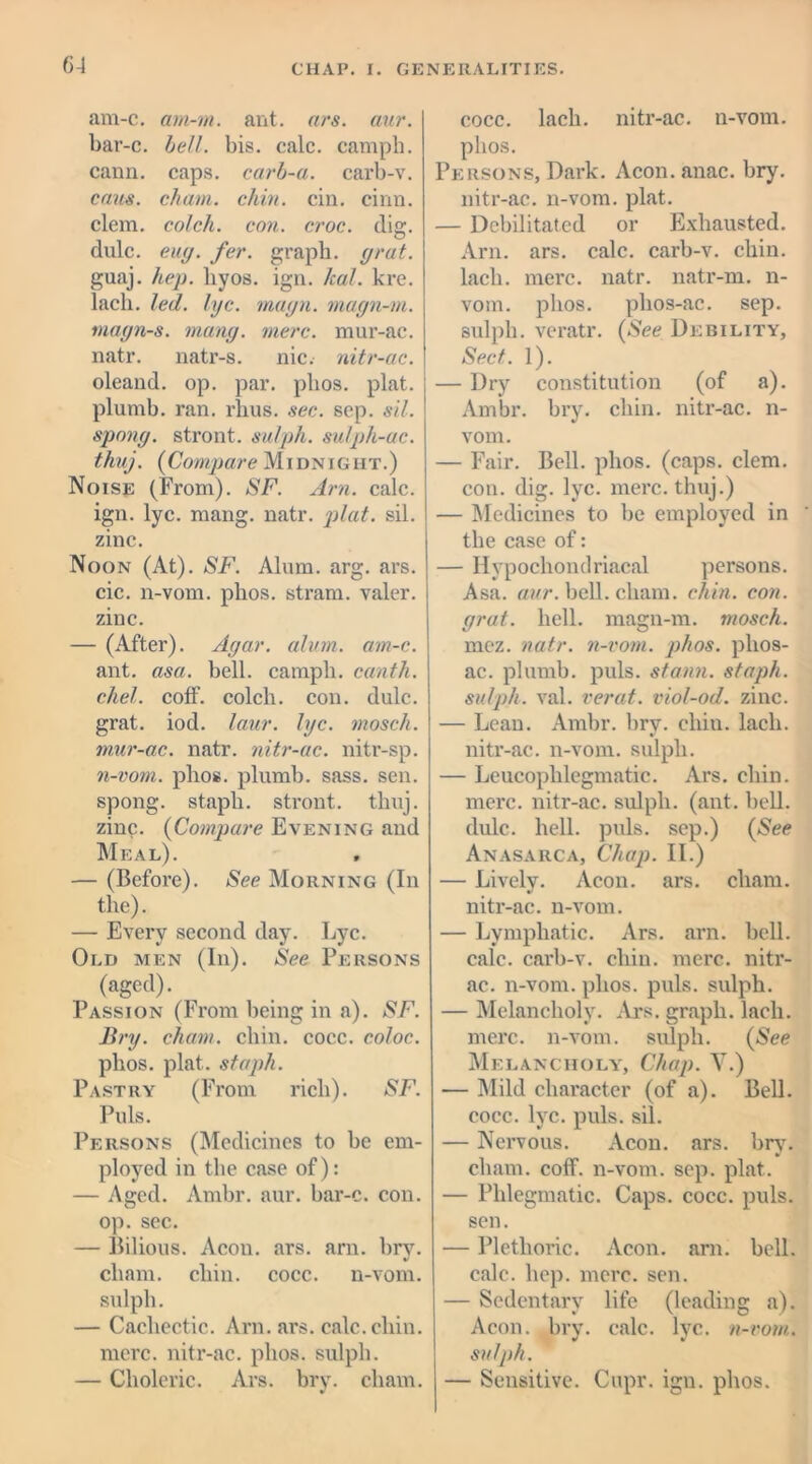am-c. am-m. ant. ars. aur. bar-c. bell. bis. calc, camph. cann. caps, carb-a. carb-v. onus, chain, chin. cin. cinn. clem, colch. con. croc. dig. dulc. euy. fer. graph, yrat. guaj. hep. liyos. ign. /cal. kre. lack. led. lye. mayn. mayn-m. tnayn-s. many. mere, mur-ac. natr. natr-s. nic. nitr-ac. oleand. op. par. plios. plat, plumb, ran. rlius. sec. sep. sil. sporty, stront. sulph. sulph-ac. thnj. (Compare Midnight.) Noise (From). SF. Arn. calc, ign. lyc. mang. natr. plat. sil. zinc. Noon (At). SF. Alum. arg. ars. cic. n-vom. phos. stram. valer. zinc. — (After). Ayar. alum. am-c. ant. asa. bell, camph. canth. chel. coff. colch. con. dulc. grat. iod. laur. lyc. mosch. mur-ac. natr. nitr-ac. nitr-sp. n-vom. phos. plumb, sass. sen. spong. staph, stront. thuj. zinc. (Compare Evening and Meal). , — (Before). See Morning (In the). — Every second day. Lyc. Old men (In). See Persons (aged). Passion (From being in a). SF. Bry. chain, chin. cocc. coloc. phos. plat, staph. Pastry (From rich). SF. Puls. Persons (Medicines to be em- ployed in the case of): — Aged. Ambr. aur. bar-c. con. op. sec. — Bilious. Aeon. ars. arn. bry. chain, chin. cocc. n-vom. sulph. — Cachectic. Arn. ars. calc. chin, mere, nitr-ac. phos. sulph. — Choleric. Ars. bry. chain. cocc. lacli. nitr-ac. n-vom. phos. Persons, Dark. Acon.anac. bry. nitr-ac. n-vom. plat. — Debilitated or Exhausted. Arn. ars. calc, carb-v. chin, lacli. mere. natr. natr-m. n- vom. phos. phos-ac. sep. sulph. veratr. (See Debility, Sect. 1). — Dry constitution (of a). Ambr. bry. chin, nitr-ac. n- vom. — Fair. Bell. phos. (caps. clem, con. dig. lyc. mere, thuj.) — Medicines to be employed in the case of: — Hypochondriacal persons. Asa. aur. bell, chain, chin. con. yrat. hell, magn-m. mosch. mcz. natr. n-vom. phos. phos- ac. plumb, puls, stann. staph, sulph. val. verat. viol-od. zinc. — Lean. Ambr. bry. chin, lacli. nitr-ac. n-vom. sulph. — Leucoplilegmatic. Ars. chin, mere, nitr-ac. sulph. (ant. bell, dulc. hell. puls, sep.) (See Anasarca, Chap. II.) — Lively. Aeon. ars. chain, nitr-ac. n-vom. — Lymphatic. Ars. arn. bell, calc, carb-v. chin. mere, nitr- ac. n-vom. phos. puls, sulph. — Melancholy. Ars. graph, lacli. mere, n-vom. sulph. (See Melancholy, Chap. V.) — Mild character (of a). Bell, cocc. lyc. puls. sil. — Nervous. Aeon. ars. bry. cham. coff. n-vom. sep. plat. — Phlegmatic. Caps. cocc. puls, sen. — Plethoric. Aeon. arn. bell, calc. hop. mere. sen. — Sedentary life (leading a). Aeon. bry. calc. lyc. n-vom. sulph. — Sensitive. Cupr. ign. phos.