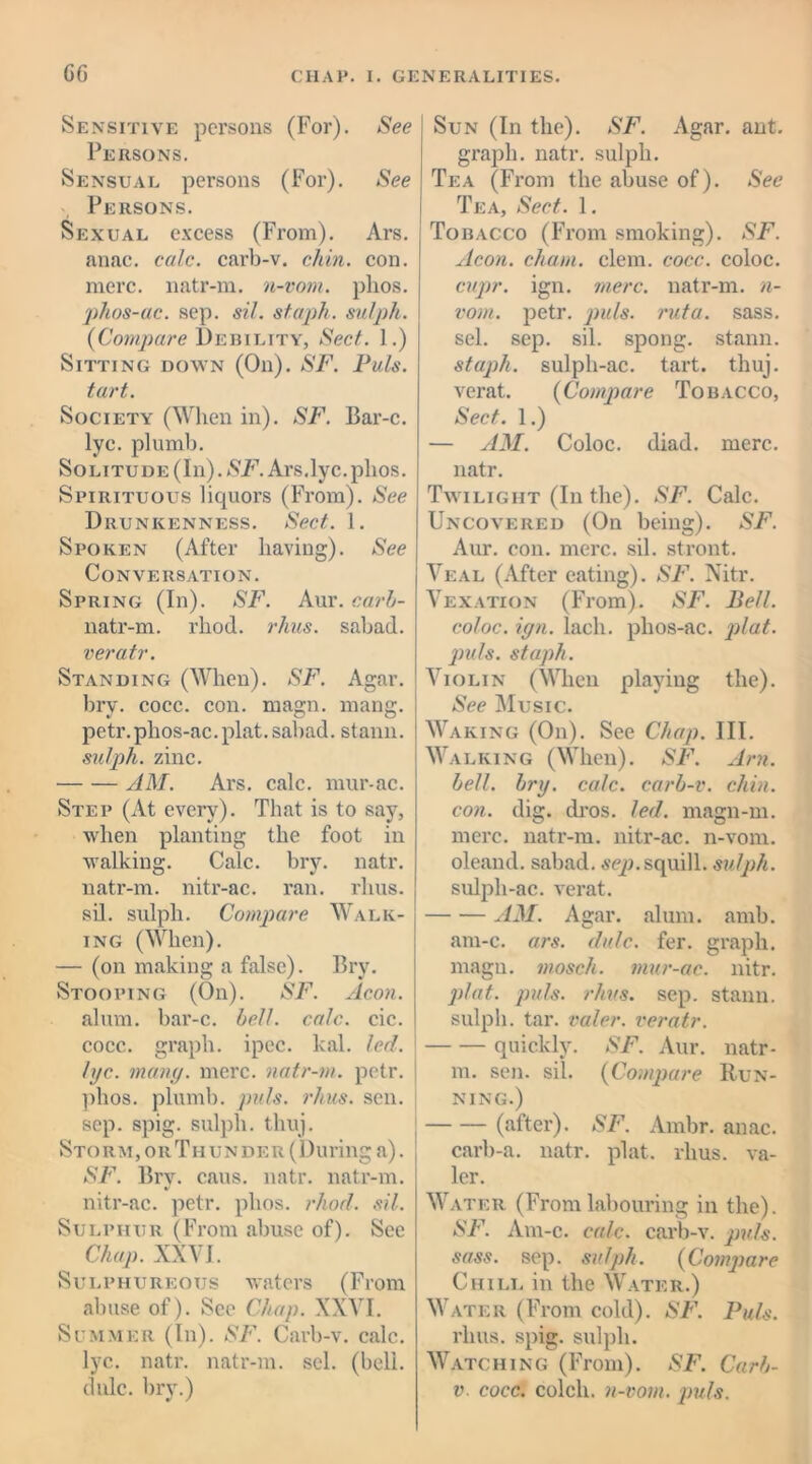 Sensitive persons (For). See Persons. Sensual persons (For). See Persons. Sexual excess (From). Ars. anac. calc, carb-v. chin. con. mere, natr-m. n-vom. plios. phos-ac. sep. si/, staph, sulph. {Compare Debility, Sect. 1.) Sitting down (On). SF. Puls, tart. Society (When in). SF. Bar-c. lyc. plumb. Solitude (In). SF. Ars.lyc.plios. Spirituous liquors (From). See Drunkenness. Sect. 1. Spoken (After having). See Conversation. Spring (In). SF. Aur. carb- natr-m. rhod. rhus. sabad. veratr. Standing (When). SF. Agar, bry. cocc. con. magn. mang. petr.phos-ac.plat.sabad. stann. sulph. zinc. AM. Ars. calc, mur-ac. Step (At every). That is to say, when planting the foot in walking. Calc. bry. natr. natr-m. nitr-ac. ran. rhus. sil. sulph. Compare Walk- ing (When). — (on making a false). Bry. Stooping (On). SF. Aeon. alum, bar-c. bell. calc. cic. cocc. graph, ipec. kal. led. lyc. many. mere, natr-m. petr. plios. plumb, puls. rhus. sen. sep. spig. sulph. thuj. Sto rm, or T h u n de r (During a). SF. Bry. caus. natr. natr-m. nitr-ac. petr. plios. rhod. sil. Sulphur (From abuse of). See Chap. XXVI. Sulphureous waters (From abuse of). See Chap. XXVI. Summer (In). SF. Carb-v. calc, lyc. natr. natr-m. scl. (bell, Sun (In the). SF. Agar. ant. graph, natr. sulph. Tea (From the abuse of). See Tea, Sect. 1. Tobacco (From smoking). SF. Aeon, chain, clem. cocc. coloc. cupr. ign. mere, natr-m. n- vom. petr. puls, rut a. sass. sel. sep. sil. spong. stann. staph, sulph-ac. tart. thuj. verat. {Compare Tobacco, Sect. 1.) — AM. Coloc. diad. mere, natr. Twilight (In the). SF. Calc. Uncovered (On being). SF. Aur. con. mere. sil. stront. Veal (After eating). SF. Nitr. Vexation (From). SF. Bell, coloc. ign. lack, plios-ac. plat, puls, staph. Violin (When playing the). See Music. Waking (On). See Chap. III. Walking (When). SF. Am. bell. bry. calc, carb-v. chin, con. dig. dros. led. magn-m. mere, natr-m. nitr-ac. n-vom. oleand. sabad. sep.squill, sulph. sulph-ac. verat. AM. Agar. alum. amb. am-c. ars. dale. fer. graph, magu. mosch. mur-ac. nitr. plat. puls. rhus. sep. stann. sulph. tar. valer. veratr. quickly. SF. Aur. natr- m. sen. sil. {Compare Run- ning.) (after). SF. Ambr. anac. carb-a. natr. plat. rhus. va- ler. Water (From labouring in the). SF. Am-c. calc, carb-v. puls, sass. sep. sulph. {Compare Chill in the Water.) Water (From cold). SF. Puls. rhus. spig. sulph. Watching (From). SF. Carb-