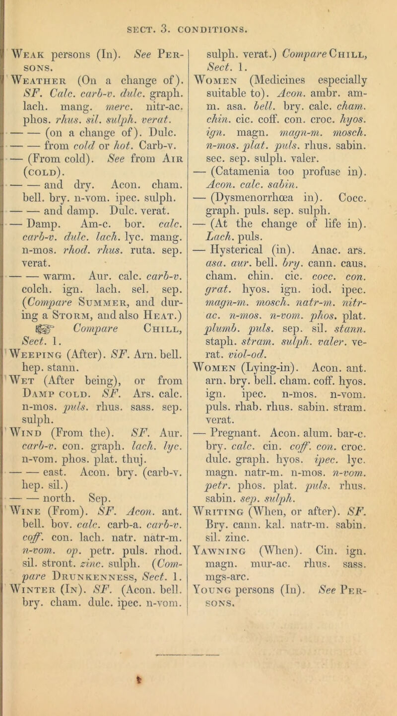 Weak persons (In). See Per- sons. Weather (On a change of). SF. Calc, carb-v. dulc. graph, lach. mang. mere, nitr-ac. phos. rhas. sit. sulph. verat. (on a change of). Dulc. from cold or hot. Carb-v. — (From cold). See from Air (cold). and dry. Aeon, cliam. bell. bry. n-vom. ipec. sxdph. and damp. Dulc. verat. — Damp. Am-c. bor. calc, carb-v. dxdc. lach. lyc. mang. n-mos. rhod. rhus. ruta. sep. verat. warm. Aur. calc, carb-v. col cli. ign. lach. sel. sep. (Compare Summer, and dur- ing a Storm, and also Heat.) Compare Chill, Sect. 1. Weeping (After). SF. Arn. bell, hep. stann. Wet (After being), or from Damp cold. SF. Ars. calc, n-mos. puls. rhus. sass. sep. sulph. Wind (From the). SF. Aur. carb-v. con. graph, lach. lyc. n-vom. phos. plat. tlmj. east. Aeon. bry. (carb-v. hep. sil.) north. Sep. Wine (From). SF. Aeon. ant. bell. bov. calc, carb-a. carb-v. coff. con. lach. natr. natr-m. n-vom. op. petr. puls. rhod. sil. stront. zinc, sulph. (Com- pare Drunkenness, Sect. 1. Winter (In). SF. (Aeon. bell, bry. cliam. dulc. ipec. n-vom. sulpli. verat.) Compare Chill, Sect. 1. Women (Medicines especially suitable to). Aeon. ambr. am- m. asa. bell. bry. calc. cham. chin. cic. coff. con. croc. hyos. ign. magn. magn-m. inosch. n-mos. plat. puls. rhus. sabin. sec. sep. sulph. valer. — (Catamenia too profuse in). Aeon. calc, sabin. — (Dysmenorrhcea in). Cocc. graph, puls. sep. sulph. — (At the change of life in). Lach. puls. — Hysterical (in). Anac. ars. asa. aur. bell. bry. cann. caus. cham. chin. cic. cocc. con. grat. hyos. ign. iod. ipec. magn-m. mosch. natr-m. nitr- ac. n-mos. n-vom. phos. plat. plumb. puls. sep. sil. stann. staph, stram. sulph. valer. ve- rat. viol-od. Women (Lying-in). Aeon. ant. arn. bry. bell. cham. coff. hyos. ign. ipec. n-mos. n-vom. puls. rhab. rhus. sabin. stram. verat. — Pregnant. Aeon. alum, bar-c. bry. calc. cin. coff. con. croc, dulc. graph, hyos. ipec. lyc. magn. natr-m. n-mos. n-vom. petr. phos. plat. puls. rhus. sabin. sep. sulph. Writing (When, or after). SF. Bry. cann. kal. natr-m. sabin. sil. zinc. Yawning (When). Cin. ign. magn. mur-ac. rhus. sass. mgs-arc. Young persons (In). See Per- sons.