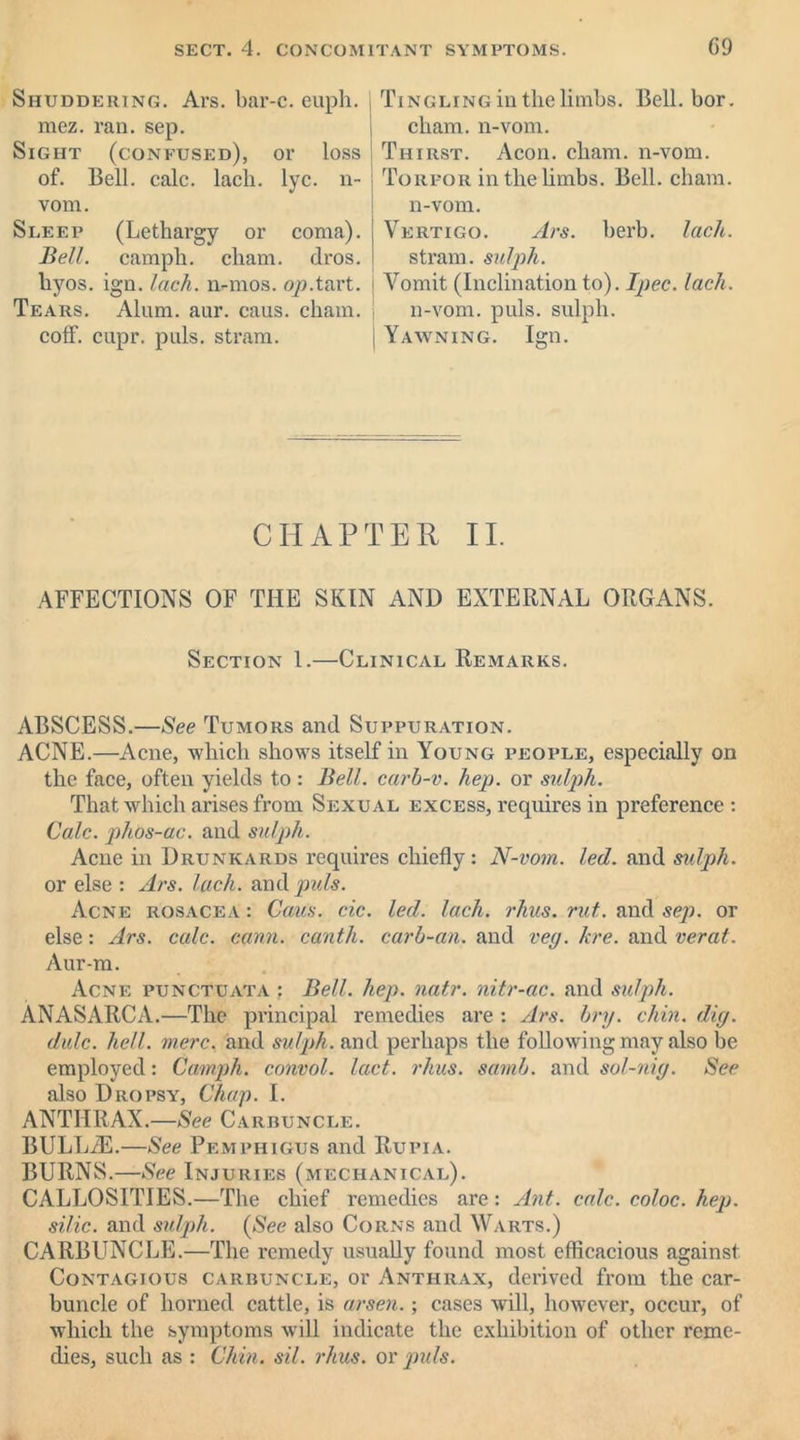 Shuddering. Ars. bar-c. euph. mez. ran. sep. Sight (confused), or loss of. Bell. calc. lach. lyc. n- vom. Sleep (Lethargy or coma). Bell, camph. cliam. dros. liyos. ign. lach. n-mos. op.tart. Tears. Alum. aur. caus. chain, coff. capr. puls, stram. Tingling in the limbs. Bell. bor. cham. n-vom. Thirst. Aeon. cham. n-vom. Torpor in the limbs. Bell. cham. n-vom. Vertigo. Ars. herb. lack. stram. sulph. Vomit (Inclination to). Ipec. lach. n-vom. puls, sulph. Yawning. Ign. CHAPTER II. AFFECTIONS OF THE SKIN AND EXTERNAL ORGANS. Section 1.—Clinical Remarks. ABSCESS.—See Tumors and Suppuration. ACNE.—Acne, which shows itself in Young people, especially on the face, often yields to : Bell, carb-v. hep. or sulph. That which arises from Sexual excess, requires in preference: Calc, plios-ac. and sulph. Acne in Drunkards requires chiefly: N-vom. led. and stdph. or else : Ars. lach. andpmfo. Acne rosacea : Caus. cic. led. lach. rhus. rut. and sep. or else: Ars. calc. cann. canth. carb-an. and veg. hre. and verat. Aur-m. Acne punctuata ; Bell. hep. natr. nitr-ac. and sulph. ANASARCA.—The principal remedies are : Ars. bry. chin. dig. dulc. hell. mere, and sulph. and perhaps the following may also be employed: Camph. cotivol. lact. rhus. samb. and sol-nig. See also Dropsy, Chap. I. ANTHRAX.—See Carbuncle. BULLiE.—See Pemphigus and Rupia. BURNS.—See Injuries (mechanical). CALLOSITIES.—The chief remedies are: Ant. calc, coloc. hep. silic. and sulph. (See also Corns and Warts.) CARBUNCLE.—The remedy usually found most efficacious against Contagious carbuncle, or Anthrax, derived from the car- buncle of horned cattle, is arsen.; cases will, however, occur, of which the symptoms will indicate the exhibition of other reme- dies, such as : Chin. sil. rhus. or puls.