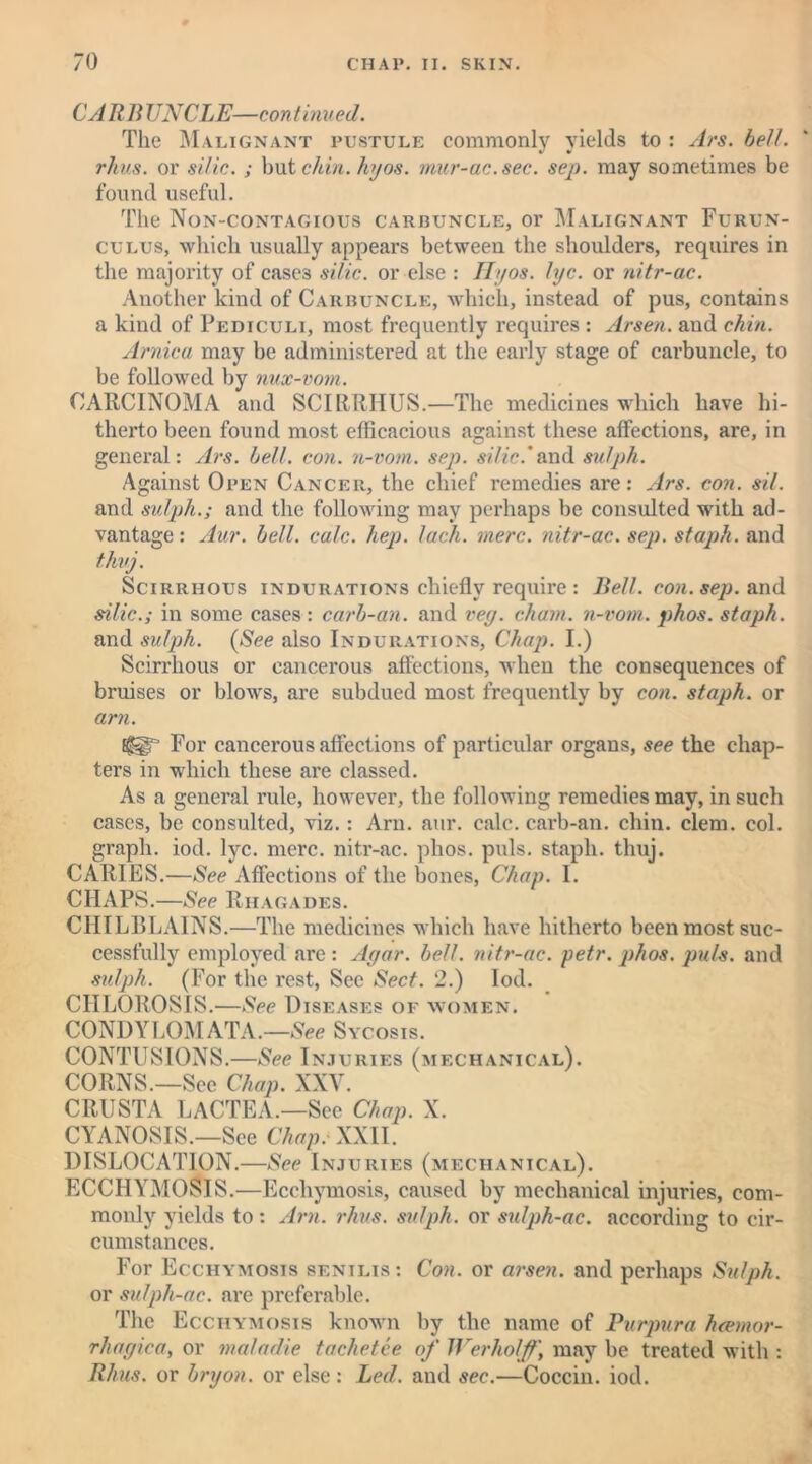 CAR 11 UNCLE—continued. The Malignant pustule commonly yields to : Ars. bell, rhus. or silic.; but chin. hyos. mur-ac.sec. sep. may sometimes be found useful. The Non-contagious carbuncle, or Malignant Furun- culus, which usually appears between the shoulders, requires in the majority of cases silic. or else : Hyos. lye. or nitr-ac. Another kind of Carbuncle, which, instead of pus, contains a kind of Pediculi, most frequently requires : Arsen, and chin. Arnica may be administered at the early stage of carbuncle, to be followed by nux-vom. CARCINOMA and SCIRRHUS.—The medicines which have hi- therto been found most efficacious against these affections, are, in general: Ars. bell. con. n-vom. sep. silic.'and sulph. Against Open Cancer, the chief remedies are: Ars. con. sil. and sulph.; and the following may perhaps be consulted with ad- vantage: Aur. bell. calc. hep. lack. mere, nitr-ac. sep. staph, and thug. Scirrhous indurations chiefly require : Bell. con. sep. and silic.; in some cases: carb-an. and vey. chain, n-vom. phos. staph. and sulph. (See also Indurations, Chap. I.) Scirrhous or cancerous affections, when the consequences of bruises or blows, are subdued most frequently by con. staph, or am. Eggr For cancerous affections of particular organs, see the chap- ters in which these are classed. As a general rule, however, the following remedies may, in such cases, be consulted, viz.: Arn. aur. calc, carb-an. chin. clem. col. graph, iod. lyc. mere, nitr-ac. phos. puls, staph, thuj. CARIES.—See Affections of the bones, Chap. I. CHAPS.—See Rhagades. CHILBLAINS.—The medicines which have hitherto been most suc- cessfully employed are : Agar. bell, nitr-ac. petr. phos. puls, and sulph. (For the rest, See Sect. 2.) Iod. CHLOROSIS.—See Diseases of women. CONDYLOMATA.—See Sycosis. CONTUSIONS.—See Injuries (mechanical). CORNS.—See Chap. XXV. CRUSTA LACTEA.—See Chap. X. CYANOSIS.—See Chap. XXII. DISLOCATION.—See Injuries (mechanical). ECCIIYMOSIS.—Ecchymosis, caused by mechanical injuries, com- monly yields to: Arn. rhus. sulph. or sulph-ac. according to cir- cumstances. For Ecchymosis senilis: Con. or arsen. and perhaps Sulph. or sulph-ac. are preferable. The Ecchymosis known by the name of Purpura hcemor- rhagica, or maladie tachetee of Werholff, may be treated with : Rhus, or bryon. or else : Led. and sec.—Coccin. iod.