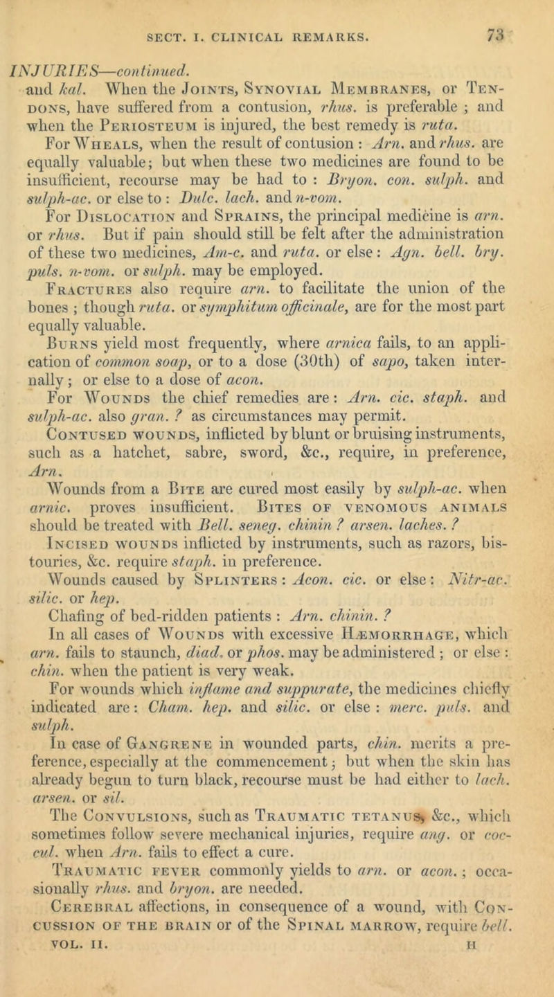 INJ URIES—con tinned. and /cal. When the Joints, Synovial Membranes, or Ten- dons, have suffered from a contusion, rhus. is preferable ; and when the Periosteum is injured, the best remedy is ruta. For Wheals, when the result of contusion : Am. and rhus. are equally valuable; but when these two medicines are found to be insufficient, recourse may be had to : Bryon. con. sulph. and sulph-ac. or else to : Rule. lack, and n-vom. For Dislocation and Sprains, the principal medicine is am. or rhus. But if pain should still be felt after the administration of these two medicines, Am-c. and ruta. or else : Ayn. bell. bry. puls, n-vom. or sulph. may be employed. Fractures also require am. to facilitate the union of the bones ; though ruta. or symphitum officinale, are for the most part equally valuable. Burns yield most frequently, where arnica fails, to an appli- cation of common soap, or to a dose (30tli) of sapo, taken inter- nally ; or else to a dose of aeon. For Wounds the chief remedies are: Am. cic. staph, and sulph-ac. also gran. ? as circumstances may permit. Contused wounds, inflicted by blunt or bruising instruments, such as a hatchet, sabre, sword, &c., require, in preference, Am. Wounds from a Bite are cured most easily by sulph-ac. when arnic. proves insufficient. Bites of venomous animals should be treated with Bell, seneg. chinin ? arsen. laches. ? Incised wounds inflicted by instruments, such as razors, bis- touries, &c. require staph, in preference. Wounds caused by Splinters : Aeon. cic. or else; Nitr-ac. silic. or hep. Chafing of bed-ridden patients : Am. chinin. ? In all cases of Wounds with excessive Hemorrhage, which am. fails to staunch, diador phos. may be administered ; or else : chin, when the patient is very weak. For wounds which inflame and suppurate, the medicines chiefly indicated are: Cham. hep. and silic. or else : mere. puls, and sulph. In case of Gangrene in wounded parts, chin, merits a pre- ference, especially at the commencement; but when the skin has already begun to turn black, recourse must be had either to lach. arsen. or sil. The Convulsions, such as Traumatic tetanus* &c., which sometimes follow severe mechanical injuries, require ang. or coc- cul. when Am. fails to effect a cure. Traumatic fever commonly yields to am. or aeon.; occa- sionally rhus. and bryon. are needed. Cerebral affections, in consequence of a wound, with Con- cussion of the brain or of the Spinal marrow, require bell. VOL. II. H