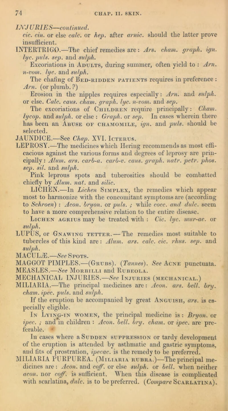 INJ U RIES—continued. cic. cin. or else calc, or hep. after arnic. should the latter prove insufficient. INTERTRIGO.—The chief remedies are : Ars. chum, graph, ign. lyc. puls. sep. and sulph. Excoriations in Adults, during summer, often yield to : Am. n-vom. lyc. and sulph. The chafing of Bed-ridden patients requires in preference : Am. (or plumb. ?) Erosion in the nipples requires especially: Am. and sulph. or else. Calc. caus. chain, graph, lye. n-vom. and sep. The excoriations of Children require principally: Chain, lycop. and sulph. or else : Graph, or sep. In cases wherein there has been an Abuse of chamomile, ign. and puls, should be selected JAUNDICE.—See Chap. XVI. Icterus. LEPROSY.—The medicines which liering recommends as most effi- cacious against the various forms and degrees of leprosy are prin- cipally : Alum. ars. carh-a. carb-v. cans, graph, natr.petr.phos. sep. sil. and sulph. Pink leprous spots and tuberosities should be combatted chiefly by Alum. nat. and silic. LICHEN.—In Lichen Simplex, the remedies which appear most to harmonize with the concomitant symptoms are (according to Schroen) : Aeon, bryon. or puls. ; while cocc. and dulc. seem to have a more comprehensive relation to the entire disease. Lichen agrius may be treated with : Cic. lyc. mur-ac. or sulph. LUPUS, or Gnawing tetter. — The remedies most suitable to tubercles of this kind are: Alum. ars. calc. cic. rhus. sep. and sulph. MACULiE.—See Spots. MAGGOT PIMPLES.—(Grubs). (Tannes). See Acne punctuata. MEASLES.—See Morbilli and Rubeola. MECHANICAL INJURIES.—See Injuries (mechanical.) MILIARIA.—The principal medicines are: Aeon. ars. bell. bry. cham. ipec.. puls, and sulph. If the eruption be accompanied by great Anguish, ars. is es- pecially eligible. In Lying-in women, the principal medicine is : Bryon. or ipec. ; and in children : Aeon. bell. bry. chain, or ipec. are pre- ferable. •' In cases where a Sudden suppression or tardy development of the eruption is attended by asthmatic and gastric symptoms, and fits of prostration, ipecac, is the remedy to be preferred. MILIARIA PURPUREA. (Miliaria rubra.)—The principal me- dicines are: Aeon, and cop. or else sulph. or bell, when neither aeon, nor cop. is sufficient. When this disease is complicated with scarlatina, dulc. is to be preferred. (Compare Scarlatina).