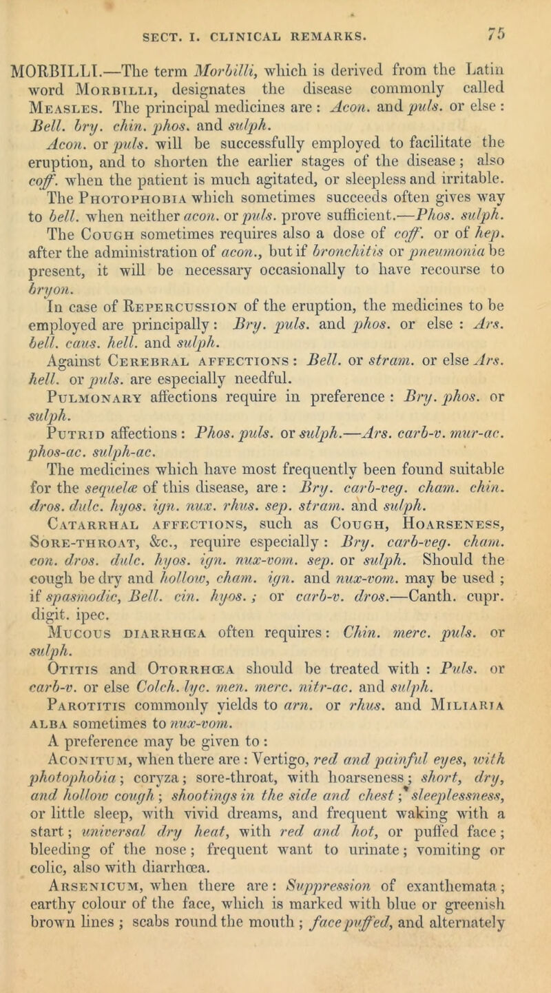 MORBILLI.—The term Morbilli, which is derived from the Latin word Morbilli, designates the disease commonly called Measles. The principal medicines are : Aeon, and puls, or else : Bell. hry. chin. phos. and suiph. Aeon, or puls, will be successfully employed to facilitate the eruption, and to shorten the earlier stages of the disease; also coff. when the patient is much agitated, or sleepless and irritable. The Photophobia which sometimes succeeds often gives way to hell, when neither aeon, or puls, prove sufficient.—Phos. suiph. The Cough sometimes requires also a dose of coff. or of hep. after the administration of aeon., but if bronchitis ov pneumonia he present, it will be necessary occasionally to have recourse to bry on. In case of Repercussion of the eruption, the medicines to be employed are principally: Bry. puls, and phos. or else : Ars. hell. cans. hell, and suiph. Against Cerebral affections: Bell, or stram. or else Ars. o hell, or puls, are especially needful. Pulmonary affections require in preference : Bry. phos. or suiph. Putrid affections: Phos. puls, or suiph.—Ars. carb-v. mur-ac. phos-ac. sulph-ac. The medicines which have most frequently been found suitable for the sequela of this disease, are : Bry. carb-veg. chain, chin. dr os. dulc. hyos. ign. nux. rhus. sep. strain, and suiph. Catarrhal affections, such as Cough, Hoarseness, Sore-throat, &c., require especially: Bry. carb-veg. chain, con. dros. dale. hyos. ign. nux-vom. sep. or suiph. Should the cough be dry and hollow, chain, ign. and nux-vom. may be used ; if spasmodic, Bell. cin. hyos. ; or carb-v. dros.—Canth. cupr. digit, ipec. Mucous diarrhcea often requires: Chin. mere. puls, or sidph. Otitis and Otorrhcea should be treated with : Puls, or carb-v. or else Colch. lye. men. mere, nitr-ac. and suiph. Parotitis commonly yields to am. or rhus. and Miliaria alba sometimes to nux-vom. A preference may be given to : Aconitum, when there are : Vertigo, red and painful eyes, with photophobia; coryza; sore-throat, with hoarseness; short, dry, and hollow cough-, shootings in the side and chest; sleeplessness, or little sleep, with vivid dreams, and frequent waking with a start; universal dry heat, with red and hot, or puffed face; bleeding of the nose; frequent want to urinate; vomiting or colic, also with diarrhoea. Arsenicum, when there are: Suppression of exanthemata; earthy colour of the face, which is marked with blue or greenish brown lines ; scabs round the mouth ; face puffed, and alternately