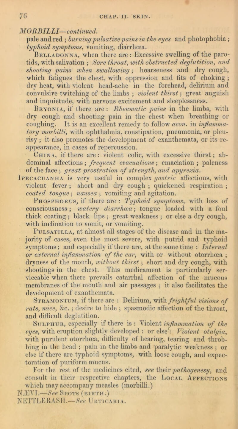 MORBILLI-—continued. pale and red ; burningpulsative pains in the eyes and photophobia ; typhoid symptoms, vomiting, diarrhoea. Belladonna, when there are : Excessive swelling of the paro- tids, with salivation ; Sore throat, with obstructed deglutition, and shooting pains when swallowing; hoarseness and dry cough, which fatigues the chest, with oppression and tits of choking ; dry heat, with violent liead-ache in the forehead, delirium and convulsive twitching of the limbs ; violent thirst; great anguish and inquietude, with nervous excitement and sleeplessness. Bryonia, if there are: Rheumatic pains in the limbs, with dry cough and shooting pain in the chest when breathing or coughing. It is an excellent remedy to follow aeon, in inflamma- tory morbilli, with ophthalmia, constipation, pneumonia, or pleu- risy ; it also promotes the development of exanthemata, or its re- appearance, in cases of repercussion. China, if there are: violent colic, with excessive thirst; ab- dominal affections ; frequent evacuations ; emaciation ; paleness of the face ; great prostration of strength, and apyrexia. Ipecacuanha is very useful in complex gastric affections, with violent fever ; short and dry cough ; quickened respiration ; coated tongue-, nausea-, vomiting and agitation. Phosphorus, if there are : Typhoid symptoms, with loss of consciousness; watery diarrhoea; tongue loaded with a foul thick coating ; black lips ; great weakness ; or else a dry cough, with inclination to vomit, or vomiting. Pulsatilla, at almost all stages of the disease and in the ma- jority of cases, even the most severe, with putrid and typhoid symptoms; and especially if there are, at the same time : Internal or external inflammation of the ear, with or without otorrhoea ; dryness of the mouth, without thirst; short and dry cough, with shootings in the chest. This medicament is particularly ser- viceable when there prevails catarrhal affection of the mucous membranes of the mouth and air passages ; it also facilitates the development of exanthemata. Stramonium, if there are : Delirium, with frightful visions of rats, mice, See. ; desire to hide ; spasmodic affection of the throat, and difficult deglutition. Sulphur, especially if there is : Violent inflammation of the eyes, with eruption slightly developed : or else’: Violent otalgia, with purulent otorrhoea, difficulty of hearing, tearing and throb- bing in the head ; pain in the limbs and paralytic weakness ; or else if there are typhoid symptoms, with loose cough, and expec- toration of puriform mucus. For the rest of the medicines cited, see their pathogenesy, and consult in their respective chapters, the Local Affections which may accompany measles (morbilli.) N/EVL—See Spots (utrth.) N ETTLERAS11 .—See U uric a r i a .