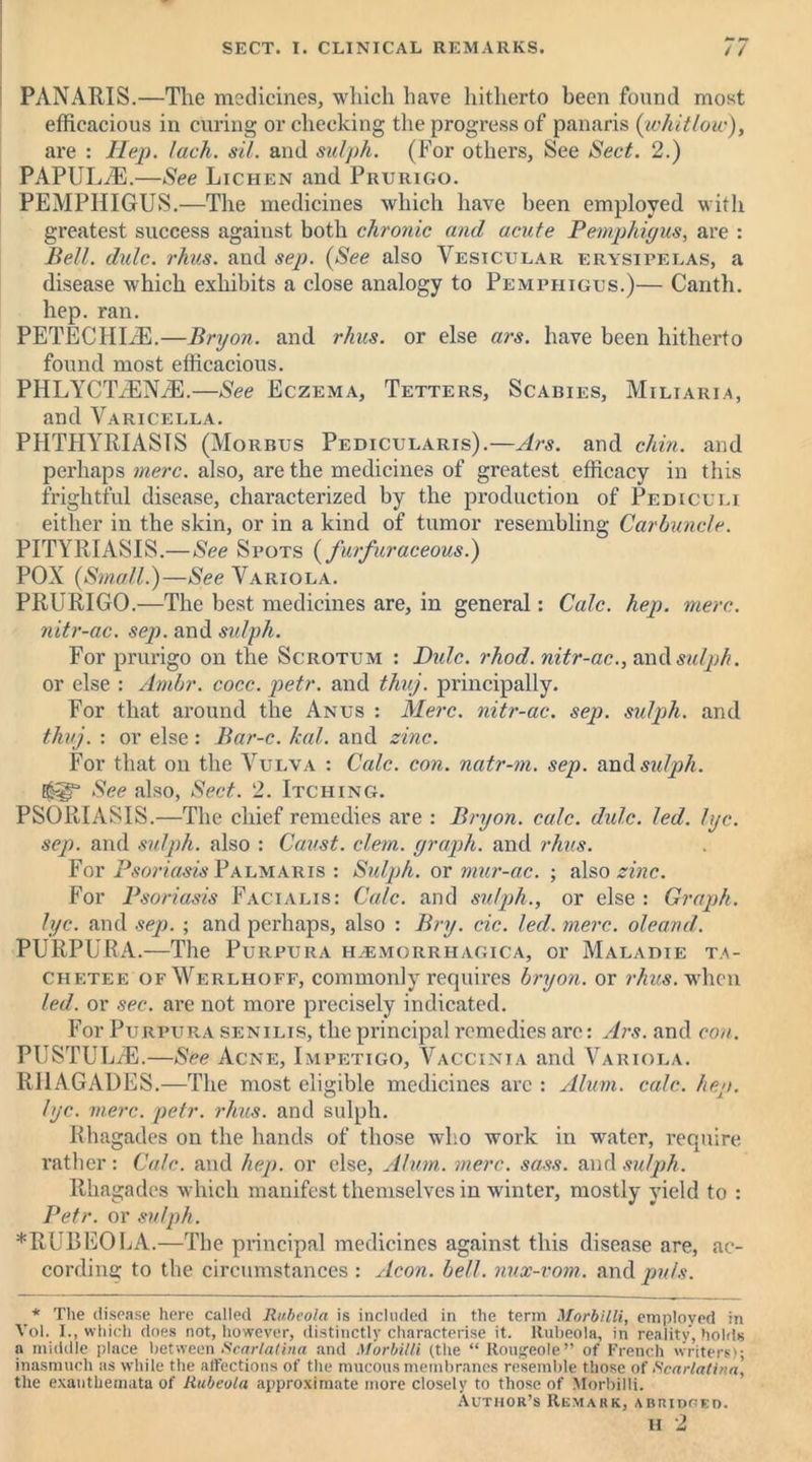 PANARIS.—The medicines, which have hitherto been found most efficacious in curing or checking the progress of panaris {whitlow), are : Hep. lack. sil. and sulph. (For others, See Sect. 2.) PAPULiE.—See Lichen and Prurigo. PEMPHIGUS.—The medicines which have been employed with greatest success against both chronic and acute Pemphigus, are : Bell. dulc. rhus. and sep. (See also Vesicular erysipelas, a disease which exhibits a close analogy to Pemphigus.)— Canth. hep. ran. PETECIILE.—Bryon. and rhus. or else ars. have been hitherto found most efficacious. PHLYCTiENiE.—See Eczema, Tetters, Scabies, Miliaria, and Varicella. PHTHYRIASTS (Morbus Pedicularis).—Ars. and chin, and perhaps mere, also, are the medicines of greatest efficacy in this frightful disease, characterized by the production of Pediculi either in the skin, or in a kind of tumor resembling Carbuncle. PITYRIASIS.—See Spots (furfuraceous.) POX {Small.)—See Variola. PRURIGO.—The best medicines are, in general: Calc. hep. mere, nitr-ac. sep. and sulph. For prurigo on the Scrotum : Dulc. rhod. nitr-ac., and sulph. or else : Arnbr. cocc. petr. and thuj. principally. For that around the Anus : Merc, nitr-ac. sep. sulph. and thuj. : or else : Bar-c. kal. and zinc. For that on the Vulva : Calc. con. natr-m. sep. and sulph. See also, Sect. 2. Itching. PSORIASIS.—The chief remedies are : Bryon. calc. didc. led. lye. sep. and sulph. also : Caust. clem, graph, and rhus. For Psoriasis Palmaris : Sulph. or mur-ac. ; also zinc. For Psoriasis Facialis: Calc, and sulph., or else : Graph, lye. and sep. ; and perhaps, also : Bry. cic. led. mere, oleand. PURPURA.—The Purpura hemorrhagica, or Malahie ta- chetee ofWerlhoff, commonly requires bryon. or rhus. when led. or sec. are not more precisely indicated. For Purpura senilis, the principal remedies are: Ars. and con. PUSTUL/E.—See Acne, Impetigo, Vaccinia and Variola. RI1AGADES.—The most eligible medicines arc : Alum. calc. hep. lye. mere. petr. rhus. and sulph. Rhagades on the hands of those who work in water, require rather: Calc, and hep. or else, Alum. mere. sass. and sulph. Rhagades which manifest themselves in winter, mostly yield to : Petr, or sulph. *RUBEOLA.—The principal medicines against this disease are, ac- cording to the circumstances : Aeon. bell, nux-vom. and puls. * The disease here called Rubeola is included in the term MorbilU, employed in Vol. I., which does not, however, distinctly characterise it. Rubeola, in reality, holds a middle place between Scarlatina and MorbilU (the “ Rougeole” of French writers); inasmuch as while the affections of the mucous membranes resemble those of Scarlatina, the exanthemata of Rubeola approximate more closely to those of Morbilli. Author’s Remark, abridged.