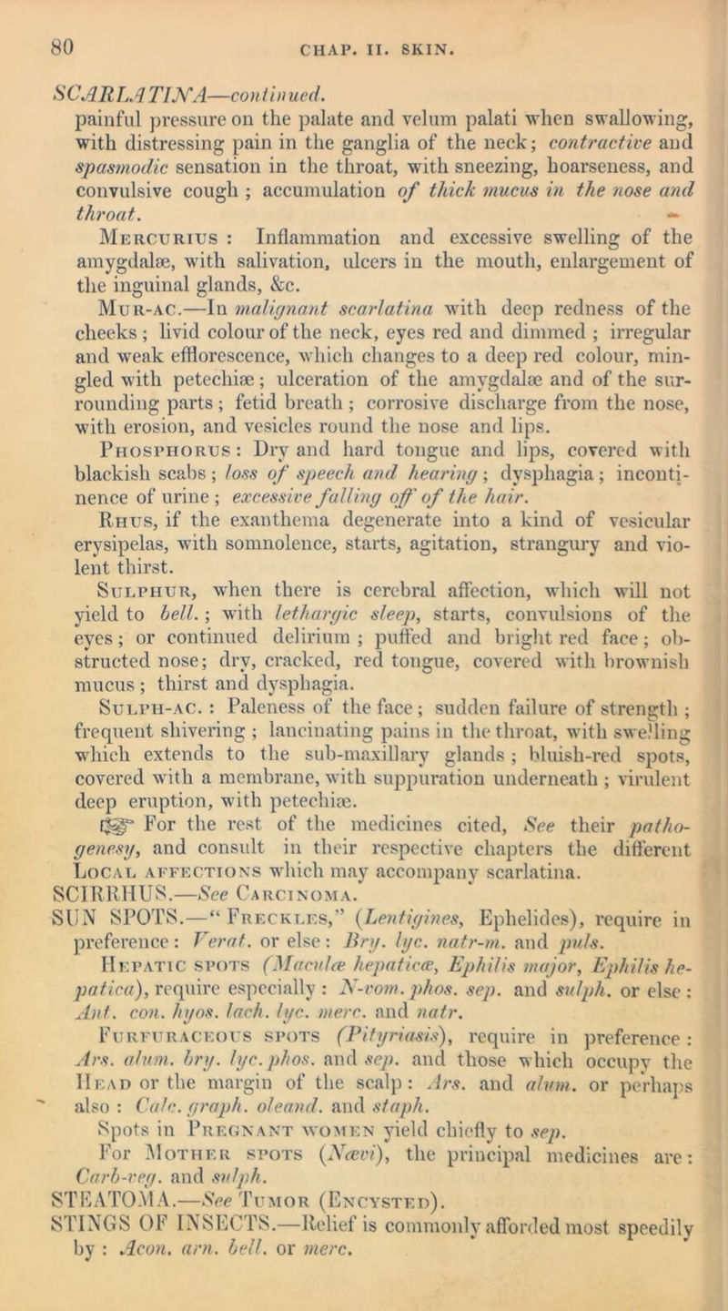 SCARLATINA—continued. painful pressure on the palate and velum palati when swallowing, with distressing pain in the ganglia of the neck; contractive and spasmodic sensation in the throat, with sneezing, hoarseness, and convulsive cough ; accumulation of thick mucus in the nose and throat. — Mercurius : Inflammation and excessive swelling of the amygdalae, with salivation, ulcers in the mouth, enlargement of the inguinal glands, &c. Mur-ac.—In malignant scarlatina with deep redness of the cheeks ; livid colour of the neck, eyes red and dimmed ; irregular and weak efflorescence, which changes to a deep red colour, min- gled with petechiae; ulceration of the amygdalae and of the sur- rounding parts ; fetid breath ; corrosive discharge from the nose, with erosion, and vesicles round the nose and lips. Phosphorus : Dry and hard tongue and lips, covered with blackish scabs; loss of speech and hearing; dysphagia; inconti- nence of urine ; excessive falling off of the hair. Rhus, if the exanthema degenerate into a kind of vesicular erysipelas, with somnolence, starts, agitation, strangury and vio- lent thirst. Sulphur, when there is cerebral affection, which will not yield to bell.; with lethargic sleep, starts, convulsions of the eyes; or continued delirium ; piffled and bright red face; ob- structed nose; dry, cracked, red tongue, covered with brownish mucus ; thirst and dysphagia. Sulph-ac. : Paleness of the face; sudden failure of strength ; frequent shivering ; lancinating pains in the throat, with swelling which extends to the sub-maxillary glands ; bluish-red spots, covered with a membrane, with suppuration underneath ; virulent deep eruption, with petechioe. E|g“ For the rest of the medicines cited, See their patho- genesy, and consult in their respective chapters the different Local affections which may accompany scarlatina. SCIRRHUS.—See Carcinoma. SUN SPOTS.—“Freckles,” (Lentigines, Ephelides), require in preference: Verat. or else: Bn/, lye. natr-m. and puls. He patic spots (Maculce hepaticce, Ephilis major, Ephilis he- patica), require especially: N-vom. phos. sep. and sulph. or else: Ant. con. hyos. Inch. lye. mere, and natr. Furfuraceous spots (Pityriasis), require in preference : Ars. alum. bry. lyc.phos. and sep. and those which occupv the Head or the margin of the scalp: Ars. and alum, or perhaps also : Calc, graph, oleand. and staph. Spots in Pregnant women yield chiefly to sep. For Mother spots (Navi), the principal medicines are: Carb-veg. and sulph. STEATOMA.—See Tumor (Encysted). STINGS OF INSECTS.—Relief is commonly afforded most speedily by : Aeon. am. bell, or mere.