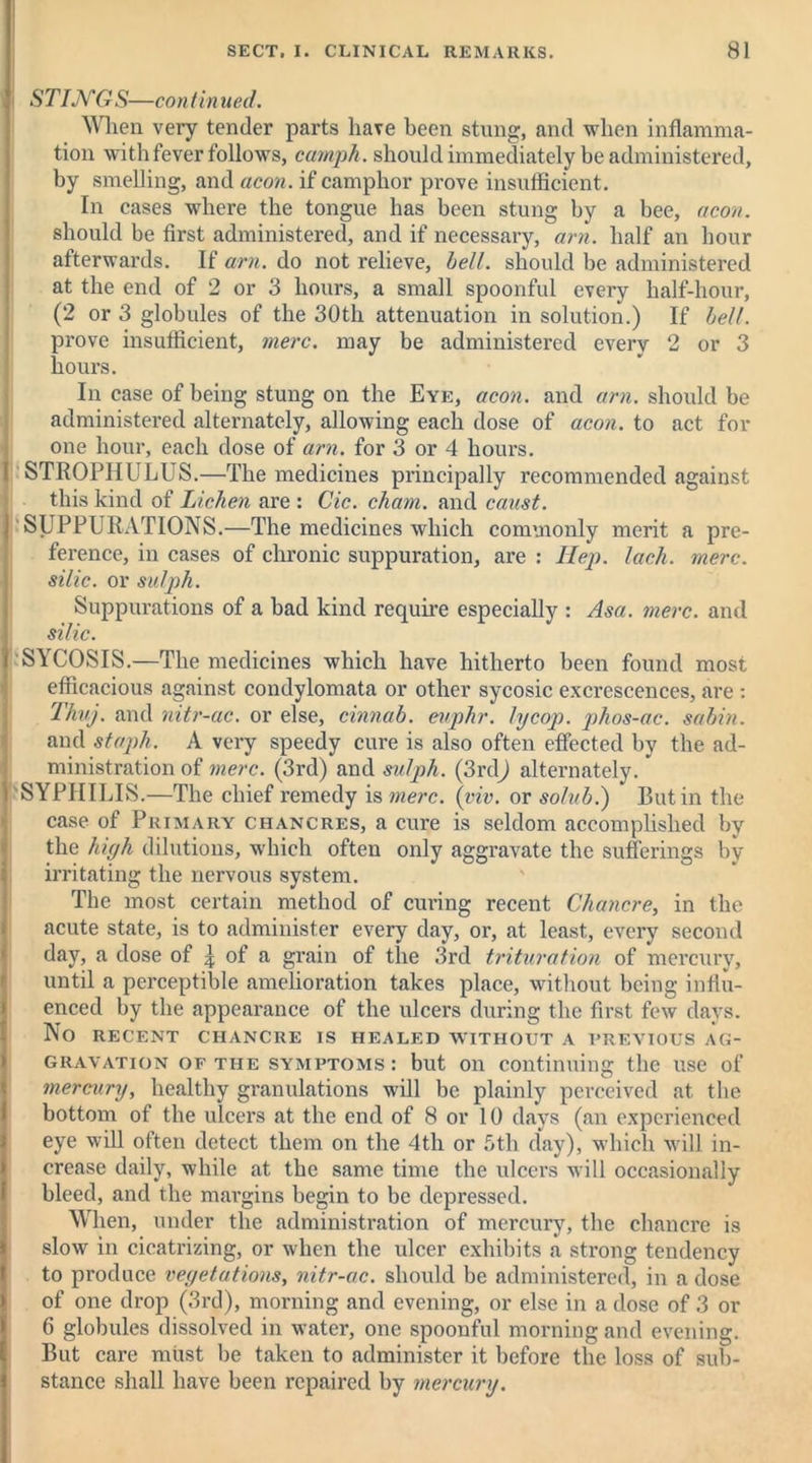 STINGS—con tin ued. When very tender parts have been stung, and when inflamma- tion with fever follows, camph. should immediately be administered, by smelling, and aeon, if camphor prove insufficient. In cases where the tongue has been stung by a bee, aeon. should be first administered, and if necessary, am. half an hour afterwards. If am. do not relieve, bell, should be administered at the end of 2 or 3 hours, a small spoonful every half-hour, (2 or 3 globules of the 30th attenuation in solution.) If belt. prove insufficient, mere, may be administered every 2 or 3 hours. In case of being stung on the Eye, aeon, and am. should be administered alternately, allowing each dose of aeon, to act for one hour, each dose of am. for 3 or 4 hours. STROPHULUS.—The medicines principally recommended against this kind of Lichen are : Cic. cham. and caust. SUPPURATIONS.—The medicines which commonly merit a pre- ference, in cases of chronic suppuration, are : Hep. lack. mere, silic. or sulph. Suppurations of a bad kind require especially : Asa. mere, and silic. SYCOSIS.—The medicines which have hitherto been found most efficacious against condylomata or other sycosic excrescences, are : Thuj. and nitr-ac. or else, cinnab. euphr. lycop. phos-ac. sabin. and staph. A very speedy cure is also often effected by the ad- ministration of mere. (3rd) and sulph. (3rd) alternately. 'SYPHILIS.—The chief remedy is mere. (viv. or solub.) Butin the case of Primary chancres, a cure is seldom accomplished by the high dilutions, which often only aggravate the sufferings by- irritating the nervous system. The most certain method of curing recent Chancre, in the acute state, is to administer every day, or, at least, every second day, a dose of £ of a grain of the 3rd trituration of mercury, until a perceptible amelioration takes place, without being influ- enced by the appearance of the ulcers during the first few days. No RECENT CHANCRE IS HEALED WITHOUT A PREVIOUS AG- GRAVATION of the symptoms: but on continuing the use of mercury, healthy granulations will be plainly perceived at the bottom of the ulcers at the end of 8 or 10 days (an experienced eye will often detect them on the 4th or 5th day), which will in- crease daily, while at the same time the ulcers will occasionally bleed, and the margins begin to be depressed. When, under the administration of mercury, the chancre is slow in cicatrizing, or when the ulcer exhibits a strong tendency to produce vegetations, nitr-ac. should be administered, in a dose of one drop (3rd), morning and evening, or else in a dose of 3 or 6 globules dissolved in water, one spoonful morning and evening. But care must be taken to administer it before the loss of sub- stance shall have been repaired by mercury.