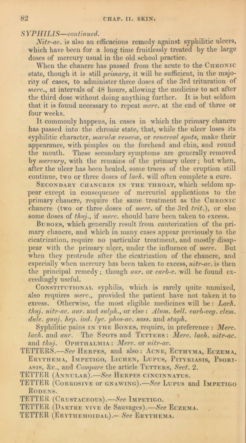 S YPHILIS—continued. Nitr-ac. is also an efficacious remedy against syphilitic ulcers, which have been for a long time fruitlessly treated by the large doses of mercury usual in the old school practice. When the chancre has passed from the acute to the Chronic state, though it is still primary, it will be sufficient, in the majo- rity of cases, to administer three doses of the 3rd trituration of mere., at intervals of 48 hours, allowing the medicine to act .after the third dose without doing anything further. It is but seldom that it is found necessary to repeat mere, at the end of three or four weeks. It commonly happens, in cases in which the primary chancre has passed into the chronic state, that, while the ulcer loses its syphilitic character, macu/ce venerce, or venereal spots, make their appearance, with pimples on the forehead and chin, and round the mouth. These secondary symptoms are generally removed by mercury, with the remains of the primary ulcer; but when, after the ulcer has been healed, some traces of the eruption still continue, two or three doses of lack, will often complete a cure. Secondary chancres in the throat, which seldom ap- pear except in consequence of mercurial applications to the primary chancre, require the same treatment as the Chronic chancre (two or three doses of mere, of the 3rd trit.), or else some doses of thuj., if mere, should have been taken to excess. Buroes, which generally result from cauterization of the pri- mary chancre, and which in many cases appear previously to the cicatrization, require no particular treatment, and mostly disap- pear with the primary ulcer, under the influence of mere. But when they protrude after the cicatrization of the chancre, and especially when mercury has been taken to excess, nitr-ac. is then the principal remedy; though aur. or carb-v. will be found ex- ceedingly useful. Constitutional syphilis, which is rarely quite unmixed, also requires mere., provided the patient have not taken it to excess. Otherwise, the most eligible medicines will be: Lack, thuj. nitr-ac. aur. and sulph., or else : Alum. bell, carb-vey. clem, dulc. guaj. hep. iod. lye. phos-ac. sass. and staph. Syphilitic pains in the Bones, require, in preference : Merc, lack, and aur. The Spots and Tetters: Merc. lack, nitr-ac. and thuj. Ophthalmia: Merc, or nitr-ac. TETTERS.—See Herpes, and also: Acne, Ecthyma, Eczema, Erythema, Impetigo, Lichen, Lupus, Pityriasis, Psori- asis, &c., and Compare the article Tetters, Sect. 2. TETTER (Annular).—See Herpes cincinnatus. TETTER (Corrosive or gnawing).—See Lupus and Impetigo Rodens. TETTER (Crustaceous).—See Impetigo. TETTER (Dartre vive de Sauvagcs).—See Eczema. TETTER (Erythemoidal).— See Erythema.