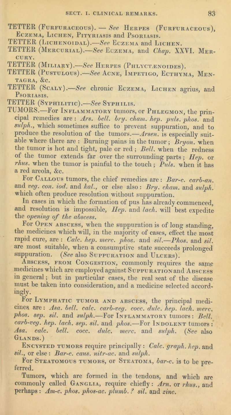 TETTER (Furfuraceous). — See Herpes (Furfuraceous), Eczema, Lichen, Pityriasis and Psoriasis. TETTER (Lichenoidal).—See Eczema and Lichen. TETTER (Mercurial).—See Eczema, and Chap. XXYI. Mer- cury. TETTER (Miliary).—See Herpes (Phlyct.enoides). TETTER (Pustulous).—See Acne, Impetigo, Ecthyma, Men- tagra, &c. TETTER (Scaly).—See chronic Eczema, Lichen agrius, and Psoriasis. TETTER (Syphilitic).—See Syphilis. TUMORS.—For Inflammatory tumors, or Phlegmon, the prin- cipal remedies are : Ars. bell. bry. chain, hep. puls. phos. and sulph., which sometimes suffice to prevent suppuration, and to produce the resolution of the tumors.—Arsen, is especially suit- able where there are : Burning pains in the tumor; Bryon. when the tumor is hot and tight, pale or red; Bell, when the redness of the tumor extends far over the surrounding parts; Hep. or rhus. when the tumor is painful to the touch; Puls, when it has a red areola, &c. For Callous tumors, the chief remedies are: Bar-c. carb-an. and vey. con. iod. and hal., or else also : Bry. chain, and sulph. which often produce resolution without suppuration. In cases in which the formation of pus has already commenced, and resolution is impossible, Ilep. and lach. will best expedite the opening of the abscess. For Open abscess, when the suppuration is of long standing, the medicines which will, in the majority of cases, effect the most rapid cure, are : Calc. hep. mere. phos. and sil.—Phos. and sil. are most suitable, when a consumptive state succeeds prolonged suppuration. (See also Suppuration and Ulcers). Abscess, from Congestion, commonly requires the same medicines which are employed against Suppuration and Abscess in general; but in particular cases, the real seat of the disease must be taken into consideration, and a medicine selected accord- ingly. lor Lymphatic tumor and abscess, the principal medi- cines are: Asa. bell. calc, carb-veg. cocc. dulc. hep. lach. mere. phos. sep. sil. and sulph.—For Inflammatory tumors: Bell, carb-veg. hep. lach. sep. sil. and phos.—For Indolent tumors: Asa. calc. bell. cocc. dulc. mere, and sulph. (See also Glands.) Encysted tumors require principally: Calc, graph, hep. and sil., or else: Bar-c. caus. nitr-ac. and sulph. For Steatomous tumors, or Steatoma, bar-c. is to be pre- ferred. Tumors, which are formed in the tendons, and which arc commonly called Ganglia, require chiefly: Am. or rhus., and perhaps : Am-c. phos. jihos-ac. plumb. ? sil. and zinc.