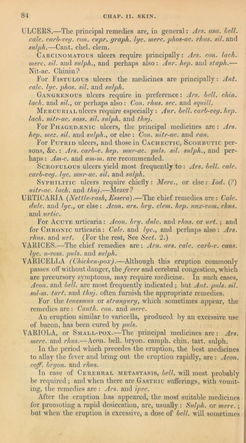 8-1 ULCERS.—The principal remedies are, in general: Ars. asa. bell. calc, carb-veg. con. cupr. graph, lye. mere, phos-ac. rhus. sil. and sulph.—Cant, cliel. clem. Carcinomatous ulcers require principally: Ars. con. lack, mere. sil. and sulph., and perhaps also : Aur. hep. and staph.— Nit-ac. Chinin? For Fistulous ulcers the medicines are principally: Ant. calc. lyc. phos. sil. and sulph. Gangrenous ulcers require in preference: Ars. bell. chin, lach. and sil., or perhaps also: Con. rhus. sec. and squill. Mercurial ulcers require especially : Aur. bell, carb-veg. hep. lach. nitr-ac. sass. sil. sulph. and thuj. For Phaged.enic ulcers, the principal medicines are: Ars. hep. mez. sil. and sulph., or else: Con. nitr-ac. and ran. For Putrid ulcers, and those in Cachectic, Scorbutic per- sons, &c.: Ars. carb-v. hep. mur-ac. puls. sil. sulph., and per- haps : Am-c. and am-m. are recommended. Scrofulous ulcers yield most frequently to : Ars. bell. calc, carb-veg. lyc. mur-ac. sil. and sulph. Syphilitic ulcers require chiefly: Merc., or else: Iod. (?) nitr-ac. lach. and thuj.—Mezer? URTICARIA (Nettle-rash, Essera).—The chief remedies are: Calc, dulc. and lyc., or else: Aeon. ars. bry. clem. hep. nur-vom. rhus. and urtic. For Acute urticaria: Aeon. bry. dulc. and rhus. or urt.; and for Chronic urticaria: Calc, and lyc., and perhaps also : Ars. rhus. and urt. (For the rest, See Sect. 2.) VARICES.—The chief remedies are: Am. ars. calc, carb-v. caus. lyc. n-vom. pids. and sulph. VARICELLA (Chicken-pox).—Although this eruption commonly passes off without danger, the fever and cerebral congestion, which are precursory symptoms, may require medicine. In such cases, Aeon, and bell, are most frequently indicated ; but Ant. puls. sil. sol-m. tart, and thuj. often furnish the appropriate remedies. For the tenesmus or strangury, which sometimes appear, the remedies are : Canth. con. and mere. An eruption similar to varicella, produced by an excessive use of bacon, has been cured by puls. VARIOLA, or Small-pox.—The principal medicines are: Ars. ■mere, and rhus.—Aeon. bell, bryon. campli. chin. tart, sulph. In the period which precedes the eruption, the best medicines to allay the fever and bring out the eruption rapidly, are : Aeon, coff. bryon. and rhus. In case of Cerebral metastasis, bell, will most probably be required ; and when there are Gastric sufferings, with vomit- ing, the remedies are : Ars. and ipec. After the eruption has appeared, the most suitable medicines for promoting a rapid desiccation, are, usually : Sulph. or mere.; but when the eruption is excessive, a dose of bell, will sometimes