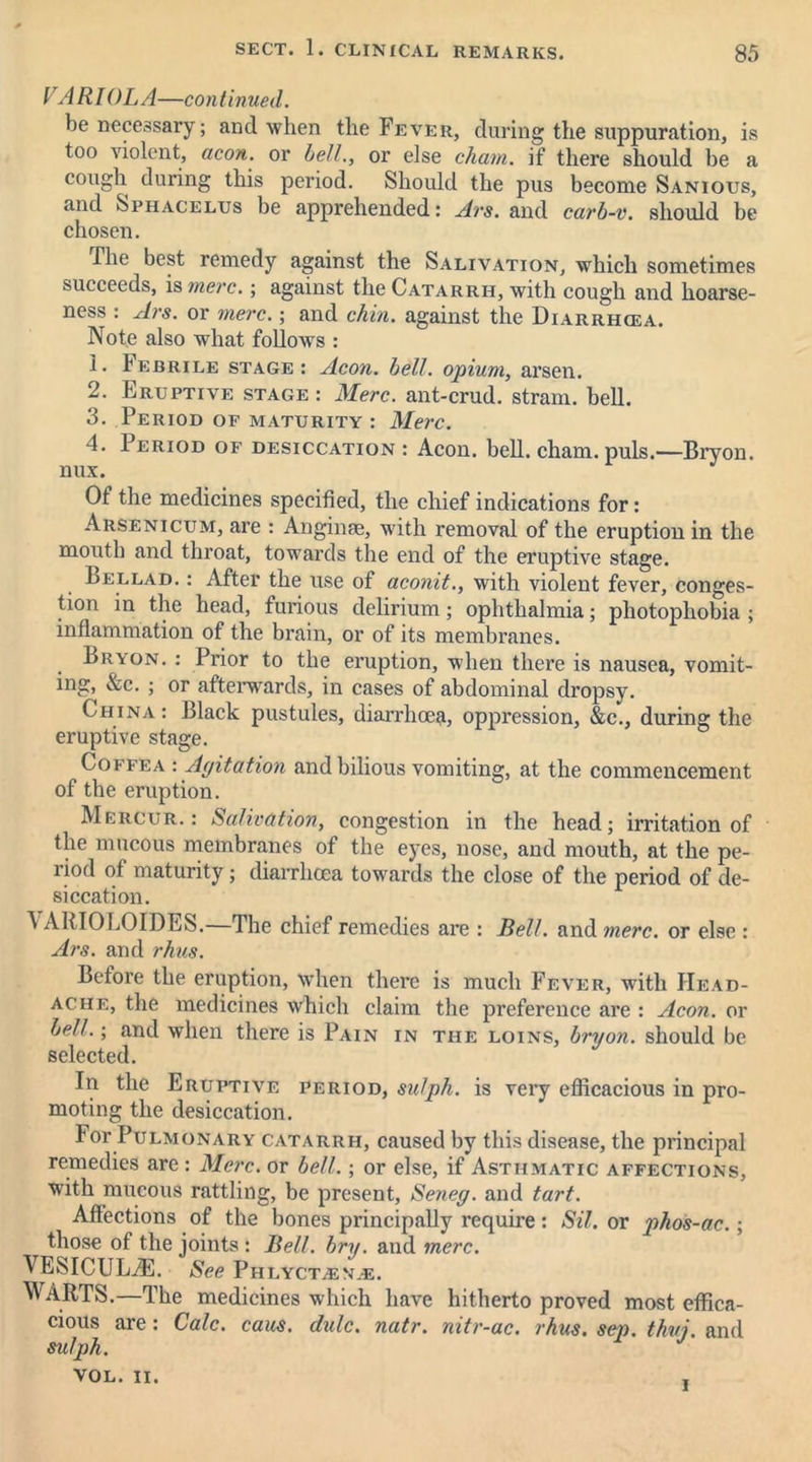 VARI OLA—continued. be necessary; and when the Fever, during the suppuration, is too violent, aeon, or bell., or else chain, if there should be a cough during this period. Should the pus become Sanious, and Sphacelus be apprehended: Ars. and carb-v. should be chosen. The best remedy against the Salivation, which sometimes succeeds, is mere.; against the Catarrh, with cough and hoarse- ness : Ars. or mere.; and chin, against the Diarrhcea. Note also what follows : 1. Febrile stage: Aeon. bell, opium, arsen. 2. Eruptive stage: Merc, ant-crud. strain, bell. 3. Period of maturity : Merc. 4. 1 eriod of desiccation : Aeon. bell. cham. puls.—Brvon. nux. Of the medicines specified, the chief indications for: Arsenicum, are : Anginae, with removal of the eruption in the mouth and throat, towards the end of the eruptive stage. Lellad. : After the use of aconit., with violent fever, conges- tion in the head, furious delirium; ophthalmia; photophobia ; inflammation of the brain, or of its membranes. Lrvon. : Prior to the eruption, when there is nausea, vomit- ing, &c. ; or afterwards, in cases of abdominal dropsy. China : Black pustules, diarrhoea^ oppression, &c., during the eruptive stage. Coffea : Agitation and bilious vomiting, at the commencement of the eruption. Mercur. : Salivation, congestion in the head; irritation of the mucous membranes of the eyes, nose, and mouth, at the pe- riod of maturity; diarrhcea towards the close of the period of de- siccation. ^ ARI OLD IDES. The chief remedies are : Bell, and mere, or else : Ars. and rhus. Before the eruption, when there is much Fever, with Head- ache, the medicines which claim the preference are : Aeon, or bell.; and when there is Pain in the loins, bryon. should be selected. In the Eruptive period, su/ph. is very efficacious in pro- moting the desiccation. For Pulmonary catarrh, caused by this disease, the principal remedies are : Merc, or bell.; or else, if Asthmatic affections, with mucous rattling, be present, Seneg. and tart. Affections of the bones principally require: Sil. or jihos-ac.; those of the joints : Bell. bry. and mere. VESICUL^:. See Ph LYCTiEM.-E. WARTS.—The medicines which have hitherto proved most effica- cious are : Calc. caus. dale. natr. mtr-ac. rhus. sen. thvi. and sulph. J VOL. II. .