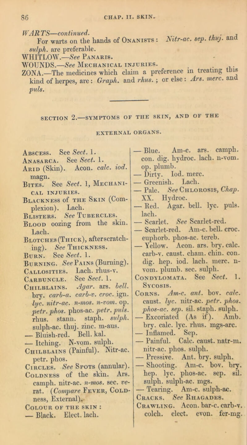 HARTS—continued. , . , For warts on the hands of Onanists : Nitr-ac. sep. thuj. an sutph. are preferable. WHITLOW.—See Panaris. WOUNDS.—See Mechanical injuries. ZONA.—The medicines which claim a preference in treating this kind of herpes, are: Graph. and rhus. ; or else : Ars. mere, an puls. SECTION 2. SYMPTOMS OF THE SKIN, AND OF THE EXTERNAL ORGANS. Abscess. See Sect. 1. Anasarca. See Sect. 1. Arid (Skin). Aeon. calc. iod. magn. Bites. See Sect. 1, Mechani- cal INJURIES. Blackness of the Skin (Com- plexion). Lacli. Blisters. See Tubercles. Blood oozing from the skin. Lach. Blotches (Thick), after scratch- ing). See Thickness. Burn. See Sect. 1. Burning. See Pains (Burning). Callosities. Lach. rlius-v. Carbuncle. See Sect. 1. Chilblains. Agar. ars. hell. bry. carh-a. carb-v. croc. ign. lyc. tiitr-ac. n-mos. n-vom. op. petr. phos. phos-ac. petr. puls. rhus. stann. staph, sulph. sulph-ac. thuj. zinc, m-aus. — Bluisli-red. Bell. kal. — Itching. N-vom. sulph. Chilblains (Painful). Nitr-ac. petr. phos. Circles. See Spots (annular). Coldness of the skin. Ars. campli. nitr-ac. n-mos. sec. re- rat. (Compare Fever, Cold- ness, External). Colour of the skin : — Black. Elect, lach. — Blue. Am-c. ars. campli. con. dig. liydroc. lach. li-vom. op. plumb. — Dirty. Iod. mere. — Greenish. Lach. — Pale. See Chlorosis, Chap. XX. liydroc. — Red. Agar. bell. lyc. puls, lach. — Scarlet. See Scarlet-red. — Scarlet-red. Am-c. bell. croc, euphorb. phos-ac. tereb. — Yellow. Aeon. ars. bry. calc, carb-v. caust. cham. chin. con. dig. hep. iod. lach. mere, n- vom. plumb, sec. sulph. Condylomata. See Sect. 1. Sycosis. Corns. Am-c. ant. bov. calc. caust. lyc. nitr-ac. petr. phos. phos-ac. sep. sil. staph, sulph. — Excoriated (As if). Amb. bry. calc. lyc. rhus. mgs-arc. — Inflamed. Sep. — Painful. Calc, caust. natr-m. nitr-ac. phos. sulph. — Pressive. Ant. bry. sulph. — Shooting. Am-c. bov. bry. hep. lyc. phos-ac. sep. sil. sulph. sulph-ac. nigs. — Tearing. Am-c. sulph-ac. Cracks. See Rhagades. Crawling. Aeon, bar-c. carb-v. colcli. elect, evon. fer-mg.