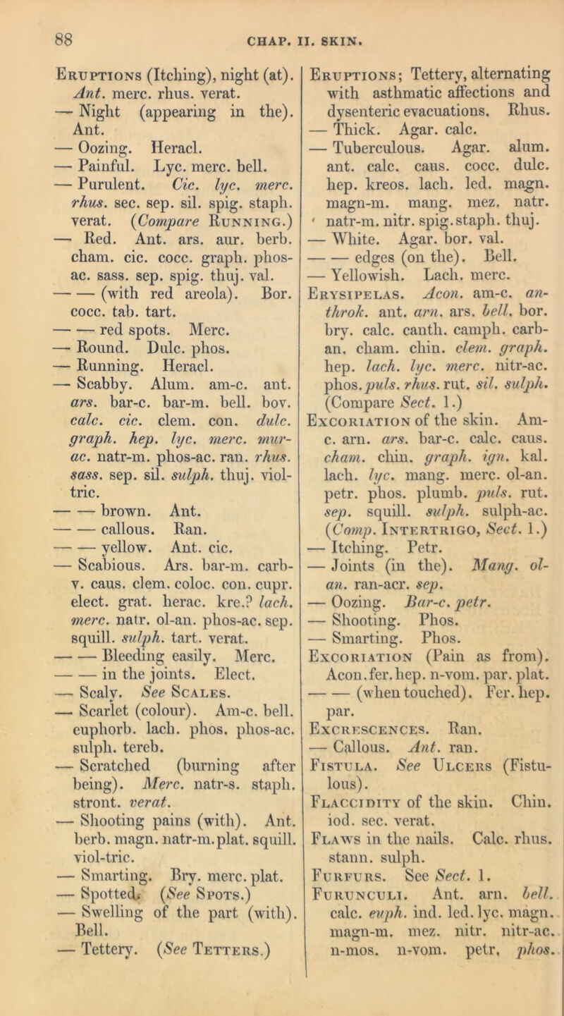Eruptions (Itching), night (at). Ant. mere. rhus. verat. — Night (appearing in the). Ant. — Oozing. Heracl. — Painful. Lyc. mere. bell. — Purulent. Cic. lyc. mere, rhus. sec. sep. sil. spig. staph, verat. (Compare Running.) — Red. Ant. ars. aur. herb, cham. cic. cocc. graph, phos- ac. sass. sep. spig. thuj. val. — — (with red areola). Bor. cocc. tab. tart. red spots. Merc. — Round. Dulc. phos. — Running. Heracl. — Scabby. Alum. am-c. ant. ars. bar-c. bar-m. bell. bov. calc. cic. clem. con. dulc. graph, hep. lyc. mere, mur- ac. natr-m. phos-ac. ran. rhus. sass. sep. sil. sidph. thuj. viol- trie. brown. Ant. callous. Ran. yellow. Ant. cic. — Scabious. Ars. bar-m. carb- v. caus. clem, coloc. con. cupr. elect, grat. herac. kre.? lack, mere. natr. ol-an. phos-ac. sep. squill, sulph. tart, verat. Bleeding easily. Merc. in the joints. Elect. — Scaly. See Scales. — Scarlet (colour). Am-c. bell, euphorb. lach. phos, phos-ac. sulph. tereb. — Scratched (burning after being). Merc, natr-s. staph, stront. verat. — Shooting pains (with). Ant. herb. magn. natr-m.plat, squill, viol-trie. — Smarting. Bry. mere. plat. — Spotted, (See Spots.) — Swelling of the part (with). Bell. — Tettery. (See Tetters.) Eruptions; Tettery, alternating with asthmatic affections and dysenteric evacuations. Rhus. — Thick. Agar. calc. — Tuberculous. Agar. alum, ant. calc. caus. cocc. dulc. hep. kreos. lach. led. magn. magn-m. mang. mez. natr. * natr-m. nitr. spig.staph, thuj. — White. Agar. bor. val. edges (on the). Bell. — Yellowish. Lach. mere. Erysipelas. Aeon. am-c. an- thro/c. ant. am. ars. hell. bor. bry. calc, canth. camph. carb- an. cham. chin. clem, graph. hep. lach. lyc. mere, nitr-ac. phos.pwfo. rhus. rut. sil. sulph. (Compare Sect. 1.) Excoriation of the skin. Am- c. arn. ars. bar-c. calc. caus. cham. chin, graph, ign. kal. lach. lyc. mang. mere, ol-an. petr. phos. plumb, jmls. rut. sep. squill, sulph. sulph-ac. (Comp. Intertrigo, Sect. 1.) — Itching. Petr. — Joints (in the). Mang. ol- an. ran-acr. sep. — Oozing. Bar-c. petr. — Shooting. Phos. — Smarting. Phos. Excoriation (Pain as from). Aeon.fer.hep. n-vom. par. plat. (when touched). Fer. hep. par. Excrescences. Ran. — Callous. Ant. ran. Fistula. See Ulcers (Fistu- lous) . Flaccidity of the skin. Chin, iod. sec. verat. Flaws in the nails. Calc. rhus. stann. sulph. Furfurs. See Sect. 1. Furunculi. Ant. arn. bell. calc. evph. ind. led. lyc. magn. magn-m. mez. nitr. nitr-ac. n-mos. n-vom. petr, phos.