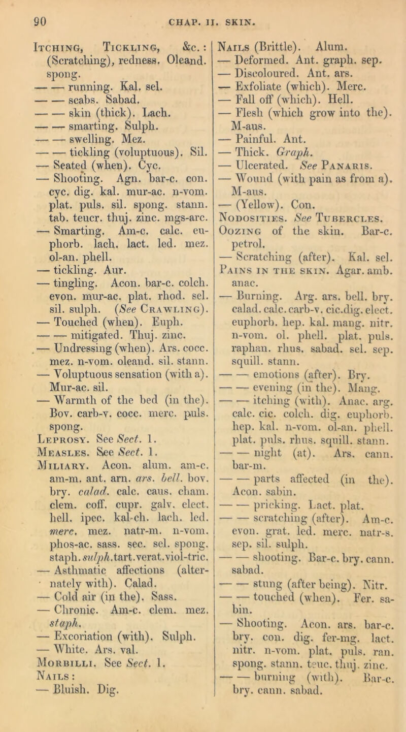 Itching, Tickling, &c. : (Scratching), redness. Oleand. spong. running. Kal. sel. scabs. Sabad. skin (thick). Lach. smarting. Sulph. swelling. Mez. tickling (voluptuous). Sil. — Seated (when). Cyc. — Shooting. Agn. bar-c. con. cyc. dig. kal. mur-ac. n-vom. plat. puls. sil. spong. stann. tab. teucr. thuj. zinc, mgs-arc. — Smarting. Am-c. calc, eu- phorb. lach. lact. led. mez. ol-an. phell. — tickling. Aur. — tingling. Aeon, bar-c. colcli. evon. mur-ac. plat. rhod. sel. sil. sulph. (See Crawling). — Touched (when). Euph. mitigated. Thuj. zinc. — Undressing (when). Avs. cocc. mez. n-vom. oleand. sil. stann. — Voluptuous sensation (with a). Mur-ac. sil. — Warmth of the bed (in the). Bov. carb-v. cocc. mere. puls, spong. Leprosy. See Sect. 1. Measles. See Sect. 1. Miliary. Aeon. alum. am-c. am-m. ant. arn. ars. bell. bov. bry. calad. calc. cans, chain, clem. coff. cupr. galv. elect, hell. ipec. kal-ch. lach. led. mere. mez. natr-m. n-vom. phos-ac. sass. sec. sel. spong. staph, sulph. tart.verat.viol-trie. — Asthmatic affections (alter- • nately with). Calad. — Cold air (in the). Sass. — Chronic. Am-c. clem. mez. staph. — Excoriation (with). Sulph. — White. Ars. val. Morbilli. See Sect. 1. Nails : — Bluish. Dig. Nails (Brittle). Alum. — Deformed. Ant. graph, sep. — Discoloured. Ant. ars. — Exfoliate (which). Merc. — Fall off (which). Hell. — Flesh (which grow into the). M-aus. — Painful. Ant. — Thick. Graph. — Ulcerated. See Panaris. — Wound (with pain as from a), M-aus. — (Yellow). Con. Nodosities. See Tubercles. Oozing of the skin. Bar-c. petrol. — Scratching (after). Kal. sel. Pains in the skin. Agar. amb. anae. — Burning. Arg. ars. bell. bry. calad. calc.carb-v. cic.dig. elect, euphorb. hep. kal. mang. nitr. n-vom. ol. phell. plat. puls, raphan. rhus. sabad. sel. sep. squill, stann. emotions (after). Bry. evening (in the). Mang. itching (with). Anac. arg. calc. cic. colcli. dig. euphorb. hep. kal. n-vom. ol-an. phell. plat. puls. rhus. squill, stann. night (at). Ars. cann. bar-m. parts affected (in the). Aeon, sabin. pricking. Lact. plat. scratching (after). Am-c. evon. grat. led. mere, natr-s. sep. sil. sulph. shooting. Bar-c. bry. cann. sabad. stung (after being). Nitr. touched (when). Per. sa- bin. — Shooting. Aeon. ars. bar-c. bry. con. dig. fer-mg. lact. nitr. n-vom. plat. puls. ran. spong. stann. teuc. thuj. zinc. burning (with). Bar-c. bry. cann. sabad.