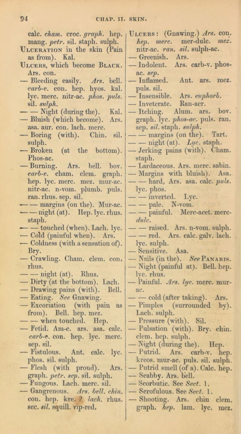 calc, chain, croc, graph, hep. mang. petr. sil. staph, sulph. Ulceration in the skin (Pain as from). Kal. Ulcers, which become Black. Ars. con. — Bleeding easily. Ars. bell. carb-v. con. hep. hyos. kal. lyc. mere, nitr-ac. phos. puls. sil. sulph. Night (during the). Kal. — Bluish (which become). Ars. asa. aur. con. lach. mere. — Boring (with). Chin. sil. sulph. — Broken (at the bottom). Phos-ac. — Burning. Ars. bell. bov. carb-v. cham. clem, graph, hep. lyc. mere. mez. mur-ac. nitr-ac. n-vom. plumb, puls, ran. rhus. sep. sil. margins (on the). Mur-ac. • night (at). Hep. lyc. rhus. staph. touched (when). Lach. lyc. — Cold (painful when). Ars. •— Coldness (with a sensation of). Bry. •— Crawling. Cham. clem, con, rlius. night (at). Rhus. — Dirty (at the bottom). Lach. — Drawing pains (with). Bell. — Eating. See Gnawing. — Excoriation (with pain as from). Bell. hep. mez. when touched. Ilep. — Fetid. Am-c. ars. asa. calc. carb-v. con. hep. lyc. mere, sep. sil. — Fistulous. Ant. calc. lyc. phos. sil. sulph. — Flesh (with proud). Ars. graph, petr. sep. sil. sulph. — Fungous. Lach. mere. sil. — Gangrenous. Ars. bell. chin. con. hep. kre. ? lach. rhus. sec. sil. squill, vip-red. Ulcers : (Gnawing.) Ars. con. hep. mere, mer-dulc. mez. nitr-ac. ran. sil. sulph-ac. — Greenish. Ars. — Indolent. Ars. carb-v. phos- ac. sep. — Inflamed. Ant. ars. mez. puls. sil. — Insensible. Ars. euphorb. — Inveterate. Ran-acr. — Itching. Alum. ars. bov. graph, lyc. phos-ac. puls. ran. sep. sil. staph, sulph. margins (on the). Tart. night (at). Lyc. staph. — Jerking pains (with). Cham, staph. — Lardaceous. Ars. mere, sabin. — Margins with bluish). Asa. hard, Ars. asa. calc, puls. lyc. phos. inverted. Lyc. pale. N-vom. painful. Merc-acet. merc- dulc. raised. Ars. n-vom. sulph. red. Ars. calc. galv. lach. lyc. sulph. — Sensitive. Asa. — Nails (in the). See Panaris. — Night (painful at). Bell. hep. lyc. rhus. — Painful. Ars. lyc. mere, mur- ac. cold (after taking). Ars. — Pimples (surrounded by). Lach. sulph. — Pressure (with). Sil. — Pulsation (with). Bry. chin, clem. hep. sulph. — Night (during the). Hep. — Putrid. Ar3. carb-v. hep. kreos. mur-ac. puls. sil. sulph. — Putrid smell (of a). Calc. hep. — Scabby. Ars. bell. — Scorbutic. See Sect. 1. — Scrofulous. See Sect. 1. — Shooting. Ars. chin clem, graph, hep. lam. lyc. mez.