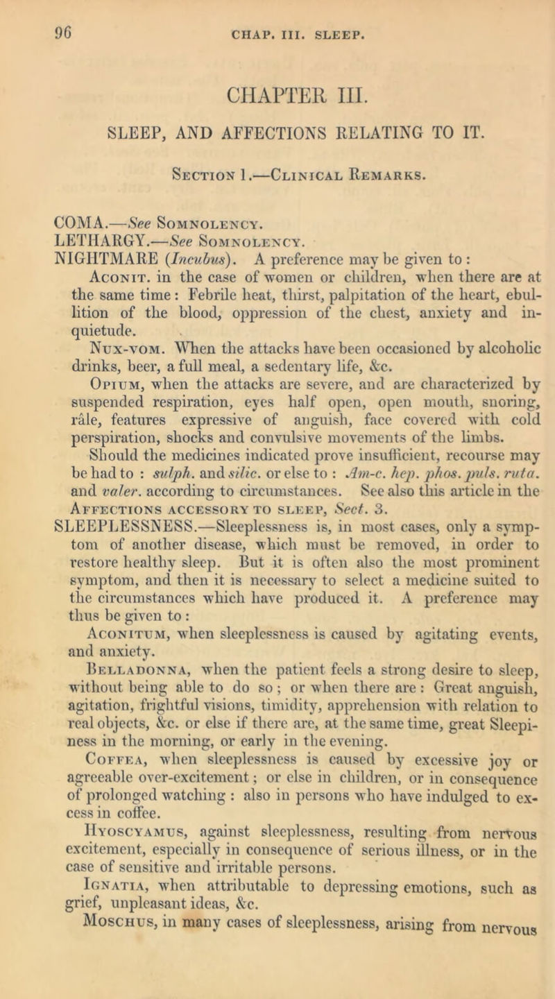 CHAPTER III. SLEEP, AND AFFECTIONS RELATING TO IT. Section 1.—Clinical Remarks. COMA.—See Somnolency. LETHARGY.-—See Somnolency. NIGHTMARE {Incubus). A preference may be given to : Aconit. in the case of women or children, when there are at the same time: Febrile heat, thirst, palpitation of the heart, ebul- lition of the blood, oppression of the chest, anxiety and in- quietude. Nux-vom. When the attacks have been occasioned by alcoholic drinks, beer, a full meal, a sedentary life, &c. Opium, when the attacks are severe, and are characterized by suspended respiration, eyes half open, open mouth, snoring, rale, features expressive of anguish, face covered with cold perspiration, shocks and convulsive movements of the limbs. Should the medicines indicated prove insufficient, recourse may be had to : sulph. sm&silic. or else to : Am-c. hep. phos. puls, rut a. and valer. according to circumstances. See also this article in the Affections accessory to sleep, Sect. 3. SLEEPLESSNESS.—Sleeplessness is, in most cases, only a symp- tom of another disease, which must be removed, in order to restore healthy sleep. But it is often also the most prominent symptom, and then it is necessary to select a medicine suited to the circumstances which have produced it. A preference may thus be given to : Aconitum, when sleeplessness is caused by agitating events, and anxiety. Belladonna, when the patient feels a strong desire to sleep, without being able to do so ; or when there are : Great anguish, agitation, frightful visions, timidity, apprehension with relation to real objects, &c. or else if there are, at the same time, great Sleepi- ness in the morning, or early in the evening. Coffea, when sleeplessness is caused by excessive joy or agreeable over-excitement; or else in children, or in consequence of prolonged watching : also in persons who have indulged to ex- cess in coffee. Hyoscyamus, against sleeplessness, resulting from nervous excitement, especially in consequence of serious illness, or in the case of sensitive and irritable persons. Ionatia, when attributable to depressing emotions, such as grief, unpleasant ideas, &c. Moschus, in many cases of sleeplessness, arising from nervous
