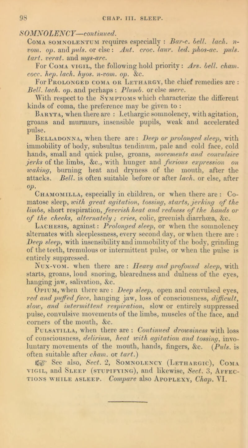S OMNOLJENCY-—continued. Coma somnolentum requires especially : Bar-c. bell. lach. n- vorn. op. and puls, or else : Ant. croc. laur. led. phos-ac. puls, tart, verat. and mgs-arc. For Coma vigil, the following hold priority: Ars. bell, chain, cocc. hep. lach. hyos. n-vom. op. &c. For Prolonged coma or Lethargy, the chief remedies are : Bell. lach. op. and perhaps : Plumb, or else mere. With respect to the Symptoms which characterize the different kinds of coma, the preference may be given to : Baryta, when there are : Lethargic somnolency, with agitation, groans and murmurs, insensible pupils, weak and accelerated pulse. Belladonna, when there are: Deep or prolonged sleep, with immobility of body, subsultus tendinum, pale and cold face, cold hands, small and quick pulse, groans, movements and convulsive jerks of the limbs, &c., with hunger and furious expression on waking, burning heat and dryness of the mouth, after the attacks. Bell, is often suitable before or after lach. or else, after op. Chamomilla, especially in children, or when there are : Co- matose sleep, with great agitation, tossing, starts, jerking of the limbs, short respiration, feverish heat and redness of the hands or of the cheeks, alternately; cries, colic, greenish diarrhoea, See. Lachesis, against: Prolonged sleep, or when the somnolency alternates with sleeplessness, every second day, or when there are : Deep sleep, with insensibility and immobility of the body, grinding of the teeth, tremulous or intermittent pulse, or when the pulse is entirely suppressed. Nux-vom. when there are: Heavy and profound sleep, with starts, groans, loud snoring, blearedness and dulness of the eyes, hanging jaw, salivation, &c. Opium, when there arc : Deep sleep, open and convulsed eyes, red and puffed face, hanging jaw, loss of consciousness, difficult, slow, and intermittent respiration, slowr or entirely suppressed pulse, convulsive movements of the limbs, muscles of the face, and corners of the mouth, &c. Pulsatilla, when there are : Continued drowsiness with loss of consciousness, delirium, heat with agitation and tossing, invo- luntary movements of the mouth, hands, fingers, See. (Puls, is often suitable after cham. or tart.) B^gF See also, Sect. 2, Somnolency (Lethargic), Coma vigil, and Sleep (stupifying), and likewise, Sect. 3, Affec- tions while asleep. Compare also Apoplexy, Chap. VI.