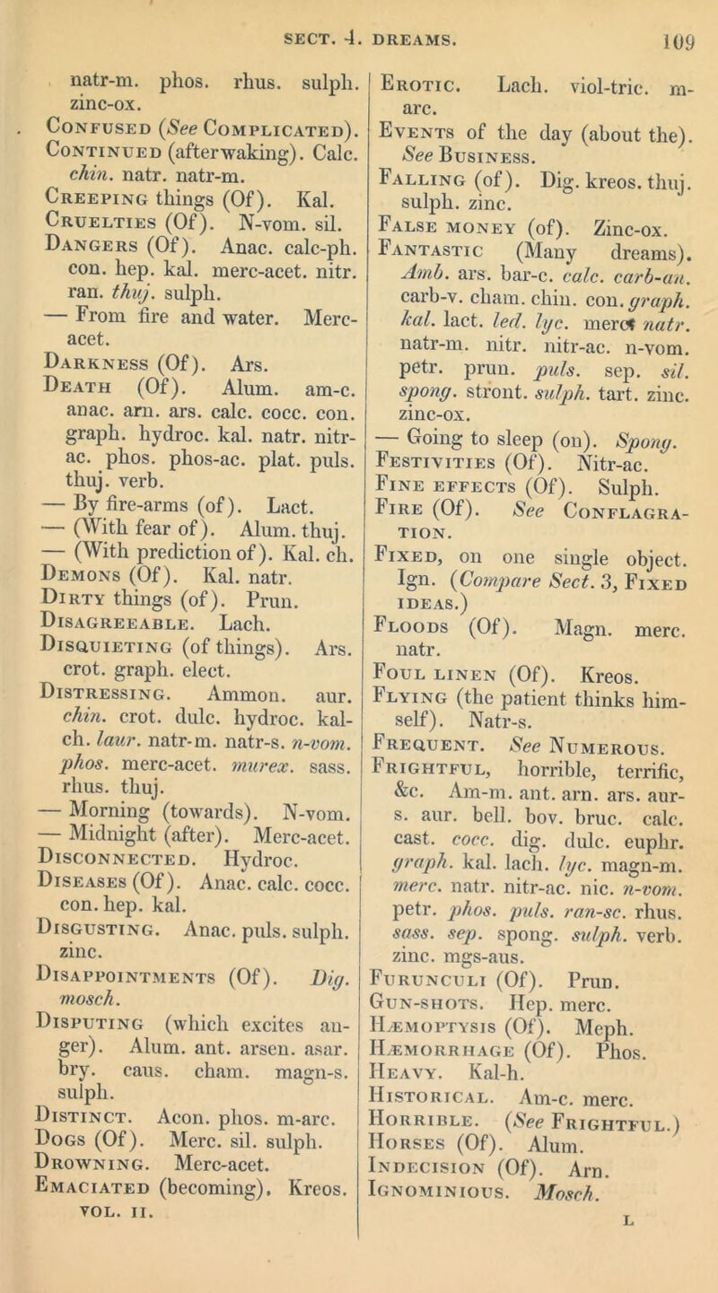 natr-m. phos. rhus. sulph. zinc-ox. Confused (See Complicated). Continued (afterwaking). Calc. chin. natr. natr-m. Creeping things (Of). Kal. Cruelties (Of). N-vom. sil. Dangers (Of). Anac. calc-ph. con. hep. kal. merc-acet. nitr. ran. thuj. sulph. — From fire and water. Merc- acet. Darkness (Of). Ars. Death (Of). Alum. am-c. anac. am. ars. calc. cocc. con. graph, hydroc. kal. natr. nitr- ac. phos. phos-ac. plat. puls, thuj. verb. — By fire-arms (of). Lact. — (With fear of). Alum. thuj. — (With prediction of). Kal. ch. Demons (Of). Kal. natr. Dirty things (of). Prun. Disagreeable. Lach. Disquieting (of things). Ars. crot. graph, elect. Distressing. Ammon, aur. chin. crot. dulc. hydroc. kal- ch. laur. natr-m. natr-s. n-vom. phos. merc-acet. murex. sass. rhus. thuj. — Morning (towards). N-vom. — Midnight (after). Merc-acet. Disconnected. Hydroc. Diseases (Of). Anac. calc. cocc. con. hep. kal. Disgusting. Anac. puls, sulph. zinc. Disappointments (Of). Big. mosch. Disputing (which excites au- ger). Alum. ant. arsen. asar. bry. caus. cham. magn-s. sulph. Distinct. Aeon. phos. m-arc. Dogs (Of). Merc. sil. sulph. Drowning. Merc-acet. Emaciated (becoming). Kreos. VOL. II. Erotic. Lach. viol-trie, m- arc. Events of the day (about the). See Business. Falling (of). Dig. kreos. thuj. sulph. zinc. False money (of). Zinc-ox. Fantastic (Many dreams). Amb. ars. bar-c. calc, carb-an. carb-v. cham. chin. con. graph, kal. lact. led. lyc. mere* natr. natr-m. nitr. nitr-ac. n-vom. petr. prun. puls. sep. sil. spong. stront. sulph. tart. zinc, zinc-ox. — Going to sleep (on). Spong. Festivities (Of). Nitr-ac. Fine effects (Of). Sulph. Fire (Of). See Conflagra- tion. Fixed, on one single object. Ign. (Compare Sect. 3, Fixed ideas.) Floods (Of). Magn. mere, natr. Foul linen (Of). Kreos. Flying (the patient thinks him- self). Natr-s. Frequent. See Numerous. Frightful, horrible, terrific, &c. Am-m. ant. arn. ars. aur- s. aur. bell. bov. bruc. calc, cast. cocc. dig. dulc. euphr. graph, kal. lach. lyc. magn-m. mere. natr. nitr-ac. nic. n-vom. petr. phos. puls, ran-sc. rhus. sass. sep. spong. sulph. verb, zinc, mgs-aus. Furunculi (Of). Prun. Gun-shots. Hep. mere. Haemoptysis (Of). Meph. Haemorrhage (Of). Phos. Heavy. Kal-h. Historical. Am-c. mere. Horrible. (See Frightful.) Horses (Of). Alum. Indecision (Of). Arn. Ignominious. Mosch. L
