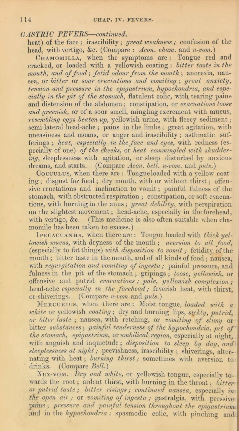 GASTRIC FEVERS—continued. heat) of the face ; irascibility ; great weakness; confusion of the head, with vertigo, &c. (Compare : Aeon. cham. and n-vom.) Chamomilla, when the symptoms are: Tongue red and cracked, or loaded with a yellowish coating : bitter taste in the mouth, and of food-, fetid odour from the mouth-, anorexia, nau- sea, or bitter or sour eructations and vomiting ; great anxiety, tension and pressure in the epigastrium, hypochondria, and espe- cially in the pit of the stomach, flatulent colic, with tearing pains and distension of the abdomen ; constipation, or evacuations loose and greenish, or of a sour smell, mingling excrement with mucus, resembling eggs beaten up, yellowish urine, with fleecy sediment; semi-lateral head-ache ; pains in the limbs ; great agitation, with uneasiness and moans, or anger and irascibility; asthmatic suf- ferings ; heat, especially in the face and eyes, with redness (es- pecially of one) of the cheeks, or heat commingled with shudder- ing, sleeplessness with agitation, or sleep disturbed by anxious dreams, and starts. (Compare Aeon. bell, n-vom. and puls.) Cocculus, when there are : Tongueloaded with a yellow coat- ing ; disgust for food; dry mouth, with or without thirst; off’en- sive eructations and inclination to vomit; painful fulness of the stomach, with obstructed respiration ; constipation, or soft evacua- tions, with burning in the anus; great debility, with perspiration on the slightest movement; head-ache, especially in the forehead, with vertigo, See. (This medicine is also often suitable when cha- momile has been taken to excess.) Ipecacuanha, when there are : Tongue loaded with thick yel- lowish mucus, with dryness of the mouth ; aversion to all food, (especially to fat things) with disposition to vomit; fetidity of the mouth ; bitter taste in the mouth, and of all kinds of food ; nausea, with regurgitation and vomiting of iugesta ; painful pressure, and fulness in the pit of the stomach ; gripings ; loose, yellowish, or offensive and putrid evacuations; pale, yellowish complexion; head-ache especially in the forehead ; feverish heat,, with thirst, or shiveriugs. (Compare n-row.and puls.) Mercurius, when there are : Moist tongue, loaded with a white or yellowish coating ; dry and burning lips, sifkly, putrid, or biter taste ; nausea, with retching, or vomiting of slimy or bitter substances ; painful tenderness of the hypochondria, pit of the stomach, epigastrium, or umbilical region, especially at night, with anguish and inquietude; disposition to sleep by day, and sleeplessness at night; peevishness, irascibility ; shiverings, alter- nating with heat; burning thirst; sometimes with aversion to drinks. (Compare Bell.) Nux-vom. Dry and white, or yellowish tongue, especially to- wards the root; ardent thirst, with burning in the throat; bitter or putrid taste; bitter risings; continued nausea, especiallv in the open air; or vomiting of ingesta ; gastralgia, with pressive pains ; pressure and painful tension throughout the epigastrium and in the hypochondria; spasmodic colic, with pinching and