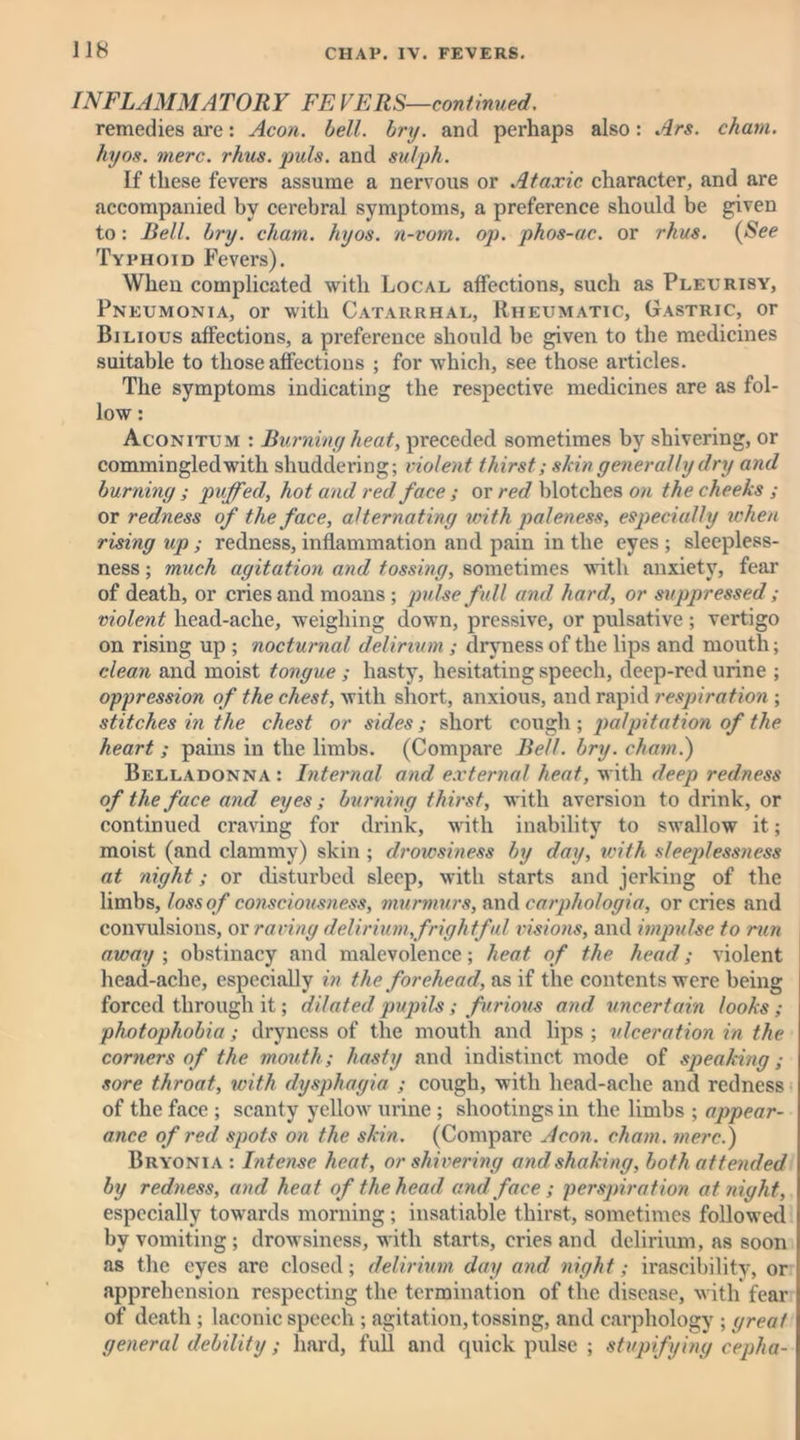 INFLAMMATORY FE VERS—continued. remedies are: Aeon. bell. bnj. and perhaps also: Are. chain, hyos. mere. rhus. puls, and sulph. If these fevers assume a nervous or Ataxic character, and are accompanied by cerebral symptoms, a preference should be given to: Bell. bry. cham. hyos. n-vom. op. phos-ac. or rhus. (See Typhoid Fevers). When complicated with Local affections, such as Pleurisy, Pneumonia, or with Catarrhal, Rheumatic, Gastric, or Bilious affections, a preference should be given to the medicines suitable to those affections ; for which, see those articles. The symptoms indicating the respective medicines are as fol- low : Aconitum : Burning heat, preceded sometimes by shivering, or commingled with shuddering; violent thirst; shin generally dry and burning ; puffed, hot and red face ; or red blotches on the cheeks ; or redness of the face, alternating with paleness, especially when rising up ; redness, inflammation and pain in the eyes ; sleepless- ness ; much agitation and tossing, sometimes with anxiety, fear of death, or cries and moans ; pulse full and hard, or suppressed; violent head-ache, weighing down, pressive, or pulsative; vertigo on rising up ; nocturnal delirium ; dryness of the lips and mouth; clean and moist tongue ; hasty, hesitating speech, deep-red urine ; oppression of the chest, with short, anxious, and rapid respiration ; stitches in the chest or sides; short cough; palpitation of the heart ; pains in the limbs. (Compare Bell. bry. cham.) Belladonna : Internal and external heat, with deep redness of the face and eyes; burning thirst, with aversion to drink, or continued craving for drink, with inability to swallow it; moist (and clammy) skin ; drowsiness by day, with sleeplessness at night; or disturbed sleep, with starts and jerking of the limbs, loss of consciousness, murmurs, and carphologia, or cries and convulsions, or raving delirium,frightful visions, and impulse to run away ; obstinacy and malevolence; heat of the head; violent head-ache, especially in the forehead, as if the contents were being forced through it; dilated pupils; furious and uncertain looks ; photophobia ; dryness of the mouth and lips ; ulceration in the corners of the mouth; hasty and indistinct mode of speaking; sore throat, with dysphagia ; cough, with head-ache and redness of the face ; scanty yellow urine ; shootings in the limbs ; appear- ance of red spots on the skin. (Compare Aeon, chain, mere.) Bryonia : Intense heat, or shivering and shaking, both attended by redness, and heat of the head and face ; perspiration at night, especially towards morning; insatiable thirst, sometimes followed by vomiting; drowsiness, with starts, cries and delirium, as soon as the eyes arc closed; delirium day and night; irascibility, or apprehension respecting the termination of the disease, with fear of death ; laconic speech ; agitation, tossing, and carphology ; great general debility; hard, full and quick pulse ; stupifying cepha-