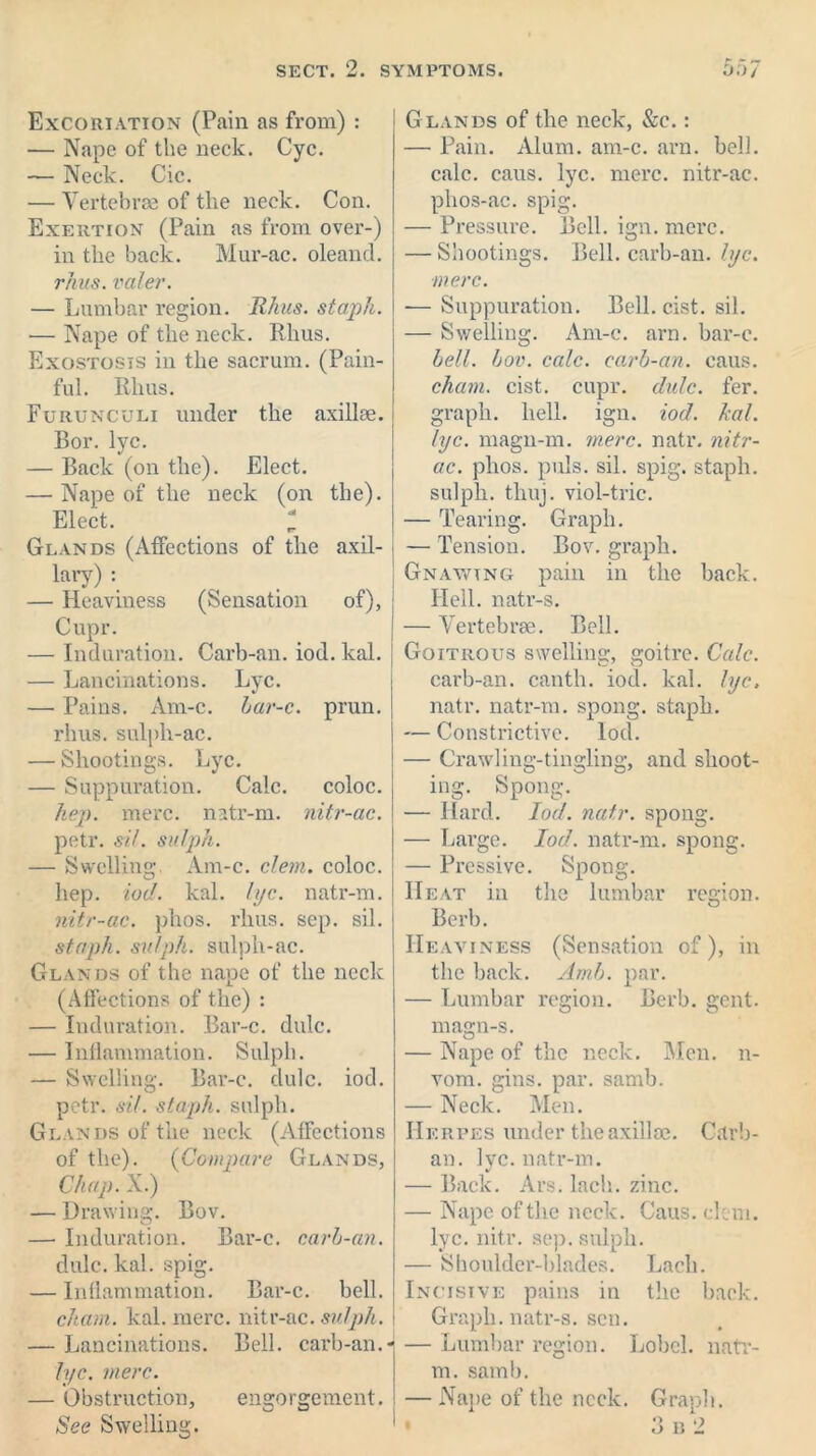 Excoriation (Pain as from) : — Nape of the neck. Cyc. — Neck. Cic. — Vertebrae of the neck. Con. Exertion (Pain as from over-) in the back. Mur-ac. oleancl. rhus. valer. — Lumbar region. Rkus. staph. — Nape of the neck. Rhus. Exostosis in the sacrum. (Pain- ful. Rlius. Furunculi under the axillae. Bor. lyc. — Back (on the). Elect. — Nape of the neck (on the). Elect. I Glands (Affections of the axil- lary) : — Heaviness (Sensation of), Cupr. — Induration. Carb-an. iod. kal. — Lancinations. Lyc. — Pains. Am-c. bar-c. prun. rhus. sulph-ac. — Shootings. Lyc. — Suppuration. Calc. coloc. hep. mere, natr-m. nitr-ac. petr. sit. sulph. — Swelling:. Am-c. clem, coloc. hep. iod. kal. I pc. natr-m. nitr-ac. plios. rhus. sep. sil. staph, sulph. sulph-ac. Glands of the nape of the neck (Affections of the) : — Induration. Bar-c. dulc. — Inflammation. Sulph. — Swelling. Bar-c. dulc. iod. petr. sit. staph, sulph. Glands of the neck (Affections of the). (Compare Glands, Clhap. X.) — Drawing. Bov. —• Induration. Bar-c. carb-an. dulc. kal. spig. — Inflammation. Bar-c. bell. chain, kal. mere, nitr-ac. sulph. i — Lancinations. Bell, carb-an.- lyc. mere. — Obstruction, engorgement. See Swelling. Glands of the neck, &c.: — Pain. Alum. am-c. arn. bell, calc. caus. lyc. mere, nitr-ac. phos-ac. spig. — Pressure. Bell. ign. mere. — Shootings. Bell, carb-an. lyc. mere. -— Suppuration. Bell. cist. sil. — Swelling. Am-c. arn. bar-c. bell. bov. calc, carb-an. caus. chain, cist. cupr. dulc. fer. graph, hell. ign. iod. kal. lyc. magn-m. mere. natr. nitr- ac. plios. puls. sil. spig. staph, sulph. thuj. viol-trie. — Tearing. Graph. — Tension. Bov. graph. ; Gnawing pain in the back. Hell, natr-s. — Vertebrae. Bell. Goitrous swelling, goitre. Calc. carb-an. canth. iod. kal. lyc, natr. natr-m. spong. staph. — Constrictive. Iod. — Crawling-tingling, and shoot- ing. Spong. — Hard. Iod. natr. spong. — Large. Iod. natr-m. spong. — Pressive. Spong. Heat in the lumbar region. Berb. Heaviness (Sensation of), in the back. Amb. par. — Lumbar region. Berb. gent, magn-s. — Nape of the neck. Men. n- vom. gins. par. samb. — Neck. Men. Herpes under the axillae. Carb- an. lyc. natr-m. — Back. Ars. lach. zinc. — Nape of the neck. Caus. clem, lyc. nitr. sep. sulph. — Shoulder-blades. Lach. Incisive pains in the back. Graph, natr-s. sen. — Lumbar region. Lobel. natr- m. samb. — Nape of the neck. Graph. 3 n 2