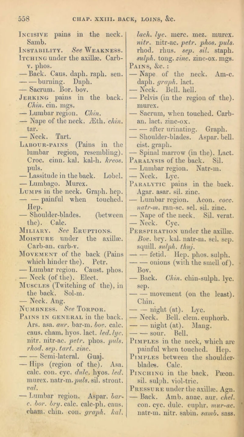 Incisive pains in the neck. Samb. Instability. See Weakness. Itching under the axillae. Carb- v. plios. — Back. Caus. daph. rapli. sen. burning. Daph. — Sacrum. Bor. bov. Jerking pains in the back. Chin. cin. mgs. — Lumbar region. Chin. — Nape of the neck. iEth. chin. tar. — Neck. Tart. Labour-pains (Pains in the lumbar region, resembling). Croc. cinn. kal. kal-li. kreos. puls. — Lassitude in the back. Lobel. — Lumbago. Murex. Lumps in the neck. Graph, hep. — — painful when touched. Hep. — Shoulder-blades. (between the). Calc. Miliary. See Eruptions. Moisture under the axillae. Carb-an. carb-v. Movement of the back (Pains which hinder the). Petr. — Lumbar region. Caust. plios. — Neck (of the). Elect. Muscles (Twitching of the), in the back. Sol-m. — Neck. Aug. Numbness. See Torpor. Pains in general in the back. Ars. asa. aur. bar-m. bov. calc, caus. chain, liyos. lact. led. lye. nitr. nitr-ac. petr. plios. puls, rhod. sep. tart. zinc. Semi-lateral. Guaj. — flips (region of the). Asa. calc. con. eye. didc. liyos. led. murex. natr-m.sil. stront. X'dl. — Lumbar region. Aspar. bar- c. bor. bry. calc, calc-ph. caus. chain, chin. con. graph, kal. lack. lye. mere. mez. murex. nitr. nitr-ac. petr. phos. puls. rhod. rhus. sep. sil. staph. sulph. tong. zinc, zinc-ox. mgs. Pains, &c. : — Nape of the neck. Am-c. daph. graph, lact. — Neck. Bell. hell. — Pelvis (in the region of the), murex. — Sacrum, when touched. Carb- an. lact. zinc-ox. after urinating. Graph. — Shoulder-blades. Aspar. bell, cist, graph. — Spinal marrow (in the). Lact. Paralysis of the back. Sil. — Lumbar region. Natr-m. — Neck. Lyc. Paralytic pains in the back. Agar. asar. sil. zinc. — Lumbar region. Aeon. eocc. natr-m. ran-sc. sel. sil. zinc. — Nape of the neck. Sil. verat. — Neck. Cyc. Perspiration under the axillae. Bov. bry. kal. natr-m. sel. sep. squill, sulph. thuj. fetid. Hep. phos. sulph. onions (with the smell of). Bov. — Back. Chin, chiu-sulph. lyc. sep. movement (on the least). Chin. night (at). Lyc. — Neck. Bell. clem, euphorb. night (at). Mang. sour. Bell. Pimples in the neck, which are painful when touched. Hep. Pimples between the shoulder- blades. Calc. Pinching in the back. Peeon. sil. sulph. viol-trie. Pressure under the axillae. Agn. — Back. Amb. anac. aur. chef. con. cyc. dulc. euphr. mur-ac. natr-m. nitr. sabin. samb. sass.