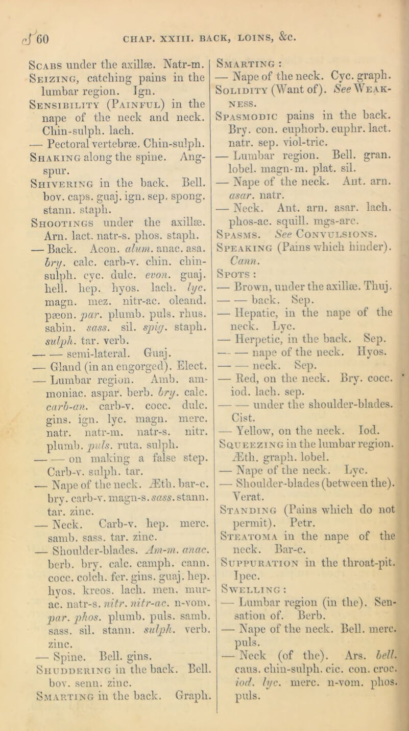 Scabs under tlie axillae. Natr-m. Seizing, catching pains in the lumbar region. Ign. Sensibility (Painful) in the nape of the neck and neck. Chin-sulpli. lach. — Pectoral vertebrae. Chin-sulpli. Shaking along the spine. Ang- spur. Shivering in the back. Bell, bov. caps. guaj. ign. sep. spong. stann. staph. Shootings under the axillae. Am. lact. natr-s. phos. staph. — Back. Aeon. alum. anac. asa. bry. calc, carb-v. chin, chin- sulph. eye. dule. evon. guaj. hell. hep. hyos. lach. lye. magn. mez. nitr-ac. oleand. paeon, par. plumb, puls. rhus. sabin. sass. sil. spiy. staph. sulph. tar. verb. semi-lateral. Guaj. — Gland (in an engorged). Elect. — Lumbar region. Arab, am- moniac. aspar. berb. bry. calc. carb-an. carb-v. cocc. dulc. gins. ign. lyc. magn. mere, natr. natr-m. natr-s. nitr. plumb, puls. ruta. sulph. on making a false step. Carb-v. sulph. tar. — Nape of the neck. JEth.bar-c. bry. carb-v. magn-s.stann. tar. zinc. — Neck. Carb-v. hep. mere, samb. sass. tar. zinc. — Shoulder-blades. Am-m. anac. berb. bry. calc, camph. eann. cocc. colch. for. gins. guaj. hep. hyos. kreos. lach. men. mur- ac. natr-s. nitr. nitr-ac. n-vom. par. phos. plumb, puls. samb. sass. sil. stann. sulph. verb, zinc. — Spine. Bell. gins. Shuddering in the back. Bell, bov. senn. zinc. Smarting in the back. Graph. Smarting : — Nape of the neck. Cyc. graph. S o l i d i ty (Want of). See Wea k- NESS. Spasmodic pains in the back. Bry. con. euphorb. euphr. lact. natr. sep. viol-trie. — Lumbar region. Bell. gran, lobel. magn-m. plat. sil. — Nape of the neck. Ant. arn. asar. natr. — Neck. Ant. arn. asar. lach. phos-ac. squill, mgs-arc. Spasms. See Convulsions. Speaking (Pains which binder). Cann. Spots: — Brown, under the axillae. Tliuj. back. Sep. — Hepatic, in the nape of the neck. Lyc. — Herpetic, in the back. Sep. nape of the neck. Hyos. neck. Sep. — Red, on the neck. Bry. cocc. iod. lach. sep. under the shoulder-blades. Cist. — Yellow, on the neck. Iod. Squeezing in the lumbar I’egion. iEth. graph, lobel. — Nape of the neck. Lyc. — Shoulder-blades (between the). Verat. Standing (Pains which do not permit). Petr. Steatoma in the nape of the neck. Bar-c. Suppuration in the throat-pit. Ipec. Swelling : — Lumbar region (in the). Sen- sation of. Berb. — Nape of the neck. Bell. mere, puls. — Neck (of the). Ars. bell. caus. cliin-sulph. cic. con. croc. iod. lyc. mere, n-vom. phos. puls.