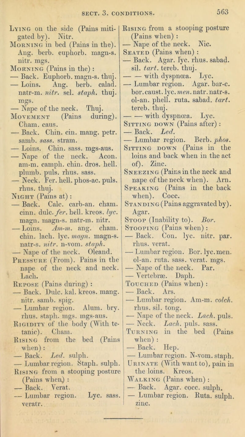 SECT. 3. CONDITIONS. 5G3 Lying on the side (Pains miti- gated by). Nitr. Morning in bed (Pains in the). Ang. berb. euphorb. magn-s. nitr. mgs. Morning (Pains in the) : — Back. Euphorb. magn-s. thuj. — Loins. Ang. berb. calad. natr-m. nitr. sel. staph, thuj. mgs. — Nape of the neck. Thuj. Movement (Pains during). Cham. caus. — Back. Chin. cin. mang. petr. samb. sass. stram. — Loins. Chin. sass. mgs-aus. — Nape of the neck. Aeon, am-m. camph. chin. dros. hell, plumb, puls, rlius. sass. — Neck. Fer. hell, phos-ac. puls, rlius. thuj. Night (Pains at) : — Back. Calc, carb-an. cham. cinn. dulc./er. hell, kreos. lyc. magn. magn-s. natr-m. nitr. — Loins. Am-m. ang. cham. chin, lacli. lyc. magn. magn-s. natr-s. nitr. 11-vom. staph. — Nape of the neck. Oleand. Pressure (From). Pains in the nape of the neck and neck. Lacli. Repose (Pains during) : — Back. Dulc. kal. kreos. mang. nitr. samb. spig. — Lumbar region. Alum. bry. rhus. staph, mgs. mgs-aus. Rigidity of the body (With te- tanic). Cham. Rising from the bed (Pains when) : — Back. Led. sulph. — Lumbar region. Staph. sulph. Rising from a stooping posture (Pains when) : — Back. Verat. — Lumbar region. Lyc. sass. veratr. Rising from a stooping posture (Pains when) : — Nape of the neck. Nic. Seated (Pains when) : — Back. Agar. lyc. rhus. sabad. sil. tart, tereb. thuj. with dyspnoea. Lyc. — Lumbar region. Agar, bar-c. bor. caust. lyc. men. natr. natr-s. ol-an. pliell. ruta. sabad. tart. tereb. thuj. with dyspnoea. Lyc. Sitting down (Pains after): — Back. Led. — Lumbar region. Berb. phos. Sitting down (Pains in the loins and back when in the act of). Zinc. Sneezing (Pains in the neck and nape of the neck when). Arn. Speaking (Pains in the back when). Cocc. Standing (Pains aggravated by). Agar. Stoop (Inability to). Bor. Stooping (Pains when): — Back, Con. lyc. nitr. par. rhus. verat. — Lumbar region. Bor. lyc.men. ol-an. ruta. sass. verat. mgs. — Nape of the neck. Par. — Vertebrae. Daph. Touched (Pains when) : — Back. Ars. — Lumbar region. Am-m. colch. rhus. sil. tong. — Nape of the neck. Lach. puls. — Neck. Lach. puls. sass. Turning in the bed (Pains when) : — Back. Hep. — Lumbar region. N-vom. staph. Urinate (With want to), pain in the loins. Kreos. Walking (Pains when) : — Back. Agar. cocc. sulph. — Lumbar region. Ruta. sulph. zinc.