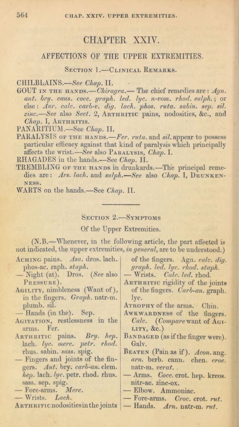 CHAPTER XXIV. AFFECTIONS OF THE UPPER EXTREMITIES. Section 1.—Clinical Remarks. CHILBLAINS.—See Chap. II. GOUT in the hands.—Chiragra.— The chief remedies are : Agn. ant. bry. cans. cocc. graph, led. lye. n-vom. rhod. sulph.; or else: Aur. calc, carb-v. dig. lach. phos. ruta. sabin. sep. sil. zinc.—See also Sect. 2, Arthritic pains, nodosities, &c., and Chap. I, Arthritis. PANARITIUM.—See Chap. II. PARALYSIS of the hands.—Fer. ruta. and sil. appear to possess particular efficacy against that kind of paralysis which principally affects the wrist.—See also Paralysis, Chap. I. RHAGADES in the hands.—See Chap. II. TREMBLING of the hands in drunkards.—The principal reme- dies are: Ars. lach. and sulph.—See also Chap. I, Drunken- ness. WARTS on the hands.—See Chap. II. Section 2.—Symptoms Of the Upper Extremities. (N.B.—Whenever, in the following article, the part affected is not indicated, the upper extremities, in general, are to be understood.) Aching pains. Asa. dros. lach, phos-ac. raph. staph. — Night (at). Dros. (See also Pressure). Agility, nimbleness (Want of), in the fingers. Graph, natr-m. plumb, sil. — Hands (in the). Sep. Agitation, restlessness in the arms. Fer. Arthritic pains. Bry. hep. lach. lye. mere. petr. rhod. rhus. sabin. sass. spig. — Fingers and joints of the fin- gers. Ant. bry. carb-an. clem. hep. lach. lye. petr. rhod. rhus. sass. sep. spig. — Fore-arms. Merc. — Wrists. Lach. Artii riti c nodosities in the joints of the fingers. Agn. calc. dig. graph, led. lye. rhod. staph. — Wrists. Calc. led. rhod. Arthritic rigidity of the joints of the fingers. Carb-an. graph, lye. Atrophy of the arms. Chin. Awkwardness of the fingers. Calc. (Compare want of Agi- lity, &c.) Bandaged (as if the finger were). Galv. Beaten (Pain as if). Aeon. ang. am. berb. cann. chen. croc. natr-m. verat. — Arms. Cocc. crot. hep. kreos. nitr-ac. zinc-ox. — Elbow. Ammoniac. — Fore-arms. Croc. crot. rut. — Hands. Am. natr-m. rut.