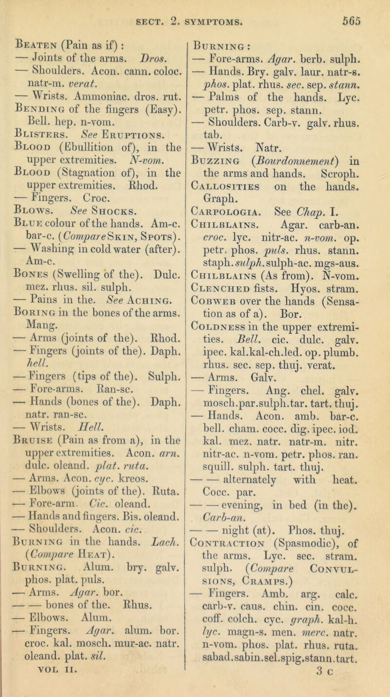 Beaten (Pain as if): — Joints of the arms. Bros. — Shoulders. Aeon. cann. coloe. natr-m. verat. — Wrists. Ammoniac, dros. rut. Bending of the fingers (Easy). Bell. hep. n-vom. Blisters. See Eruptions. Blood (Ebullition of), in the upper extremities. N-vom. Blood (Stagnation of), in the upper extremities. Rhod. — Fingers. Croc. Blows. See Shocks. Blue colour of the hands. Am-c. bar-c. (CompareSkin, Spots). — Washing in cold water (after). Am-c. Bones (Swelling of the). Dulc. mez. rims. sil. sulph. — Pains in the. See Aching. Boring in the bones of the arms. Mang. — Arms (joints of the). Rhod. — Fingers (joints of the). Daph. hell. — Fingers (tips of the). Sulph. — Fore-arms. Ran-sc. — Hands (bones of the). Daph. natr. ran-sc. — Wrists. Hell. Bruise (Pain as from a), in the upper extremities. Aeon. am. dulc. oleand. plat. ruta. — Arms. Aeon. eye. kreos. — Elbows (joints of the). Ruta. — Fore-arm. Cic. oleand. — Hands and fingers. Bis. oleand. — Shoulders. Aeon. cic. Burning in the hands. Lack. (Compare Heat). Burning. Alum. bry. galv. phos. plat. puls. — Arms. Agar. bor. bones of the. Rhus. — Elbowrs. Alum. — Fingers. Agar. alum. bor. croc. kal. moscli. mur-ac. natr. oleand. plat. sil. VOL II. Burning : — Fore-arms. Agar. berb. sulph. — Hands. Bry. galv. laur. natr-s. phos. plat. rhus. sec. sep. stann. — Palms of the hands. Lyc. petr. phos. sep. stann. — Shoulders. Carb-v. galv. rhus. tab. — Wrists. Natr. Buzzing (Bourdonnement) in the arms and hands. Scroph. Callosities on the hands. Graph. Carpologia. See Chap. I. Chilblains. Agar, carb-an. croc. lyc. nitr-ac. n-vom. op. petr, phos. puls. rhus. stann. staph.sulph.sulph-ac. mgs-aus. Chilblains (As from). N-vom. Clenched fists. Hyos. stram. Cobweb over the hands (Sensa- tion as of a). Bor. Coldness in the upper extremi- ties. Bell. cic. dulc. galv. ipec. kal.kal-ch.led. op. plumb, rhus. sec. sep. thuj. verat. — Arms. Galv. — Fingers. Ang. chel. galv. mosch.par.sulph.tar. tart. thuj. — Hands. Aeon. amb. bar-c. bell. cham. cocc. dig. ipec. iod. kal. mez. natr. natr-m. nitr. nitr-ac. n-vom. petr. phos. ran. squill, sulph. tart. thuj. alternately with heat. Cocc. par. evening, in bed (in the). Carb-an. night (at). Phos. thuj. Contraction (Spasmodic), of the arms. Lyc. sec. stram. sulph. (Compare Convul- sions, Cramps.) — Fingers. Amb. arg. calc, carb-v. caus. chin. cin. cocc. coff. colch. eye. graph, kal-h. lyc. magn-s. men. mere. natr. n-vom. phos. plat. rhus. ruta. sabad.sabin.sel.spig.stann.tart. 3 c