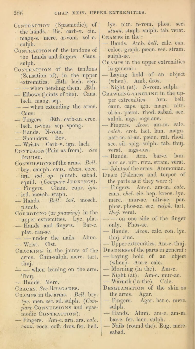 Contraction (Spasmodic), of the hands. Bis. carb-v. cin. magp-s. mere, n-vom. sol-n. sulph. Contraction of the tendons of the hands and fingers. Caus. sulph. Contraction of the tendons (Sensation of), in the upper extremities. iEth. lach. sep. when bending them. iEth. — Elbows (joints of the). Caus. lach. mang. sep. when extending the arms. Caus. — Finders. iEth. carb-an. croc, lach. n-vom. sep. spoug. — Hands. N-vom. — Shoulders. Bov. — Wrists. Carb-v. ign. lach. Contusion (Pain as from). See Bruise. Convulsions of the arms. Bell. bry. camph. caus. chain, cocc. ign. iod. op. plumb, sabad. squill. (Compare Jerkings). — Fingers. Cham. cupr. ign. iod. mosch. staph. — Hands. Bell. iod. mosch. plumb. Corroding (or gnawing) in the upper extremities. Lye. plat. — Hands and fingers. Bar-c. plat, ran-sc. under the nails. Alum. — Wrist. Cist. Cracking in the joints of the arms. Chin-sulph. mere. tart, tlmj. when leaning on the arm. Tlmj. — Hands. Merc. Cracks. See Biiagades. Cramps in the arms. Bell. bry. lyc. men. sec. sil. sulph. (Com- pare Convulsions and spas- modic Contraction). — Fingers. Am-c. arn. ars. calc, earn. cocc. coif. dros. fer. hell. lyc. nitr. n-vom. plios. sec. stann. staph, sulph. tab. verat. Cramps in the : — Hands. Amb. bell. calc, can. coloc. graph, pseou. sec. stram. sulph-ac. Cramps in the upper extremities in general: — Laying hold of an object (when). Amb. dros. — Night (at). N-vom. sulph. Crawling-tingling in the up- per extremities. Arn. bell, caun. caps. ign. magn. nitr. ol-an. paeon, rhod. sabad. sec. sulph. mgs. mgs-aus. — Fingers. Aeon. am-m. calc. colch. crot. lact. lam. magn. natr-m.ol-an. paeon, rat. rhod. sec. sil. spig. sulph. tab. thuj. verat. mgs-aus. — Hands. Arn. bar-c. lam. mur-ac. nitr. ruta. stram. verat. — Jointsof the arms. Ammoniac. Dead (Paleness and torpor of the parts as if they were :) — Fingers. Am-c. am-m. calc. caus. died. cic. hep. kreos. lyc. mere, mur-ac. nitr-ac. par. plios. phos-ac. sec. sulph. tart. thuj. verat. on one side of the finger only. Phos-ac. — Hands. Aeon. calc. con. lyc. thuj. zinc. — Upper extremities. Am-c. thuj. Deadness of the parts in general: — Laying hold of an object (when). Am-c. calc. — Morning (in the). Am-c. — Night (at). Am-c. mur-ac. — Warmth (in the). Calc. Desquamation of the skin on the arms. Agar. — Fingers. Agar, bar-c. mere, sulph. — Hands. Alum. am-c. am-m. bar-c. fer. laur. sulph. — Nails (round the). Eug. mere, sabad.