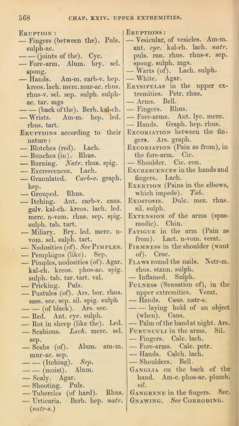 Eruption : — Fingers (between the). Puls, sulph-ac. (joints of the). Cyc. — Fore-arm. Alum. bry. sel. spong. — Hands. Am-m. carb-v. hep. kreos. lacli. merc.mur-ac. rhus. rhus-v. sel. sep. sulpli. sulph- ac. tar. mgs (back of the). Berb. kal-ch. — Wrists. Am-m. hep. led. rhus. tart. Eruptions according to their nature: — Blotches (red). Lach. — Bunches (in). Rhus. — Burning. Natr. rhus. spig. — Excrescences. Lach. — Granulated. Carb-v. graph, hep. — Grouped. Rhus. .— Itching. Ant. carb-v. caus. galv. kal-ch. kreos. lach. led. mere, n-vom. rhus. sep. spig. sulph. tab. tart. — Miliary. Bry. led. mere, n- vom. sel. sulph. tart. ■— Nodosities (of). See Pimples. — Pemphigus (like). Sep. — Pimples, nodosities (of). Agar, kal-ch. kreos. phos-ac. spig. sulph. tab. tar. tart. val. — Pricking. Puls. — Pustules (of). Ars. bor. rhus. sass. sec. sep. sil. spig. sulph (of black). Ars. sec. — Red. Ant. cyc. sulph. — Rot in sheep (like the). Led. — Scabious. Lach. mere. sel. sep. — Scabs (of). Alum. am-m. mur-ac. sep. (Itching). Sep. (moist). Alum. — Scaly. Agar. — Shooting. Puls. — Tubercles (of hard). Rhus. — Urticaria. Berb. hep. natr. (natr-s.) Eruptions : — Vesicular, of vesicles. Am-m. ant. cyc. kal-ch. lach. natr. puls. ran. rhus. rhus-v. sep. spong. sulph. mgs. — Warts (of). Lach. sulph. — White. Agar. Erysipelas in the upper ex- tremities. Petr. rhus. — Arms. Bell. — Fingers. Rhus. — Fore-arms. Ant. lyc. mere. — Hands. Graph, hep. rhus. Excoriation between the fin- gers. Ars. graph. Excoriation (Pain as from), in the fore-arm. Cic. — Shoulder. Cic. con. Excrescences in the hands and fingers. Lach. Exertion (Pains in the elbows, which impede). Tab. Exostosis. Dulc. mez. rhus. sil. sulph. Extension of the arms (spas- modic). Chin. Fatigue in the arm (Pain as from). Lact. n-vom. verat. Firmness in the shoulder (want of). Croc. Flaws round the nails. Natr-m. rhus. stann. sulph. — Inflamed. Sulph. Fulness (Sensation of), in the upper extremities. Verat. — Hands. Caus. natr-s. laving hold of an object (when). Caus. — Palm of the hand at night. Ars. Furunculi iu the arms. Sil. — Fingers. Calc. lach. — Fore-arms. Calc. petr. — Hands. Calcli. lach. — Shoulders. Bell. Ganglia on the back of the hand. Am-c. phos-ac. plumb. sil. Gangrene in the fingers. Sec. Gnawing. See Corroding.