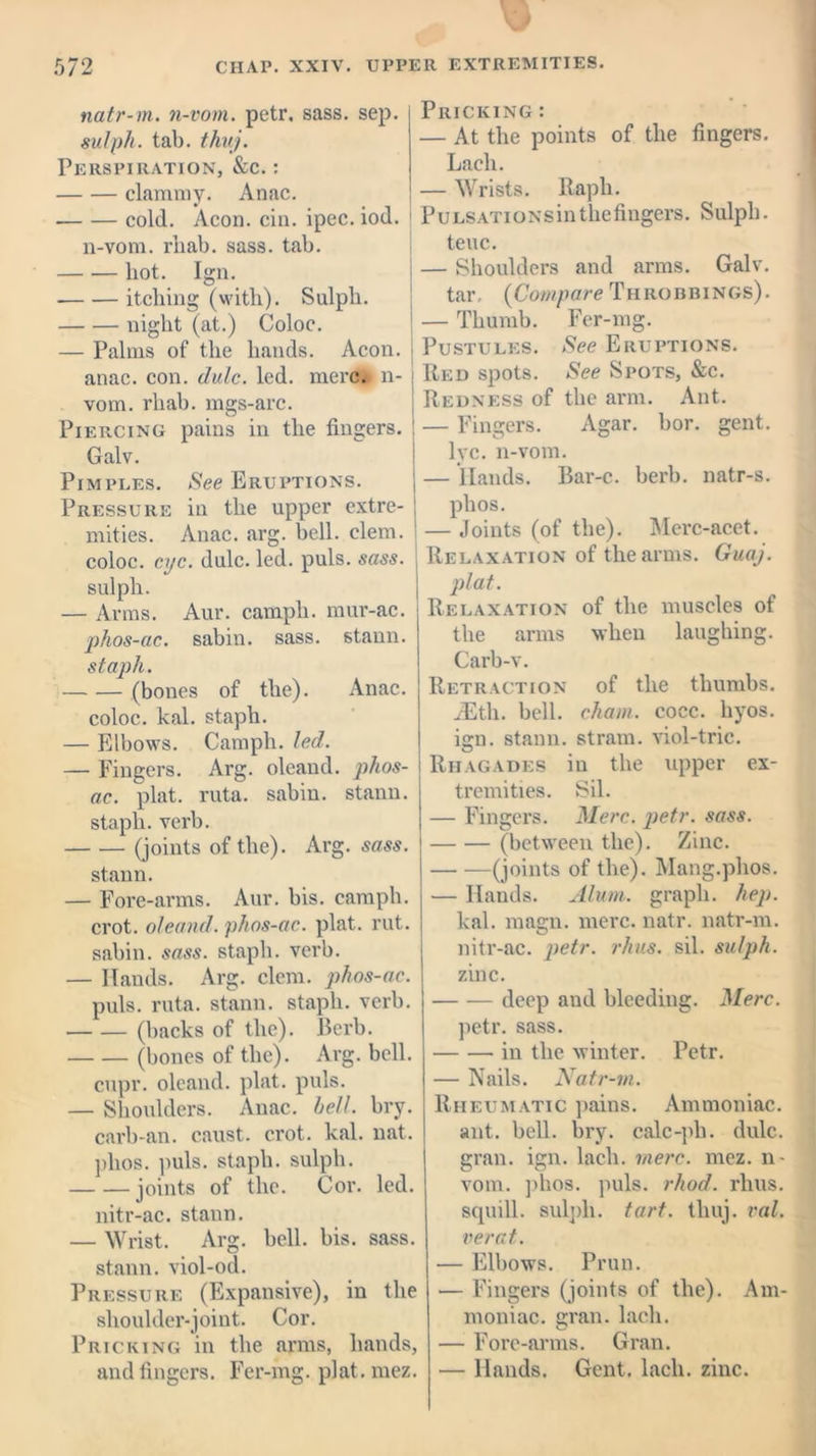 natr-m. n-vom. petr, sass. sep. sulph. tab. thuj. Perspiration, &c. : clammy. Anac. cold. Aeon. cin. ipec. iod. n-vom. rliab. sass. tab. liot. Ign. itching (with). Sulph. night (at.) Coloc. — Palms of the hands. Aeon, anac. con. dulc. led. mere, n- vom. rliab. mgs-arc. Piercing pains in the fingers. Galv. Pimples. See Eruptions. Pressure in the upper extre- mities. Anac. arg. bell. clem, coloc. eye. dulc. led. puls. sass. sulph. — Arms. Aur. camph. mur-ac. phos-ac. sabin. sass. stann. staph. (bones of the). Anac. coloc. kal. staph. — Elbows. Camph. led. — Fingers. Arg. oleand. phos- ac. plat. ruta. sabin. stann. staph, verb. (joints of the). Arg. sass. stann. — Fore-arms. Aur. bis. camph. crot. oleand. phos-ac. plat. rut. sabin. sass. staph, verb. — Hands. Arg. clem, phos-ac. puls. ruta. stann. staph, verb. (backs of the). Berb. (bones of the). Arg. bell. cupr. oleand. plat. puls. — Shoulders. Anac. bell. bry. carb-an. caust. crot. kal. nat. plios. puls, staph, sulph. joints of the. Cor. led. nitr-ac. stann. — Wrist. Arg. bell. bis. sass. stann. viol-od. Pressure (Expansive), in the shoulder-joint. Cor. Pricking in the arms, hands, and fingers. Fer-mg. plat. mez. Pricking : — At the points of the fingers. Lacli. — Wrists. Raph. PuLSATioNsinthefingers. Sulpli. teuc. — Shoulders and arms. Galv. tar, {Compare Throbbings). — Thumb. Fer-mg. Pustules. See Eruptions. Red spots. See Spots, &c. Redness of the arm. Ant. — Fingers. Agar. bor. gent, lyc. n-vom. — Hands. Bar-c. berb. natr-s. plios. — Joints (of the). Merc-acet. Relaxation of the arms. Guaj. plat. Relaxation of the muscles of the arms when laughing. Carb-v. Retraction of the thumbs. yEtli. bell, chain, cocc. hyos. ign. stann. strain, viol-trie. Rhagades in the upper ex- tremities. Sil. — Fingers. Merc. petr. sass. (between the). Zinc. (joints of the). Mang.phos. — Hands. Alum, graph, hep. kal. magn. mere. natr. natr-m. nitr-ac. petr. rhus. sil. sulph. zinc. deep and bleeding. Merc. petr. sass. in the winter. Petr. — Nails. Natr-m. Rheumatic pains. Ammoniac. ant. bell. bry. calc-ph. dulc. gran. ign. lacli. mere. mez. n - vom. plios. puls. rhod. rhus. squill, sulph. tart. thuj. ral. verat. — Elbows. Prun. — Fingers (joints of the). Am- moniac. gran, lacli. — Fore-arms. Gran. — Hands. Gent, lacli. zinc.