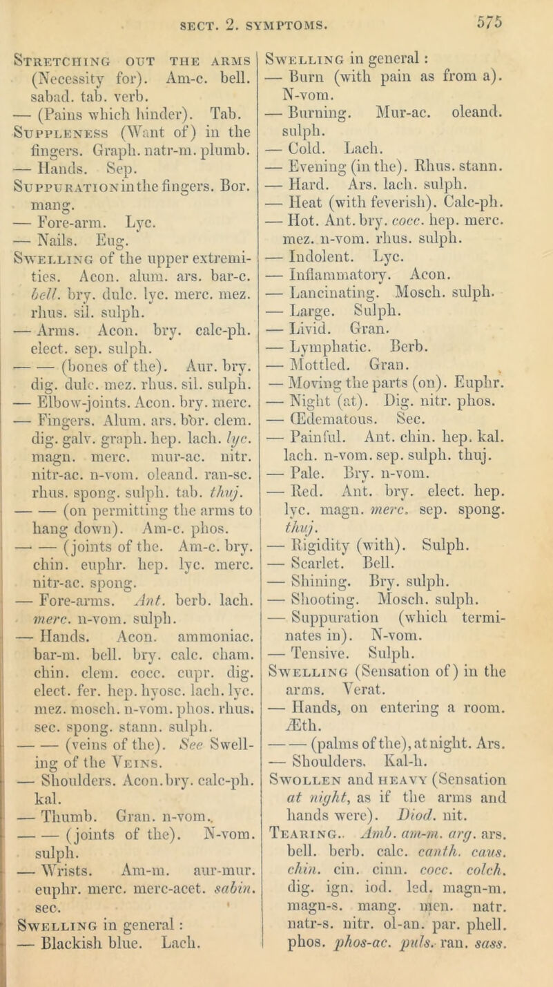 Stretching out the arms (Necessity for). Am-c. bell, sabad. tab. verb. -— (Pains which hinder). Tab. Suppleness (Want of) in the fingers. Graph, natr-ra. plumb. — Hands. Sep. SuppuRATiONinthe fingers. Bor. niang. — Fore-arm. Lyc. — Nails. Eug. Swelling of the upper extremi- ties. Aeon. alum. ars. bar-c. bell. bry. dulc. lyc. mere. mez. rhus. si-1, sulph. — Arms. Aeon. bi’y. calc-ph. elect, sep. sulph. • (bones of the). Aur. bry. dig. dulc. mez. rhus. sil. sulph. — Elbow-joints. Aeon. bry. mere. — Fingers. Alum. ars. bbr. clem, dig. galv. graph, hep. lach. lyc. magn. mere, mur-ac. nitr. nitr-ac. n-vom. oleand. ran-sc. rhus. spong. sulph. tab. thvj. (on permitting the arms to hang down). Am-c. phos. (joints of the. Am-c. bry. chin, euphr. hep. lyc. mere, nitr-ac. spong. — Fore-arms. Ant. herb. lach. mere, n-vom. sulph. — Hands. Aeon, ammoniac, bar-m. bell. bry. calc. cham. chin. clem. cocc. cupr. dig. elect, fer. hep. hyosc. lach. lyc. mez. mosch. n-vom. phos. rhus. sec. spong. stann. sulph. (veins of the). See Swell- ing of the Veins. — Shoulders. Aeon.bry. calc-ph. kal. — Thumb. Gran, n-vom.. (joints of the). N-vom. sulph. — Wrists. Am-m. aur-mur. euphr. mere, mcrc-acet. sabin. sec. Swelling in general: — Blackish blue. Lach. Swelling in general: — Burn (with pain as from a). N-vom. — Burning. Mur-ac. oleand. sulph. — Cold. Lach. — Evening (in the). Rhus, stann. — Hard. Ars. lach. sulph. — Heat (with feverish). Calc-ph. — Hot. Ant. bry. cocc. hep. mere, mez. n-vom. rhus. sulph. — Indolent. Lyc. — Inflammatory. Aeon. — Lancinating. Mosch. sulph. — Large. Sulph. — Livid. Gran. — Lymphatic. Berb. — Mottled. Gran. — Moving the parts (on). Euphr. — Night (at). Dig. nitr. phos. — (Edematous. Sec. — Painful. Ant. chin. hep. kal. lach. n-vom. sep. sulph. tliuj. — Pale. Bry. n-vom. — Red. Ant. bry. elect, hep. lyc. magn. mere. sep. spong. thvj. — Rigidity (with). Sulph. — Scarlet. Bell. — Shining. Bry. sulph. — Shooting. Mosch. sulph. — Suppuration (which termi- nates in). N-vom. — Tensive. Sulph. Swelling (Sensation of) in the arms. Verat. — Hands, on entering a room. JEth. (palms of the), at night. Ars. — Shoulders, Kal-h. Swollen and heavy (Sensation at night, as if the arms and hands were). Diod. nit. Tearing.. Amb. am-m. arg. ars. bell. berb. calc, canth. cans, chin. cin. cinn. cocc. colch. dig. ign. iod. led. magn-m. raagn-s. mang. men. natr. natr-s. nitr. ol-an. par. pliell. phos. phos-ac. puls. ran. sass.
