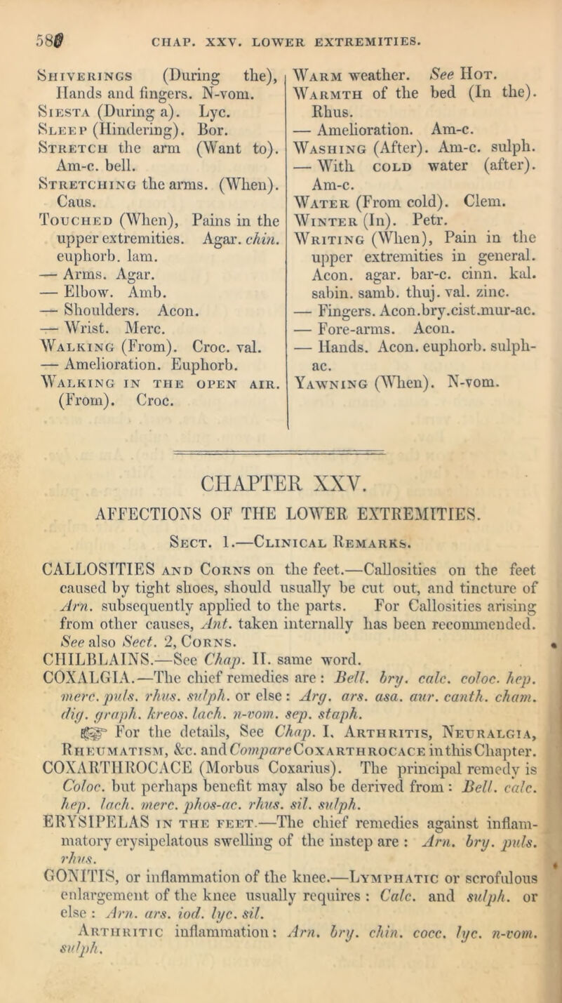 Shiverings (During the), Hands and fingers. N-vom. Siesta (During a). Lyc. Sleep (Hindering). Bor. Stretch the arm (Want to). Am-c. bell. Stretching the arms. (When). Caus. Touched (When), Pains in the upper extremities. Agar. chin. euphorb. lam. — Arms. Agar. — Elbow. Amb. — Shoulders. Aeon. — Wrist. Merc. Walking (From). Croc. val. — Amelioration. Euphorb. Walking in the open air. (From). Croc. Warm weather. See Hot. Warmth of the bed (In the). Rhus. — Amelioration. Am-c. Washing (After). Am-c. sulph. — With cold water (after). Am-c. Water (From cold). Clem. Winter (In). Petr. Writing (When), Pain in the upper extremities in general. Aeon. agar, bar-c. cinn. kal. sabin. samb. thuj. val. zinc. — Fingers. Acon.bry.cist.mur-ac. — Fore-arms. Aeon. — Hands. Aeon, euphorb. sulpli- ac. Yawning (When). N-vom. CHAPTER XXV. AFFECTIONS OF THE LOWER EXTREMITIES. Sect. 1.—Clinical Remarks. CALLOSITIES and Corns on the feet.—Callosities on the feet caused by tight shoes, should usually be cut out, and tincture of Am. subsequently applied to the parts. For Callosities arising from other causes, Ant. taken internally has been recommended. See also Sect. 2, Corns. CHILBLAINS.—See Chap. II. same word. COXALGIA.—The chief remedies are : Bell. hry. calc, coloc. hep. mere. puls. rhus. sulph. or else: Ary. ars. asa. aur. canth. cham. dig. graph, kreos. lack, n-vom. sep. staph. For the details, See Chap. I. Arthritis, Neuralgia, Rheumatism, &c. andCrwipffreCoxARTHRocACE in this Chapter. COXARTHROCACE (Morbus Coxarius). The principal remedy is Coloc. but perhaps benefit may also be derived from: Bell. calc, hep. Inch. mere, phos-ac. rhus. sil. sulph. ERYSIPELAS in the feet.—The chief remedies against inflam- matory erysipelatous swelling of the instep are : Am. hry. puls, rhus. GONITIS, or inflammation of the knee.—Lymphatic or scrofulous enlargement of the knee usually requires : Calc, and sulph. or else : Am. ars. iod. lyc. sil. Arthritic inflammation: Am. hry. chin. cocc. lyc. sulph. n-vom.