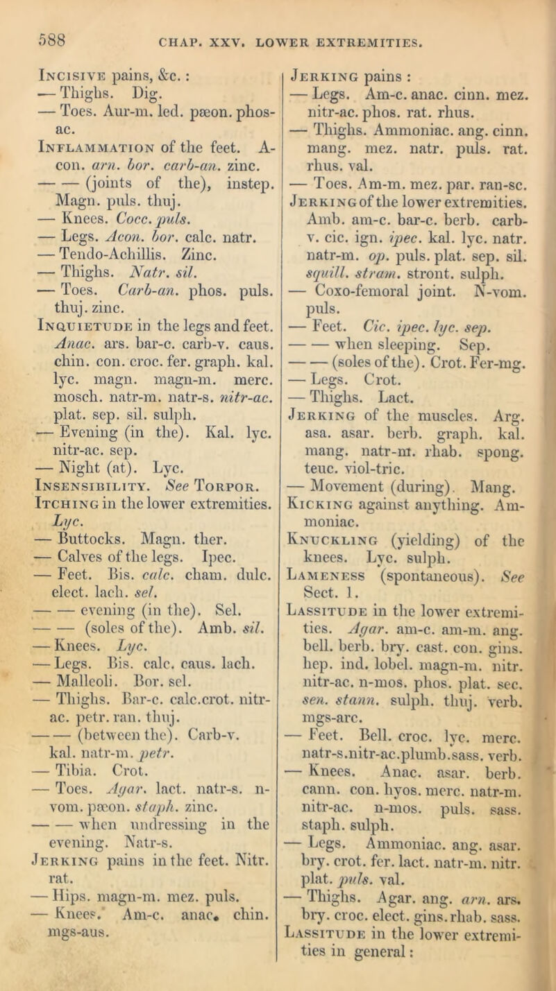 Incisive pains, &c.: — Thighs. Dig. — Toes. Aur-m. led. paeon, plios- ac. Inflammation of the feet. A- con. am. bar. carb-an. zinc. (joints of the), instep. Magn. puls. thuj. — Knees. Cocc.puls. — Legs. Aeon. bor. calc. natr. — Tendo-Achillis. Zinc. — Thighs. Nat7\ sil. — Toes. Carb-an. phos. puls, thuj. zinc. Inquietude in the legs and feet. Anac. ars. bar-o. carb-v. caus. chin. con. croc. fer. graph, kal. lyc. magn. magn-m. mere, moscli. natr-m. natr-s. nitr-ac. plat. sep. sil. sulph. — Evening (in the). Kal. lyc. nitr-ac. sep. — Night (at). Lyc. Insensibility. See Torpor. Itching in the lower extremities. Lyc. — Buttocks. Magn. ther. -— Calves of the legs. Ipec. — Feet. Bis. calc, chain, dulc. elect, lacli. sel. evening (in the). Sel. (soles of the). Amb. sil. — Knees. Lyc. — Legs. Bis. calc. caus. lacli. — Malleoli. Bor. sel. — Thighs. Bar-c. calc.crot. nitr- ac. petr. ran. thuj. (between the). Carb-v. kal. natr-m. petr. — Tibia. Crot. — Toes. Ayar. lact. natr-s. n- vom. paeon, staph, zinc. when undressing in the evening. Natr-s. Jerking pains in the feet. Nitr. rat. — Hips, magn-m. mez. puls. — Knees. Am-c. anac. chin, mgs-aus. Jerking pains : — Legs. Am-c. anac. cinn. mez. nitr-ac. phos. rat. rhus. — Thighs. Ammoniac, ang. cinn. mang. mez. natr. puls. rat. rhus. val. — Toes. Am-m. mez. par. ran-sc. J e rk i ng of the lower extremities. Amb. am-c. bar-c. berb. carb- v. cic. ign. ipec. kal. lyc. natr. natr-m. op. puls. plat. sep. sil. squill, strain, stront. sulph. — Coxo-femoral joint. N-vom. puls. — Feet. Cic. ipec. lyc. sep. when sleeping. Sep. (soles of the). Crot. Fcr-mg. — Legs. Crot. — Thighs. Lact. Jerking of the muscles. Arg. asa. asar. berb. graph, kal. mang. natr-m. rhab. spong. teuc. viol-trie. — Movement (during). Mang. Kicking against anything. Am- moniac. Knuckling (yielding) of the knees. Lyc. sulph. Lameness (spontaneous). See Sect. 1. Lassitude in the lower extremi- ties. Ayar. am-c. am-m. ang. bell. berb. bry. cast. con. gins, hep. ind. lobel. magn-m. nitr. nitr-ac. n-mos. phos. plat. sec. sen. stann. sulph. thuj. verb, mgs-arc. — Feet. Bell. croc. lyc. mere, natr-s.nitr-ac. plumb. sass. verb. — Knees. Anac. asar. berb. cann. con. liyos. mere, natr-m. nitr-ac. n-mos. puls. sass. staph, sulph. — Legs. Ammoniac, ang. asar. bry. crot. for. lact. natr-m. nitr. plat. puls. val. — Thighs. Agar. ang. am. ars. bry. croc, elect, gins.rhab. sass. Lassitude in the lower extremi- ties in general: