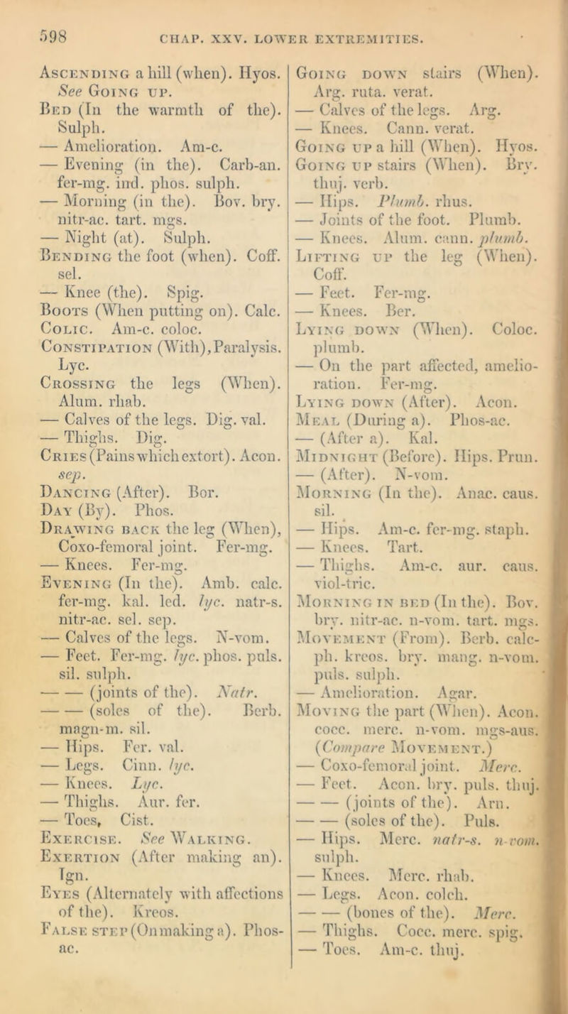 Ascending a hill (when). Ilyos. See Going up. Bed (In the warmth of the). Sulph. — Amelioration. Am-c. — Evening (in the). Carb-an. fer-mg. inch phos. sulph. — Morning (in the). Bov. bry. nitr-ac. tart. mgs. — Night (at). Sulph. Bending the foot (when). Coff. sel. — Knee (the). Spig. Boots (When putting on). Calc. Colic. Am-c. coloc. Constipation (With),Paralysis. Lyc. Crossing the legs (When). Alum, rliah. — Calves of the legs. Dig. val. — Thighs. Dig. Cries (Pains which extort). Aeon. sep. Dancing (After). Bor. Day (By). Phos. Drawing back the leg (When), Coxo-femoral joint. Fer-mg. — Knees. Fer-mg. Evening (In the). Amb. calc. fer-mg. kal. led. lyc. natr-s. nitr-ac. sel. sep. — Calves of the legs. N-vorn. — Feet. Fer-mg. lyc. phos. puls, sil. sulph. • (joints of the). Natr. (soles of the). Bcrb. magn-m. sil. — Hips. Fer. val. — Legs. Cinn. lyc. — Knees. Lyc. — Thighs. Aur. fer. — Toes, Cist. Exercise. See Walking. Exertion (After making an). Tgn. Eyes (Alternately with affections of the). Krcos. False step (Onmaking a). Phos- ac. Going down stairs (When). Arg. ruta. verat. — Calves of the legs. Arg. — Knees. Cann. verat. Going up a hill (When). IIvos. Going up stairs (When). Brv. thuj. verb. — Hips. Plumb, rhus. — Joints of the foot. Plumb. — Knees. Alum. cann. plumb. Lifting up the leg (When). Coff. — Feet. Fer-mg. — Knees. Ber. Lying down (When). Coloc. plumb. — On the part affected, amelio- ration. Fer-mg. Lying down (After). Aeon. Meal (During a). Plios-ac. -— (After a). Kal. Midnight (Before). Hips. Prun. — (After). N-vom. Morning (In the). Anac. caus. sil. — Hips. Am-c. fer-mg. staph. — Knees. Tart. — Thighs. Am-c. aur. caus. viol-trie. Morning in bed (In the). Bov. bry. nitr-ac. 11-vom. tart. mgs. Movement (From). Bcrb. calc- ph. krcos. bry. mang. n-vom. puls, sulph. — Amelioration. Agar. Moving the part (When). Aeon. cocc. mere. 11-vom. mes-aus. O (Compare Movement.) — Coxo-femoral joint. Merc. — Feet. Aeon. bry. puls. thuj. (joints of the). Am. (soles of the). Puls. — Hips. Merc, natr-s. n-vom. sulph. — Knees. Merc. rhab. — Legs. Aeon, colcli. (bones of the). Merc. — Thighs. Cocc. mere. spig. — Toes. Am-c. thuj.