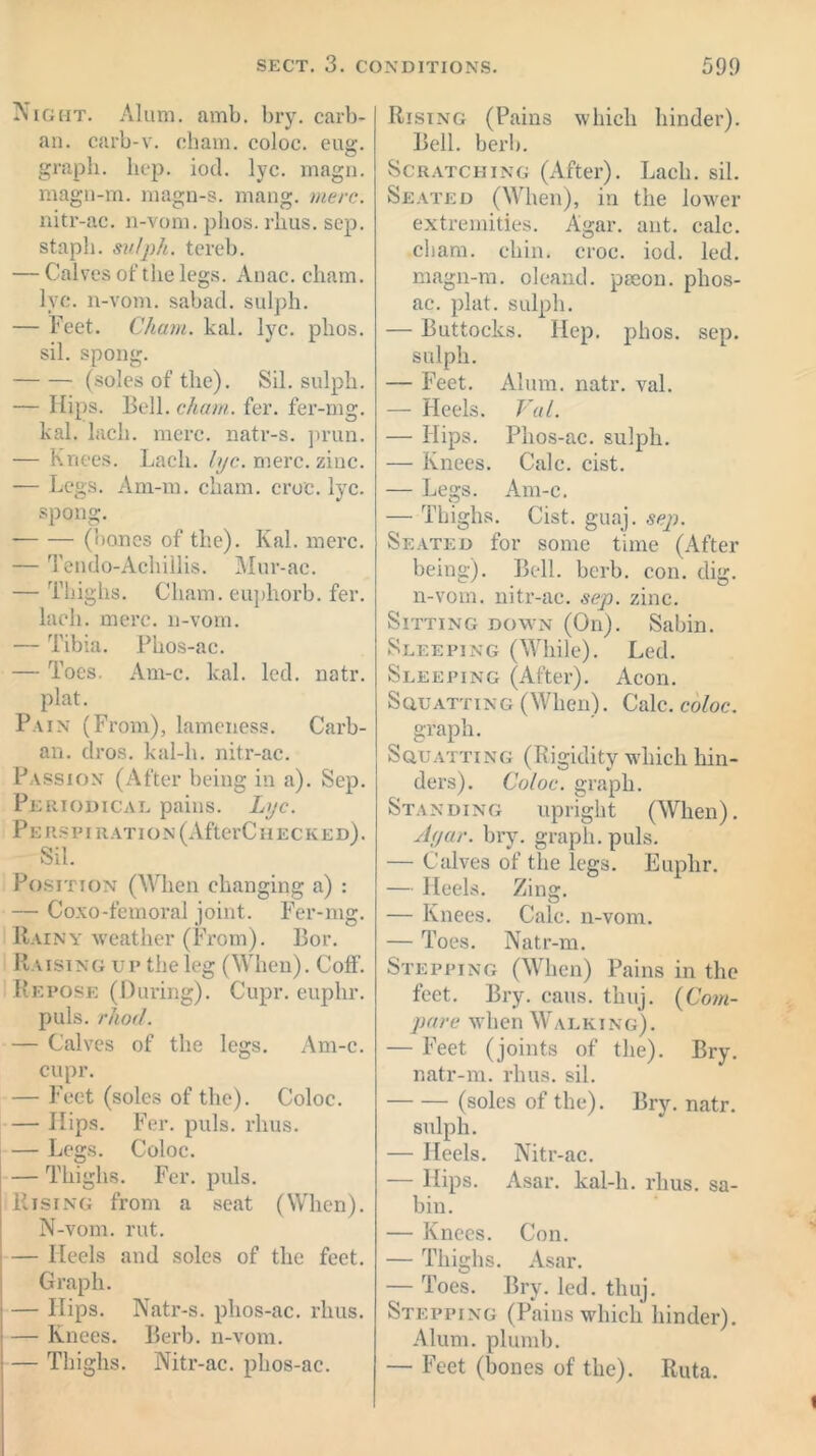Night. Alum. amb. bry. carb- an. carb-v. chain, coloc. eug. graph, hep. iod. lye. magn. magn-m. magn-s. mang. mere. nitr-ac. n-vom. plios. rims. sep. stapli. svlph. tereb. — Calves of the legs. Anac. cliam. lye. n-vom. sabad. sulph. — Feet. Cham. kal. lyc. plios. sil. spong. (soles of the). Sil. sulph. — Hips. Bell. chaw. fer. fer-mg. kal. lack. mere, natr-s. prun. — Knees. Lack. lyc. mere. zinc. — Legs. Am-m. cham. croc. lyc. spong. (bones of the). Kal. mere. — Tendo-Achillis. Mur-ac. — Thighs. Cham, euphorb. fer. lack. mere, n-vom. — Tibia. Pkos-ac. — Toes. Am-c. kal. led. natr. plat. Pain (From), lameness. Carb- an. dros. kal-k. nitr-ac. Passion (After being in a). Sep. Periodical pains. Lyc. P E RS PI R AT IO N (After CIIE C K E d) . Sil. Position (When changing a) : — Coxo-femoral joint. Fer-mg. Rainy weather (From). Bor. Raising up the leg (When). CofF. Repose (During). Cupr. euphr. puls. rhod. — Calves of the legs. Am-c. cupr. — Feet (soles of the). Coloc. — Hips. Fer. puls. rhus. — Legs. Coloc. — Thighs. Fer. puls. Rising from a seat (When). N-vom. rut. — Heels and soles of the feet. Graph. — Ilips. Natr-s. phos-ac. rhus. — Knees. Berb. n-vom. — Thighs. Nitr-ac. phos-ac. Rising (Pains which hinder). Bell. berb. Scratching (After). Lack. sil. Seated (When), in the lower extremities. Agar. ant. calc, cham. chin. croc. iod. led. magn-m. oleand. paeon. phos- ac. plat, sulph. — Buttocks. Hep. plios. sep. sulph. — Feet. Alum. natr. val. — Heels. Val. — Hips. Phos-ac. sulph. — Knees. Calc. cist. — Legs. Am-c. — Thighs. Cist. guaj. sep. Seated for some time (After being). Bell. berb. con. dig. n-vom. nitr-ac. sep. zinc. Sitting down (On). Sabin. Sleeping (While). Led. Sleeping (After). Aeon. Squatting (When). Calc, coloc. graph. Squatting (Rigidity which hin- ders). Coloc. graph. Standing upright (When). Agar. bry. graph, puls. — Calves of the legs. Euphr. — Heels. Zing. — Knees. Calc, n-vom. — Toes. Natr-m. Stepping (When) Pains in the feet. Bry. cans. tkuj. (Com- pare when Walking). — Feet (joints of the). Bry. natr-m. rhus. sil. (soles of the). Bry. natr. sulph. — Heels. Nitr-ac. — Hips. Asar. kal-li. rhus. sa- bin. — Knees. Con. — Thighs. Asar. — Toes. Bry. led. thuj. Stepping (Pains which hinder). Alum, plumb. — Feet (bones of the). Ruta.