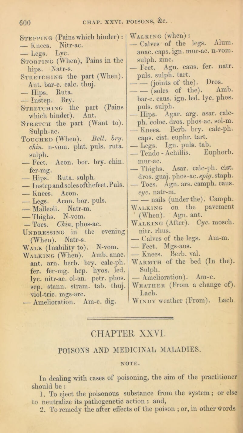 GOO CIIAP. XXVI. POISONS, &C. Stepping (Pains which hinder): — Knees. Nitr-ac. — Legs. Lvc. Stooping (When), Pains in the hips. Natr-s. Stretching the part (When). Ant. bar-c. calc, tliuj. — Hips, Ruta. — Instep. Bry. Stretching the part (Pains which hinder). Ant. Stretch the part (Want to). Sulph-ac. Touched (When). Bell. bry. chin, n-vom. plat. puls. ruta. sulph. — Feet. Aeon. bor. bry. chin, fer-mg. — Hips. Ruta. sulph. — Instep and soles ofthefeet.Puls. — Knees. Aeon. — Legs. Aeon. bor. puls. — Malleoli. Natr-m. — Thighs. N-vom. — Toes. Chin, phos-ac. Undressing in the evening (When). Natr-s. Walk (Inability to). N-vom. Walking (When). Amb. anac. ant. arn. berb. bry. calc-ph. fer. fer-mg. hep. hyos. led. lyc. nitr-ac. ol-an. petr. phos. sep. stann. strain, tab. tliuj. viol-trie, mgs-arc. — Amelioration. Am-c. dig. Walking (when): — Calves of the legs. Alum, anac. caps. ign. mur-ac. n-vom. sulph. zinc. — Feet. Agn. cans. fer. natr. puls, sulph. tart. (joints of the). Dros. (soles of the). Amb. bar-c. caus. ign. led. lyc. phos. puls, sulph. — Hips. Agar. arg. asar. calc- ph. coloc. dros. phos-ac. sol-m. — Knees. Berb. bry. calc-ph. caps. cist, euplir. tart. — Legs. Ign. puls. tab. — Tendo - Achillis. Euphorb. mur-ac. — Thighs. Asar. calc-ph. cist, dros. guaj. phos-ac.spig.staph. — Toes. Agn. ars. camph. caus. eye. natr-m. nails (underthe). Camph. Walking on the pavement ’ (When). Agn. ant. Walking (After). Cyc. mosch. nitr. rhus. — Calves of the legs. Am-m. — Feet. Mgs-aus. — Knees. Berb. val. Warmth of the bed (In the). Sulph. — Amelioration). Am-c. Weather (From a change of). Lacli. Windy weather (From). Lacli. CHAPTER XXVI. POISONS AND MEDICINAL MALADIES. NOTE. In dealing with cases of poisoning, the aim of the practitioner should be : 1. To eject the poisonous substance from the system; or else to neutralize its pathogenetic action : and, 2. To remedy the after effects of the poison ; or, in other \Vords