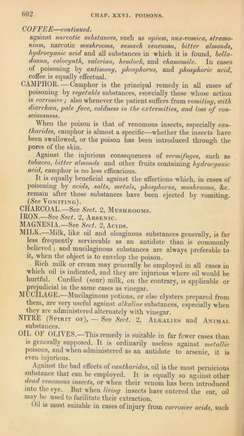 C OFF EE—continued. against narcotic substances, such as opium, nux-vomica, stramo- nium, narcotic mushrooms, sumach venenosa, bitter almonds, hydrocyanic acid and all substances in which it is found, bella- donna, colocynth, valerian, hemlock, and chamomile. In cases ot poisoning by antimony, phosphorus, and phosphoric acid, coffee is equally effectual. CAMPHOR. — Camphor is the principal remedy in all cases of poisoning by vegetable substances, especially those whose action is corrosive ; also whenever the patient suffers from vomiting, with diarrhoea, pale face, coldness in the extremities, and loss of con- sciousness. When the poison is that of venomous insects, especially can- tharides, camphor is almost a specific—whether the insects have been swallowed, or the poison has been introduced through the pores of the skin. Against the injurious consequences of vermifuges, such as tobacco, bitter almonds and other fruits containing hydrocyanic acid, camphor is no less efficacious. It is equally beneficial against the affections which, in cases of poisoning by acids, salts, metals, phosphorus, mushrooms, &c. remain after those substances have been ejected bv vomiting:. (See Vomiting). CHARCOAL.—See Sect. 2, Mushrooms. IRON.—See Sect. 2, Arsenic. MAGNESIA.—See Sect. 2, Acids. MILK. Milk, like oil and oleaginous substances generally, is far less frequently serviceable as an antidote than is commonly believed ; and mucilaginous substances are always preferable to it, when the object is to envelop the poison. Rich milk or cream may generally be employed in all cases in which oil is indicated, and they are injurious where oil would be hurtful. Curdled (sour) milk, on the contrary, is applicable or prejudicial in the same cases as vinegar. MUCILAGE. Mucilaginous potions, or else clysters prepared from them, are very useful against alkaline substances, especially when they are administered alternately with vinegar. NITRE (Spirit of), — See Sect. 2, Alkalies and Animal substances. OIL OF OLIVES.—This remedy is suitable in far fewer cases than is generally supposed. It is ordinarily useless against metallic poisons, and when administered as an antidote to arsenic, it is even injurious. Against the bad effects of cantharides, oil is the most pernicious substance that can be employed. It is equally so against other dead venomous insects, or when their venom lias been introduced into the eye. But when living insects have entered the ear, oil may be used to facilitate their extraction. Oil is most suitable iu cases of injury from corrosive acids, such
