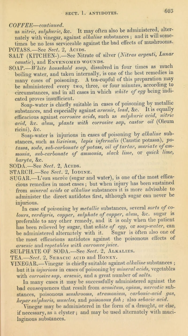 COFFEE—continued. as nitric, sulphuric, &c. It may often also be administered, alter- nately with vinegar, against alkaline substances ; and it will some- times be no less serviceable against the bad effects of mushiooms. POTASS.—See Sect. 2, Acids. SALT (KITCHEN-).—See Nitrate of silver (Nitras argenti, Lunar caustic), and Envenomed wounds. SOAP.—White household soap, dissolved in four times as much boiling water, and taken internally, is one of the best remedies in many cases of poisoning. A tea-cupful of this preparation may be administered every two, three, or four minutes, according to circumstances, and in all cases in which white of egg being indi- cated proves insufficient. Soap-water is chiefly suitable in cases of poisoning by metallic substances, and especially against arsenic, lead, &c. It is equally efficacious against corrosive acids, such as sulphuric acid, nitric acid, &c. alum, plants with corrosive sap, castor oil (Oleum ricini), &c. Soap-water is injurious in cases of poisoning by alkaline sub- stances, such as lixivium, lapis infernalis (Caustic potassa), po- tassa, soda, sub-carbonate of potass, oil of tartar, muriate oj am- monia, sub-carbonate of ammonia, slack lime, or quick lime, baryta, &c. SODA.—See Sect. 2, Acids. STARCH.—See Sect. 2, Iodine. SUGAR.—L’eau sucree (sugar and water), is one of the most effica- cious remedies in most cases ; but when injury has been sustained from mineral acids or alkaline substances it is more advisable to administer the direct antidotes first, although sugar can never be injurious. In case of poisoning by metallic substances, several sorts of co- lours, verdigris, copper, sulphate of copper, alum, &c. sugar is preferable to any other remedy, and it is only when the patient has been relieved by sugar, that white of egg, or soap-water, can be administered alternately with it. Sugar is often also one of the most efficacious antidotes against the poisonous effects of arsenic and r eye tables with corrosive juice. SULPHATE OF SODA.—See Sect. 2, Alkalies. TEA.—Sect. 2, Sebacic acid and Honey. VINEGAR.—Vinegar is chiefly suitable against alkaline substances ; but it is injurious in cases of poisoning by mineral acids, vegetables with corrosive sap, arsenic, and a great number of salts. In many cases it may be successfully administered against the bad consequences that result from aconitum, opium, narcotic sub- stances, poisonous mushrooms, stramonium, carbonic-acid gas, hepar sulphur is, muscles, and poisonous fish; also sebacic acid. Vinegar may be administered in the form of a draught, or else, if necessary, as a clyster; and may be used alternately with muci- laginous substances.