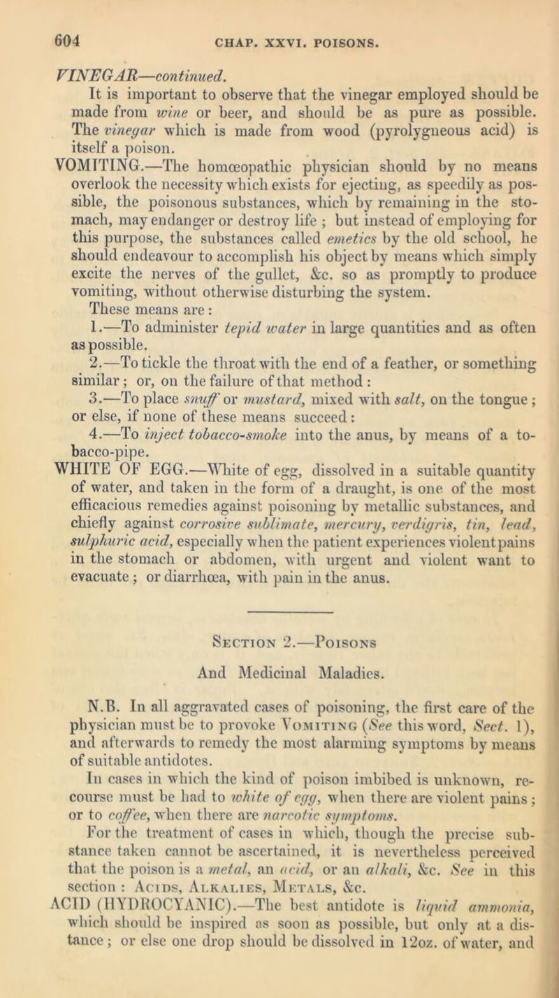 VINE GAR—con tinued. It is important to observe that the vinegar employed should be made from wine or beer, and should be as pure as possible. The vinegar which is made from wood (pyrolygneous acid) is itself a poison. VOMITING.—The homoeopathic physician should by no means overlook the necessity which exists for ejecting, as speedily as pos- sible, the poisonous substances, which by remaining in the sto- mach, may endanger or destroy life ; but instead of employing for this purpose, the substances called emetics by the old school, he should endeavour to accomplish his object by means which simply excite the nerves of the gullet, &c. so as promptly to produce vomiting, without otherwise disturbing the system. These means are: 1. —To administer tepid water in large quantities and as often as possible. 2. —To tickle the throat with the end of a feather, or something similar ; or, on the failure of that method : 3. —To place snuff or mustard, mixed with salt, on the tongue ; or else, if none of these means succeed : 4. —To inject tobacco-smoke into the anus, by means of a to- bacco-pipe. WHITE OF EGG.—White of egg, dissolved in a suitable quantity of water, and taken in the form of a draught, is one of the most efficacious remedies against poisoning by metallic substances, and chiefly against corrosive sublimate, mercury, verdigris, tin, lead, sulphuric acid, especially when the patient experiences violentpains in the stomach or abdomen, with urgent and violent want to evacuate ; or diarrhoea, with pain in the anus. Section 2.—Poisons And Medicinal Maladies. N.B. In all aggravated cases of poisoning, the first care of the physician must be to provoke Vomiting (See this word, Sect. 1), and afterwards to remedy the most alarming symptoms by means of suitable antidotes. In cases in which the kind of poison imbibed is unknown, re- course must be had to white of egg, when there are violent pains ; or to coffee, when there are narcotic symptoms. For the treatment of cases in which, though the precise sub- stance taken cannot be ascertained, it is nevertheless perceived that the poison is a metal, an acid, or an alkali, &c. See in this section : Acids, Alkalies, Metals, &c. ACID (HYDROCYANIC).—The best antidote is liquid ammonia, which should be inspired as soon as possible, but only at a dis- tance ; or else one drop should be dissolved in l2oz. of water, and