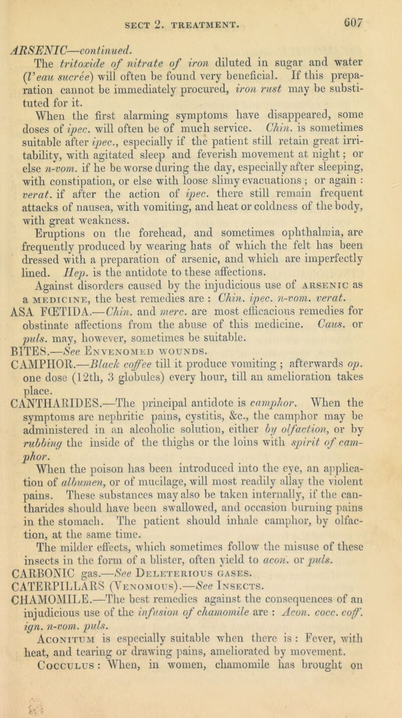 ARSENIC—continued. The tritoxide of nitrate of iron diluted in sugar and water (I’eau sucree) will often be found very beneficial. If this prepa- ration cannot be immediately procured, iron rust may be substi- tuted for it. When the first alarming symptoms have disappeared, some doses of ipec. will often be of much service. Chin, is sometimes suitable after ipec., especially if the patient still retain great irri- tability, with agitated sleep and feverish movement at night; or else n-vom. if he be worse during the day, especially after sleeping, with constipation, or else with loose slimy evacuations; or again : verat. if after the action of ipec. there still remain frequent attacks of nausea, with vomiting, and heat or coldness of the body, with great Aveakness. Eruptions on the forehead, and sometimes ophthalmia, are frequently produced by wearing hats of which the felt has been dressed with a preparation of arsenic, and which are imperfectly lined. Hep. is the antidote to these affections. Against disorders caused by the injudicious use of arsenic as a medicine, the best remedies are : Chin. ipec. n-vom. verat. ASA FCETIDA.—Chin, and mere, are most efficacious remedies for obstinate affections from the abuse of this medicine. Cans, or puls, may, however, sometimes be suitable. BITES.—See Envenomed wounds. CAMPHOR.—Black cofee till it produce vomiting ; afterwards op. one dose (12th, 3 globules) every hour, till an amelioration takes place. CANTHARIDES.—The principal antidote is camphor. When the symptoms are nephritic pains, cystitis, &c., the camphor may be administered in an alcoholic solution, either by olfaction, or by rubbing the inside of the thighs or the loins with spirit of cam- phor. When the poison has been introduced into the eye, an applica- tion of albumen, or of mucilage, will most readily allay the violent pains. These substances may also be taken internally, if the can- tharides should have been swallowed, and occasion burning pains in the stomach. The patient should inhale camphor, by olfac- tion, at the same time. The milder effects, which sometimes follow the misuse of these insects in the form of a blister, often yield to aeon, or puls. CARBONIC gas.—See Deleterious gases. CATERPILLARS (Venomous).—See Insects. CHAMOMILE.—The best remedies against the consequences of an injudicious use of the infusion of chamomile are : Aeon. cocc. cof. ign. n-vom. puls. Aconitum is especially suitable when there is : Fever, with heat, and tearing or drawing pains, ameliorated by movement. Cocculus : When, in women, chamomile has brought on