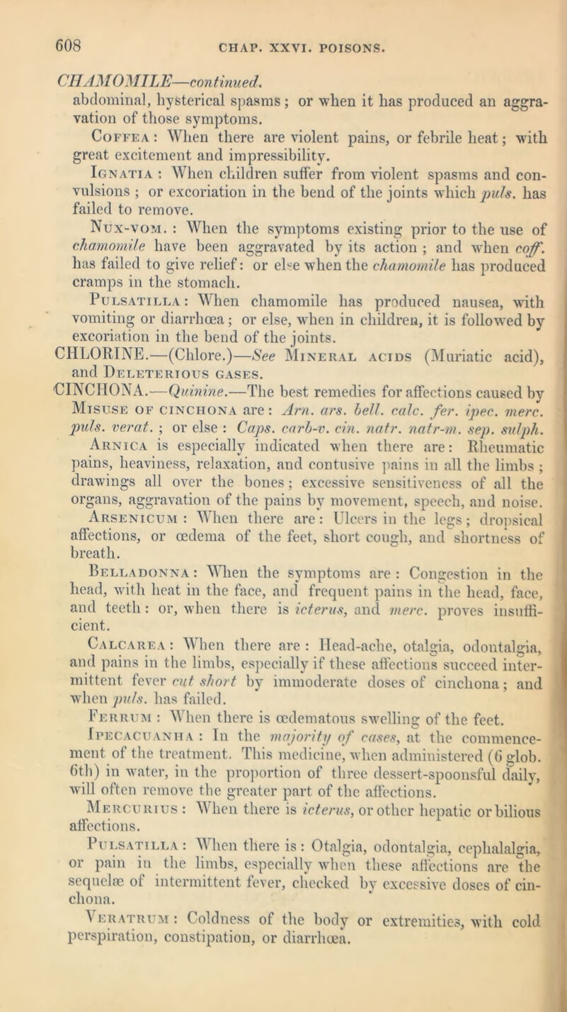 CHAMOMILE—continued. abdominal, hysterical spasms; or when it has produced an aggra- vation of those symptoms. Coffea: When there are violent pains, or febrile heat; with great excitement and impressibility. Ignatia : When children suffer from violent spasms and con- vulsions ; or excoriation in the bend of the joints which puts, has failed to remove. Nux-vom. : When the symptoms existing prior to the use of chamomile have been aggravated by its action ; and when coff. has failed to give relief: or else when the chamomile has produced cramps in the stomach. Pulsatilla: When chamomile has produced nausea, with vomiting or diarrhoea; or else, when in children, it is followed by excoriation in the bend of the joints. CHLORINE.—(Chlore.)—See Mineral acids (Muriatic acid), and Deleterious gases. CINCHONA.—Quinine.—The best remedies for affections caused by Misuse of cinchona are: Am. ars. hell. calc. fer. ipec. mere, puls, verat. ; or else : Caps, carb-v. cin. natr. natr-m. sep. sulph. Arnica is especially indicated when there are: Rheumatic pains, heaviness, relaxation, and contusive pains in all the limbs ; drawings all over the bones; excessive sensitiveness of all the organs, aggravation of the pains by movement, speech, and noise. Arsenicum: When there are: Ulcers in the legs; dropsical affections, or oedema of the feet, short cough, and shortness of breath. Belladonna : When the symptoms are : Congestion in the head, with heat in the face, and frequent pains in the head, face, and teeth: or, when there is icterus, and mere, proves insuffi- cient. Calcarea : When there are: Head-ache, otalgia, odontalgia, and pains in the limbs, especially if these affections succeed inter- mittent fever cut short by immoderate doses of cinchona; and when puls, has failed. Fer rum : When there is oedematous swelling of the feet. Ipecacuanha : In the majority of cases, at the commence- ment of the treatment. This medicine, when administered (6 Mob. 6th) in water, in the proportion of three dessert-spoonsful daily, will often remove the greater part of the affections. Mercurius : When there is icterus, or other hepatic or bilious affections. Pulsatilla: When there is: Otalgia, odontalgia, cephalalgia, or pain in the limbs, especially when these affections are the sequels of intermittent fever, checked by excessive doses of cin- chona. ^ eratrum : Coldness of the body or extremities, with cold perspiration, constipation, or diarrhoea.