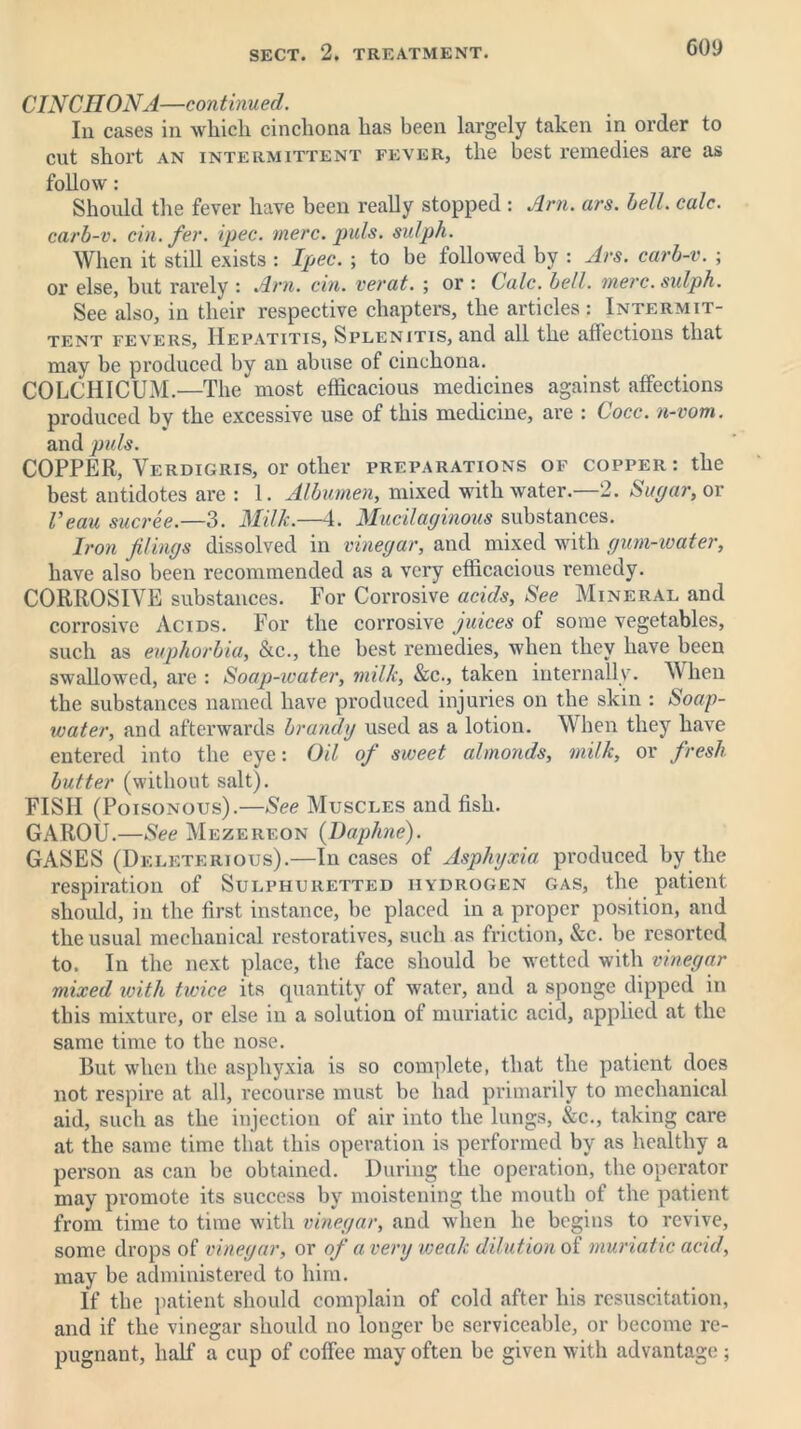 coy CINCHONA—continued. In cases in which cinchona has been largely taken in order to cut short an intermittent fever, the best remedies are as follow: Should the fever have been really stopped : Am. ars. bell. calc, carb-v. cin.fer. ipec. mere. puls, sidph. When it still exists : Ipec. ; to he followed by : Ars. carb-v. ; or else, but rarely : Am. cin. verat. ; or : Calc. bell. mere, sidph. See also, in their respective chapters, the articles: Intermit- tent fevers, Hepatitis, Splenitis, and all the affections that may be produced by an abuse of cinchona. COLCHICUM.—The most efficacious medicines against affections produced by the excessive use of this medicine, are : Cocc. n-vom. and puls. COPPER, Verdigris, or other preparations of copper: the best antidotes are : 1. Albumen, mixed with water.—2. Sugar, or I’eau sucree.—3. Milk.—4. Mucilaginous substances. Iron filings dissolved in vinegar, and mixed with gum-water, have also been recommended as a very efficacious remedy. CORROSIVE substances. For Corrosive acids. See Mineral and corrosive Acids. For the corrosive juices of some vegetables, such as euphorbia, &c., the best remedies, when they have been swallowed, are : Soap-water, milk, &c., taken internally. When the substances named have produced injuries on the skin : Soap- water, and afterwards brandy used as a lotion. When they have entered into the eye: Oil of sweet almonds, milk, or fresh butter (without salt). FISH (Poisonous).—See Muscles and fish. GAROU.—See Mezereon {Daphne). GASES (Deleterious).—In cases of Asphyxia produced by the respiration of Sulphuretted hydrogen gas, the patient should, in the first instance, be placed in a proper position, and the usual mechanical restoratives, such as friction, See. be resorted to. In the next place, the face should he wetted with vinegar mixed with twice its quantity of water, and a sponge dipped in this mixture, or else in a solution of muriatic acid, applied at the same time to the nose. But when the asphyxia is so complete, that the patient does not respire at all, recourse must be had primarily to mechanical aid, such as the injection of air into the lungs, Sec., taking care at the same time that this operation is performed by as healthy a person as can be obtained. During the operation, the operator may promote its success by moistening the mouth of the patient from time to time with vinegar, and when he begins to revive, some drops of vinegar, or of a very weak dilution of muriatic acid, may be administered to him. If the patient should complain of cold after his resuscitation, and if the vinegar should no longer be serviceable, or become re- pugnant, half a cup of coffee may often he given with advantage;